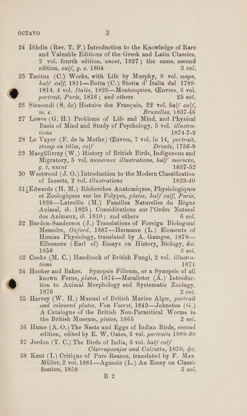 OCTAVO 3 24 Dibdin (Rev. T. F.) Introduction to the Knowledge of Rare and Valuable Editions of the Greek and Latin Classics, 2 vol. fourth edition, uncut, 1827; the same, second edition, calf, g. e. 1804 3 vol. 25 Tacitus (C.) Works, with Life by Murphy, 8 vol. maps, half calf, 1811—Botta (C.) Storia d’ Italia dal 1789- @ 1814, 4 vol. Ztalia, 1826—Montesquieu, Ciuvres, 6 vol. x portrait, Paris, 1816; and others 25 vol. 26 Sismondi (S. de) Histoire des Francais, 22 vol. half calf, m. é. Bruselles, 1837-46 27 Lewes (G. H.) Problems of Life and Mind, and Physical Basis of Mind and Study of Psychology, 5 vol. cllustra- tions 1874-7-9 28 Le Vayer (F. de la Mothe) Cuvres, 7 vol. in 14, portrait, stamp on titles, calf Dresde, 1756-9 29 Macgillivray (W.) History of British Birds, Indigenous and Migratory, 5 vol. numerous illustrations, half morocco, g. t. uncut 1837-52 30 Westwood (J. O.) Introduction to the Modern Classification of Insects, 2 vol. ¢llustrations 1839-40 31; Edwards (H. M.) Récherches Anatomiques, Physiologiques et Zoologiques sur les Polypes, plates, half calf, Paris, 1838—Latreille (M.) Familles Naturelles du Régne Animal, 2b. 1825; Considérations sur l’Ordre Naturel des Animaux, 7b. 1810; and others 6 vol. 32 Burdon-Sanderson (J.) Translations of Foreign Biological Memoirs, Oxford, 1887-—-Hermann (L.) Elements of Human Physiology, translated by A. Gamgee, 1878— Ellesmere (Earl of) Essays on History, Biology, &amp;e. 1858 3 vol. 33 Cooke (M. C.) Handbook of British Fungi, 2 vol. clluséra- tions 1871 34 Hooker and Baker. Synopsis Filicum, or a Synopsis of all known Ferns, plates, 1874—Macalister (A.) Introduc- tion to Animal Morphology and Systematic Zoology, 1876 2 vol. 35 Harvey (W. H.) Manual of British Marine Algx, portrait and coloured plates, Van Voorst, 1849—Johnston (G.) A Catalogue of the British Non-Parasitical Worms in the British Museum, plates, 1865 2 vol. 36 Hume (A. 0.) The Nests and Eggs of Indian Birds, second edition, edited by EB. W. Oates, 3 vol. portraits 1889-90 37 Jerdon (T. C.) The Birds of India, 3 vol. half calf Cherrapoonjee and Calcutta, 1870, éc. 38 Kant (I.) Critique of Pure Reason, translated by F. Max Miller, 2 vol. 1881—Agassiz (L.) An Essay on Classi- fication, 1859 3 vol,