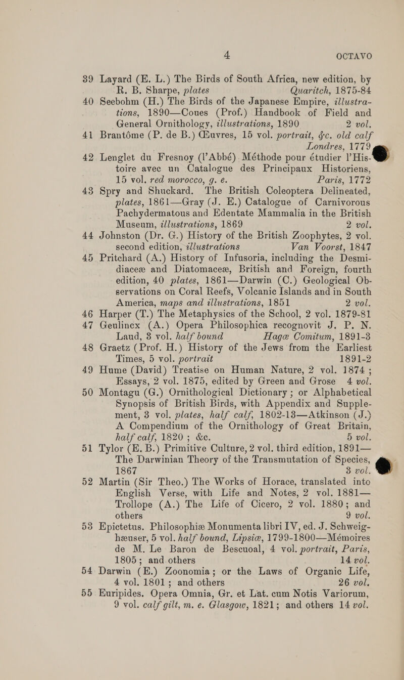 39 40 41 42 43 id 51 D2 53 54 55 4. OCTAVO Layard (E. L.) The Birds of South Africa, new edition, by R. B. Sharpe, plates Quaritch, 1875-84 Seebohm (H.) The Birds of the Japanese Empire, ¢lustra- tions, 1890—Coues (Prof.) Handbook of Field and General Ornithology, illustrations, 1890 2 vol. Brantoéme (P. de B.) Giuvres, 15 vol. portrait, gc. old calf Londres, 1779 Lenglet du Fresnoy (l’Abbé). Méthode pour étudier viic BS toire avec un Catalogue des Principaux Historiens, 15 vol. red morocco, g. é. £ aris, 1772 Spry and Shuckard. The British Coleoptera Delineated, plates, 1861—Gray (J. H.) Catalogue of Carnivorous Pachydermatous and Edentate Mammalia in the British Museum, dllustrations, 1869 2 vol. Johnston (Dr. G.) History of the British Zoophytes, 2 vol. second edition, #llustrations Van Voorst, 1847 Pritchard (A.) History of Infusoria, including the Desmi- diacezw and Diatomacex, British and Foreign, fourth edition, 40 plates, 1861—Darwin (C.) Geological Ob- servations on Coral Reefs, Volcanic Islands and in South America, maps and illustrations, 1851 2 vol. Harper (T.) The Metaphysics of the School, 2 vol. 1879-81 Geulincx (A.) Opera Philosophica recognovit J. P. N. Laud, 3 vol. half bound Hage Comitum, 1891-3 Graetz (Prof. H.) History of the Jews from the Earliest Times, 5 vol. portrait 1891-2 Hume (David) Treatise on Human Nature, 2 vol. 1874 ; Essays, 2 vol. 1875, edited by Green and Grose 4 vol. Montagu (G.) Ornithological Dictionary ; or Alphabetical Synopsis of British Birds, with Appendix and Supple- ment, 3 vol. plates, half calf, 1802-183—Atkinson (J.) A Compendium of the Ornithology of Great Britain, half calf, 1820; &amp;e. 5 vol. Tylor (E. B.) Primitive Culture, 2 vol. third edition, 1891— The Darwinian Theory of the Transmutation of Species, 1867 3 vol. Martin (Sir Theo.) The Works of Horace, translated into English Verse, with Life and Notes, 2 vol. 1881— Trollope (A.) The Life of Cicero, 2 vol. 1880; and others 9 vol. Epictetus. Philosophie Monumenta libri IV, ed. J. Schweig- heeuser, 5 vol. half bound, Lipsie, 1799-1800—Mémoires de M. Le Baron de Bescuoal, 4 vol. portrait, Paris, 1805; and others 14 vol. Darwin (E.) Zoonomia; or the Laws of Organic Life, 4 vol. 1801; and others 26 vol. Euripides. Opera Omnia, Gr. et Lat. cum Notis Variorum,