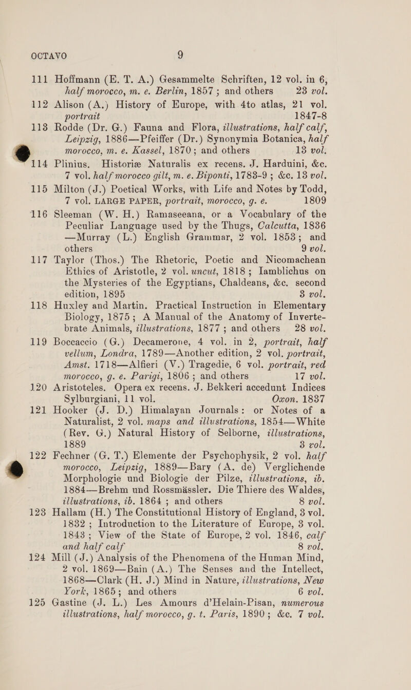 Li 112 113 ®.. 115 116 117 118 119 120 123 124 125 Hoffmann (E. T. A.) Gesammelte Schriften, 12 vol. in 6, half morocco, m. e. Berlin, 1857 ; and others 23 vol. Alison (A.) History of Europe, with 4to atlas, 21 vol. portrait 1847-8 Rodde (Dr. G.) Fauna and Flora, illustrations, half calf, Leipzig, 1886—-Pfeiffer (Dr.) Synonymia Botanica, half morocco, m. e. Kassel, 1870; and others 13 vol. Plinius. MHistorize Naturalis ex recens. J. Harduini, &amp;c. 7 vol. half morocco gilt, m. e. Bipont?, 1783-9 ; &amp;c. 13 vol. Milton (J.) Poetical Works, with Life and Notes by Todd, 7 vol. LARGE PAPER, portrait, morocco, g. é. 1809 Sleeman (W. H.) Ramaseeana, or a Vocabulary of the Peculiar Language used by the Thugs, Calcutta, 1836 —Murray (L.) English Grammar, 2 vol. 1853; and others 9 vol. Taylor (Thos.) The Rhetoric, Poetic and Nicomachean Ethics of Aristotle, 2 vol. uncut, 1818; Iamblichus on the Mysteries of the Egyptians, Chaldeans, &amp;c. second edition, 1895 3 vol, Huxley and Martin. Practical Instruction in Elementary Biology, 1875; A Manual of the Anatomy of Inverte- brate Animals, dllustrations, 1877 ; and others 28 vol. Boccaccio (G.) Decamerone, 4 vol. in 2, portrait, half vellum, Londra, 1789—Another edition, 2 vol. portrazt, Amst. 1718—Alfieri (V.) Tragedie, 6 vol. portrait, red morocco, g. ¢. Parigi, 1806 ; and others 17 vol. Aristoteles. Opera ex recens. J. Bekkeri accedunt Indices Sylburgiani, 11 vol. Oxon. 1837 Hooker (J. D.) Himalayan Journals: or Notes of a Naturalist, 2 vol. maps and illustrations, 1854—White (Rev. G,) Natural History of Selborne, illustrations, 1889 3 vol. Fechner (G. T.) Elemente der Psychophysik, 2 vol. half morocco, Leipzig, 1889—Bary (A. de) Verglichende Morphologie und Biologie der Pilze, illustrations, ib. 1884—-Brehm und Rossmissler. Die Thiere des Waldes, illustrations, 7b. 1864 ; and others 8 vol. Hallam (H.) The Constitutional History of England, 8 vol. 1832 ; Introduction to the Literature of Europe, 3 vol. 1843 ; View of the State of Europe, 2 vol. 1846, calf and half calf 8 vol. Mill (J.) Analysis of the Phenomena of the Human Mind, 2 vol. 1869—Bain (A.) The Senses and the Intellect, 1868—Clark (H. J.) Mind in Nature, illustrations, New York, 1865; and others 6 vol. Gastine (J. L.) Les Amours d’Helain-Pisan, numerous