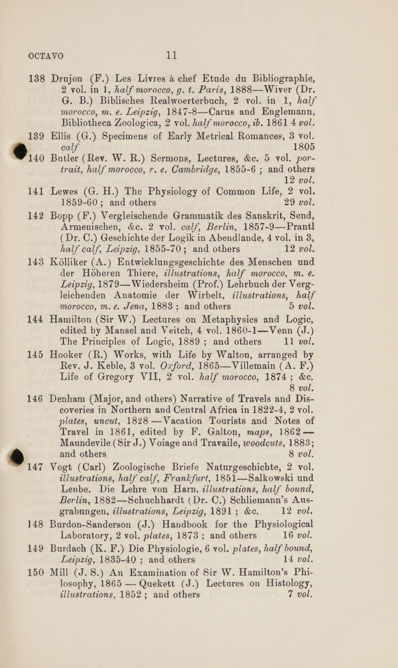 138 189 @.., 141 142 143 144 145 146 Drujon (F.) Les Livres &amp; chef Etude du Bibliographie, 2 vol. in 1, half morocco, g. t. Paris, 1888—Wiver (Dr. G. B.) Biblisches Realwoerterbuch, 2 vol. in 1, half morocco, m. e. Leipzig, 1847-8—Carus and Englemann, Bibliotheca Zoologica, 2 vol. half morocco, ib. 1861 4 vol. Ellis (G.) Specimens of Early Metrical Romances, 38 vol. calf 1805 Butler (Rev. W. R.) Sermons, Lectures, &amp;c. 5 vol. por- trait, half morocco, r. e. Cambridge, 1855-6 ; and others 12 vol. Lewes (G. H.) The Physiology of Common Life, 2 vol. 1859-60; and others 29 vol. Bopp (F.) Vergleischende Grammatik des Sanskrit, Send, Armenischen, &amp;¢. 2 vol. calf, Berlin, 1857-9—Prantl (Dr. C.) Geschichte der Logik in Abendlande, 4 vol. in 8, half calf, Leipzig, 1855-70; and others 12 vol. Kolliker (A.) Entwicklungsgeschichte des Menschen und der Hoheren Thiere, zllustrations, half morocco, m. é. Leipzig, 1879—Wiedersheim (Prof.) Lehrbuch der Verg- leichenden Anatomie der Wirbelt, illustrations, half morocco, m.e. Jena, 1883; and others D vol. Hamilton (Sir W.) Lectures on Metaphysics and Logic, edited by Mansel and Veitch, 4 vol. 1860-1—Venn (J.) The Principles of Logic, 1889 ; and others 11 vel. Hooker (R.) Works, with Life by Walton, arranged by Rev. J. Keble, 3 vol. Oxford, 1865—Villemain (A. F.) Life of Gregory VII, 2 vol. half morocco, 1874; &amp;c. 8 vol. Denham (Major, and others) Narrative of Travels and Dis- coveries in Northern and Central Africa in 1822-4, 2 vol. plates, uncut, 1828 —Vacation Tourists and Notes of Travel in 1861, edited by F. Galton, maps, 1862 — Maundevile (Sir J.) Voiage and Travaile, woodcuts, 1883; and others 8 vol. Vogt (Carl) Zoologische Briefe Naturgeschichte, 2 vol. illustrations, half calf, Frankfurt, 1851—Salkowski und Lenbe. Die Lehre von Harn, illustrations, half bound, Berlin, 1882—Schuchhardt (Dr. C.) Schliemann’s Aus- grabungen, illustrations, Leipzig, 1891; &amp;c. 12 vol. Burdon-Sanderson (J.) Handbook for the Physiological Laboratory, 2 vol. plates, 1873 ; and others 16 vol. Burdach (K. F.) Die Physiologie, 6 vol. plates, half bound, Leipzig, 1835-40 ; and others 14 vol. Mill (J.8.) An Examination of Sir W. Hamilton’s Phi- losophy, 1865 — Quekett (J.) Lectures on Histology,