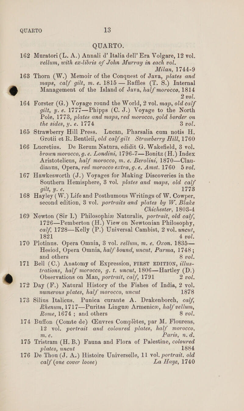 162 163 165 166 167 168 169 170 171 172 173 174 175 176 QUARTO. Muratori (L. A.) Annali d’ Italia dell’ Era Volgare, 12 vol. vellum, with ex-libris of John Murray in each vol. Milan, 1744-9 Thorn (W.) Memoir of the Conquest of Java, plates and maps, calf gilt, m. e. 1815 — Raffles (T. 8.) Internal Management of the Island of Java, half morocco, 1814 2 vol. Forster (G.) Voyage round the World, 2 vol. map, old calf gilt, y. e. 1777—Phipps (C. J.) Voyage to the North Pole, 1773, plates and maps, red morocco, gold border on the sides, y. e. 1774 3 vol. Strawberry Hill Press. Lucan, Pharsalia cum notis H. Grotii et R. Bentleii, old calfgilt Strawberry Hill, 1760 Lucretius. De Rerum Natura, edidit G. Wakefield, 3 vol. brown morocco, g. e. Londini, 1796-7 — Bonitz (H.) Index Aristotelicus, half morocco, m. e. Berolint, 1870—Clau- dianus, Opera, red morocco extra, g.e. Amst.1760 5 vol. Hawkesworth (J.) Voyages for Making Discoveries in the Southern Hemisphere, 3 vol. plates and maps, old calf gilt, y. @. 1773 Hayley (W.) Life and Posthumous Writings of W. Cowper, second edition, 3 vol. portraits and plates by W. Blake Chichester, 1803-4 Newton (Sir I.) Philosophie Naturalis, portrait, old calf, 1726—Pemberton (H.) View on Newtonian Philosophy, calf, 1728—Kelly (P.) Universal Cambist, 2 vol. uncut, 1821 4 vol. Plotinus. Opera Omnia, 3 vol. vellum, m. e. Oxon. 1835— Hesiod, Opera Omnia, half bound, uncut, Parma, 1748 ; and others 8 vol. Bell (C.) Anatomy of Expression, FIRST EDITION, ¢llus- trations, half morocco, g. t. uncut, 1806—Hartley (D.) Observations on Man, portrait, calf, 1791 2 vol. Day (F.) Natural History of the Fishes of India, 2 vol. numerous plates, half morocco, uncut 1878 Silius Italicus. Punica curante A. Drakenborch, calf, Rhenum, 1717—Puritas Lingue Armenice, half vellum, Rome, 1674 ; and others 8 vol. Buffon (Comte de) Ciuvres Complétes, par M. Flourens, 12 vol. portrait and coloured plates, half morocco, mM. é. Paris, n.d. Tristram (H. B.) Fauna and Flora of Palestine, coloured plates, uncut 1884 De Thou (J. A.) Histoire Universelle, 11 vol. portrazt, old calf (one cover loose) La Haye, 1740