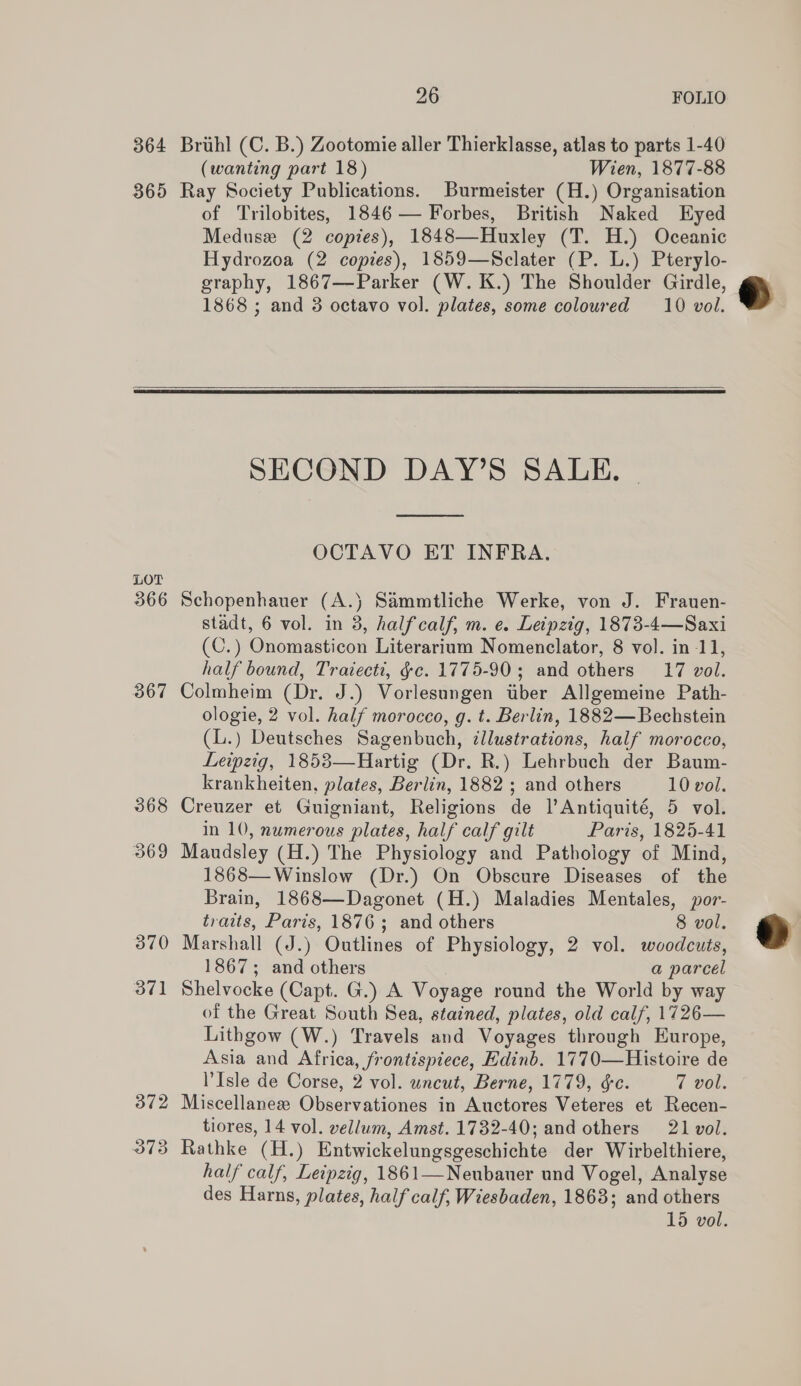 364 365 26 FOLIO Brihl (C. B.) Zootomie aller Thierklasse, atlas to parts 1-40 (wanting part 18) Wien, 1877-88 Ray Society Publications. Burmeister (H.) Organisation of Trilobites, 1846 — Forbes, British Naked Eyed Meduse (2 copies), 1848—Huxley (T. H.) Oceanic Hydrozoa (2 copies), 1859—Sclater (P. L.) Pterylo- graphy, 1867—Parker (W.K.) The Shoulder Girdle, 1868 ; and 3 octavo vol. plates, some coloured 10 vol.  LOT 366 367 368 369 370 37]  SECOND DAY’S SALE. |  OCTAVO ET INFRA. Schopenhauer (A.} Sammtliche Werke, von J. Frauen- stadt, 6 vol. in 3, halfcalf, m. e. Leipzig, 1873-4—Saxi (C.) Onomasticon Literarium Nomenclator, 8 vol. in -11, half bound, Traiecti, ¢c. 1775-90 ; and others 17 vol. Colmheim (Dr. J.) Vorlesungen tber Allgemeine Path- ologie, 2 vol. half morocco, g. t. Berlin, 1882— Bechstein (L.) Deutsches Sagenbuch, ¢llustrations, half morocco, Leipzig, 1853—Hartig (Dr. R.) Lehrbuch der Baum- krankheiten, plates, Berlin, 1882 ; and others 10 vol. Creuzer et Guigniant, Religions de l’Antiquité, 5 vol. in 10, numerous plates, half calf gilt Paris, 1825-41 Maudsley (H.) The Physiology and Pathology of Mind, 1868—Winslow (Dr.) On Obscure Diseases of the Brain, 1868—Dagonet (H.) Maladies Mentales, jor- traits, Paris, 1876; and others 8 vol. Marshall (J.) Outlines of Physiology, 2 vol. woodcuts, 1867; and others a parcel Shelvocke (Capt. G.) A Voyage round the World by way of the Great South Sea, stained, plates, old calf, 1726— Lithgow (W.) Travels and Voyages through Europe, Asia and Africa, frontispiece, Hdinb. 1770—Histoire de Isle de Corse, 2 vol. uncut, Berne, 1779, se. 7 Dok, Miscellaneze Observationes in Auctores Veteres et Recen- tiores, 14 vol. vellum, Amst. 1732-40; and others 21 vol. Rathke (H.) Entwickelungsgeschichte der Wirbelthiere, half calf, Leipzig, 1861—Neubauer und Vogel, Analyse des Harns, plates, half calf, Wiesbaden, 1863; and others 15 vol.  