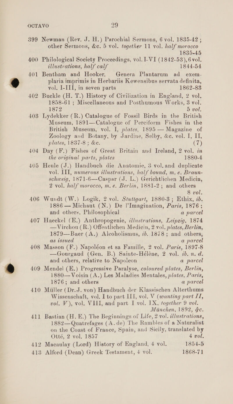 399 400 401 402 403 404 405 406 407 408 409 410 411 Newman (Rev. J. H.) Parochial Sermons, 6 vol. 1835-42 ; other Sermons, &amp;c. 5 vol. together 11 vol. half morocco 1835-45 Philological Society Proceedings, vol. I-VI (1842-53), 6 vol. illustrations, half calf 1844-54 Bentham and Hooker. Genera Plantarum ad exem- plaria imprimis in Herbariis Kewensibus servata definita, vol. I-III, in seven parts 1862-83 Buckle (H. T.) History of Civilization in Engiand, 2 vol. 1858-61 ; Miscellaneous and Posthumous Works, 3 vol. 1872 5 vol. Lydekker (R.) Catalogue of Fossil Birds in the British Museum, 1891—-Catalogue of Perciform Fishes in the British Musenm, vol. I, plates, 1895 — Magazine of Zoology and Botany, by Jardine, Selby, &amp;c. vol. I, HI, plates, 1837-8 ; &amp;e. (7) Day (F.) Fishes of Great Britain and Ireland, 2 vol. in the original parts, plates 1880-4 Heule (J.) Handbuch die Anatomie, 3 vol.and duplicate vol. III, numerous illustrations, half bound, m. e. Braun- schweig, 1871-6—-Caspar (J. L.) Gerichtlichen Medicin, 2 vol. half morocco, m. e. Berlin, 1881-2; and others 8 vol. Wundt (W.) Logik, 2 vol. Stuttgart, 1880-3 ; Ethix, 7d. 1886 — Michaut (N.) De |’Imagination, Paris, 1876 ; and others, Philosophical a parcel Haeckel (E.) Anthropogenie, ¢lustrations, Leipzig, 1874 —Virchou (R.) Offentlichen Medicin, 2 vol. plates, Berlin, 1879—-Baer (A.) Alcoholismus, 2b. 1878; and others, as issued a parcel Masson (F.) Napoléon et sa Famille, 2 vol. Paris, 1897-8 —Gourgaud (Gen. B.) Sainte-Héléne, 2 vol. 7b. n. d. and others, relative to Napoleon a parcel Mendel (E.) Progressive Paralyse, coloured plates, Berlin, 1880— Voisin (A.) Les Maladies Mentales, plates, Paris, 1876; and others a parcel Miiller (Dr.J. von) Handbuch der Klassischen Alterthums Wissenschaft, vol. I to part IIT, vol. V (wanting part LT, vol. V), vol. VIII, and part I vol. IX, together 9 vol. Miinchen, 1892, &amp;c. Bastian (H. E.) The Beginnings of Life, 2 vol. elustrations, 1882—Quatrefages (A.de) The Rambles of a Naturalist on the Coast of France, Spain, and Sicily, translated by Otté, 2 vol. 1857 4 vol.