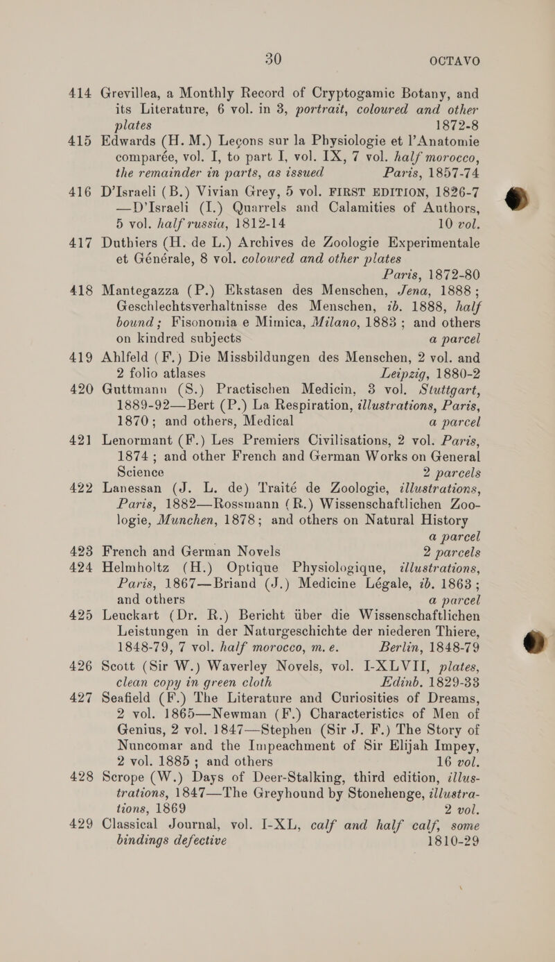 417 418 419 420 421 422 423 424 425 426 427 428 429 30 OCTAVO Grevillea, a Monthly Record of Cryptogamic Botany, and its Literature, 6 vol. in 3, portrait, coloured and other plates 1872-8 Edwards (H.M.) Lecons sur la Physiologie et |’ Anatomie comparée, vol. I, to part I, vol. IX, 7 vol. half morocco, the remainder in parts, as issued Paris, 1857-74 D’Israeli (B.) Vivian Grey, 5 vol. FIRST EDITION, 1826-7 —D Israeli (1.) Quarrels and Calamities of Authors, 5 vol. half russia, 1812-14 10 vol. Duthiers (H. de L.) Archives de Zoologie Experimentale et Générale, 8 vol. coloured and other plates Paris, 1872-80 Mantegazza (P.) Ekstasen des Menschen, Jena, 1888; Geschlechtsverhaltnisse des Menschen, 7b. 1888, half bound; Fisonomia e Mimica, Milano, 1883 ; and others on kindred subjects a parcel Ablfeld (F.) Die Missbildungen des Menschen, 2 vol. and 2 folio atlases Leipzig, 1880-2 Guttmann (S.) Practischen Medicin, 3 vol. Stuttgart, 1889-92—Bert (P.) La Respiration, illustrations, Paris, 1870; and others, Medical a parcel Lenormant (F.) Les Premiers Civilisations, 2 vol. Paris, 1874 ; and other French and German Works on General Science 2 parcels Lanessan (J. L. de) Traité de Zoologie, ¢llustrations, Paris, 1882—Rossmann (R.) Wissenschaftlichen Zoo- logie, Munchen, 1878; and others on Natural History , a parcel French and German Novels 2 parcels Helmholtz (H.) Optique Physiologique, cllustrations, Paris, 1867—Briand (J.) Medicine Légale, 7b. 18638 ; and others a parcel Leuckart (Dr. R.) Bericht tber die Wissenschaftlichen Leistungen in der Naturgeschichte der niederen Thiere, 1848-79, 7 vol. half morocco, m. e. Berlin, 1848-79 Scott (Sir W.) Waverley Novels, vol. I-XLVII, plates, clean copy in green cloth Edinb. 1829-33 Seafield (F.) The Literature and Curiosities of Dreams, 2 vol. 1865—Newman (F.) Characteristics of Men of Genius, 2 vol. 1847—Stephen (Sir J. F.) The Story of Nuncomar and the Impeachment of Sir Elijah Impey, 2 vol. 1885; and others 16 vol. Scrope (W.) Days of Deer-Stalking, third edition, illus- trations, 1847—The Greyhound by Stonehenge, illustra- tions, 1869 2 vol. Classical Journal, vol. I-XL, calf and half calf, some bindings defective 1810-29  