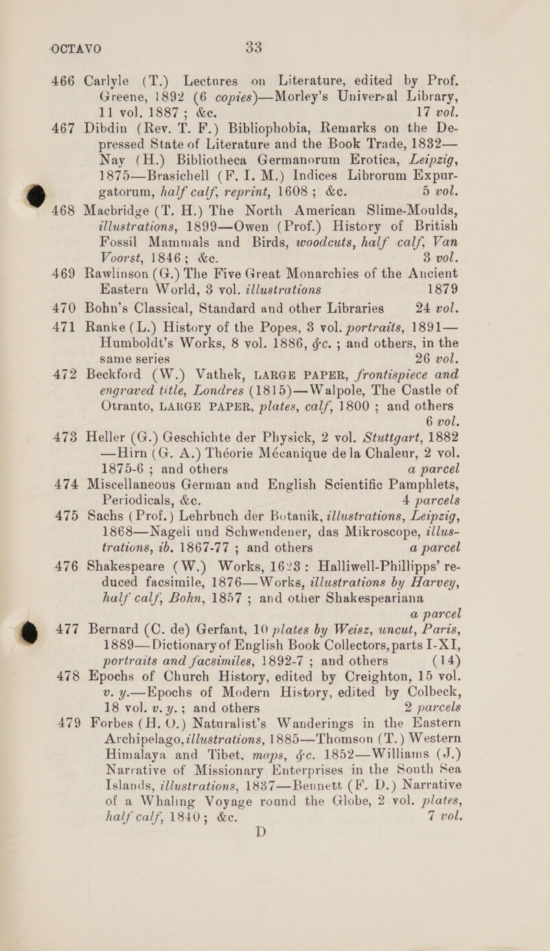 466 467 472 473 474 475 476 et 478 479 Carlyle (T.) Lectures on Literature, edited by Prof. Greene, 1892 (6 copies)—Morley’s Universal Library, I] vol. 1887; &amp;e. 17 vol. Dibdin (Rev. T. F.) Bibliophobia, Remarks on the De- pressed State of Literature and the Book Trade, 1832— Nay (H.) Bibliotheca Germanorum Erotica, Ledpzig, 1875—Brasichell (F. I. M.) Indices Librorum Expur- gatorum, half calf, reprint, 1608; &amp;ec. 5 vol. Macbridge (T. H.) The North American Slime-Moulds, illustrations, 1899—Owen (Prof.) History of British Fossil Mammals and Birds, woodcuts, half calf, Van Voorst, 1846; &amp;e. 3 vol. Rawlinson (G.) The Five Great Monarchies of the Ancient Eastern World, 3 vol. tllustrations 1879 Bohn’s Classical, Standard and other Libraries 24 vol. Ranke (L.) History of the Popes, 3 vol. portraits, 1891— Humboldt’s Works, 8 vol. 1886, éc. ; and others, in the same series 26 vol. Beckford (W.) Vathek, LARGE PAPER, frontispiece and engraved title, Londres (1815)—Walpole, The Castle of Otranto, LARGE PAPER, plates, calf, 1800 ; and others 6 vol. Heller (G.) Geschichte der Physick, 2 vol. Stuttgart, 1882 —Hirn (G. A.) Théorie Mécanique de la Chaleur, 2 vol. 1875-6 ; and others a parcel Miscellaneous German and English Scientific Pamphlets, Periodicals, &amp;c. 4 parcels Sachs ( Prof.) Lehrbuch der Botanik, illustrations, Leipzig, 1868—Nageli und Schwendener, das Mikroscope, illus- trations, 7b. 1867-77 ; and others a parcel Shakespeare (W.) Works, 1623: Halliwell-Phillipps’ re- duced facsimile, 1876— Works, ¢llustrations by Harvey, half calf, Bohn, 1857 ; and other Shakespeariana a parcel Bernard (C. de) Gerfant, 10 plates by Weisz, uncut, Paris, 1889— Dictionary of English Book Collectors, parts I-XI, portraits and facsimiles, 1892-7 ; and others (14) Kpochs of Church History, edited by Creighton, 15 vol. v. y—Epochs of Modern History, edited by Colbeck, 18 vol. v. y.; and others 2 parcels Forbes (H. O.) Naturalist’s Wanderings in the Eastern Archipelago, illustrations, 1885—Thomson (T.) Western Himalaya and Tibet, maps, gc. 1852—Williams (J.) Narrative of Missionary Enterprises in the South Sea Islands, illustrations, 1837—Bennett (F. D.) Narrative of a Whaling Voyage round the Globe, 2 vol. plates, half calf, 1840; &amp;e. 7 vol. D