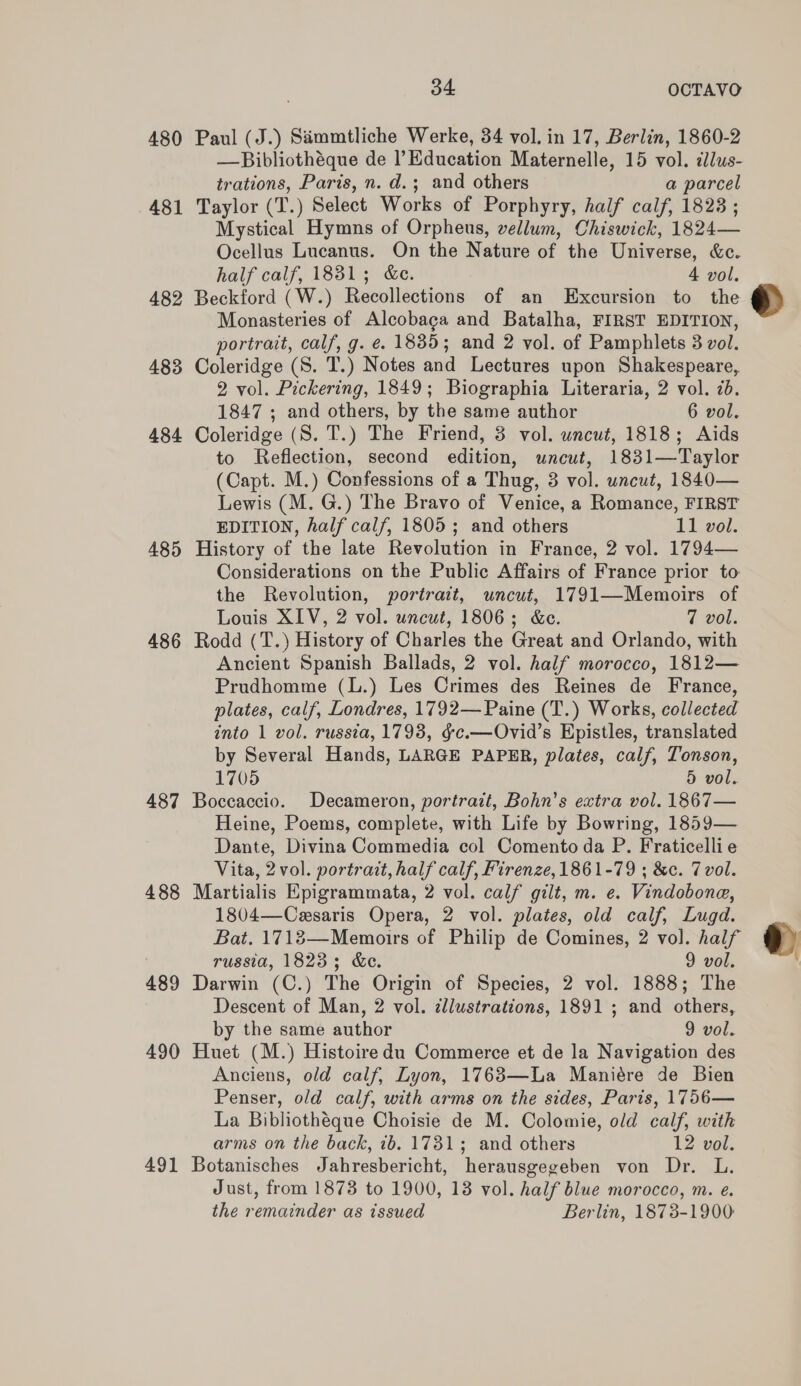 480 481 482 483 484 485 486 487 488 489 490 491 34 OCTAVO Paul (J.) Sammtliche Werke, 34 vol. in 17, Berlin, 1860-2 trations, Paris, n. d.; and others a parcel Taylor (T.) Select Works of Porphyry, half calf, 1823 ; Mystical Hymns of Orpheus, vellum, Chiswick, 1824— Ocellus Lucanus. On the Nature of the Universe, &amp;c. half calf, 1831; &amp;c. 4 vol. Beckford (W.) Recollections of an Excursion to the Monasteries of Alcobaga and Batalha, FIRST EDITION, portrait, calf, g. e. 1835; and 2 vol. of Pamphlets 3 vol. Coleridge (S. T.) Notes and Lectures upon Shakespeare, 2 vol. Pickering, 1849; Biographia Literaria, 2 vol. 2d. 1847 ; and others, by the same author 6 vol. Coleridge (S. T.) The Friend, 3 vol. wncut, 1818; Aids to Reflection, second edition, uncut, 1831—Taylor (Capt. M.) Confessions of a Thug, 3 vol. uncut, 1840— Lewis (M. G.) The Bravo of Venice, a Romance, FIRST EDITION, half calf, 1805; and others 11 vol. History of the late Revolution in France, 2 vol. 1794— Considerations on the Public Affairs of France prior to the Revolution, portrait, uncut, 1791—Memoirs of Louis XIV, 2 vol. uncut, 1806; &amp;e. 7 vol. Rodd (T.) History of Charles the Great and Orlando, with Ancient Spanish Ballads, 2 vol. half morocco, 1812— Prudhomme (L.) Les Crimes des Reines de France, plates, calf, Londres, 1792— Paine (T.) Works, collected into 1 vol. russia, 1793, ¢c.—Ovid’s Epistles, translated by Several Hands, LARGE PAPER, plates, calf, Tonson, 1705 5 vol. Boccaccio. Decameron, portrait, Bohn’s extra vol. 1867— Heine, Poems, complete, with Life by Bowring, 1859— Dante, Divina Commedia col Comento da P. Fraticellie Vita, 2 vol. portrait, half calf, Firenze,1861-79 ; &amp;c. Tvol. Martialis Epigrammata, 2 vol. calf gilt, m. e. Vindobona, 1804—Cesaris Opera, 2 vol. plates, old calf, Lugd. Bat. 1718—Memoirs of Philip de Comines, 2 vol. half russia, 1823; &amp;e. 9 vol. Darwin (C.) The Origin of Species, 2 vol. 1888; The Descent of Man, 2 vol. illustrations, 1891 ; and others, by the same author 9 vol. Huet (M.) Histoiredu Commerce et de la Navigation des Anciens, old calf, Lyon, 1763—La Maniére de Bien Penser, old calf, with arms on the sides, Paris, 1756— La Bibliothéque Choisie de M. Colomie, old calf, with arms on the back, 1b. 1731; and others 12 vol. Botanisches Jahresbericht, herausgegeben von Dr. L. Just, from 1873 to 1900, 18 vol. half blue morocco, m. e. the remainder as issued Berlin, 1873-1900