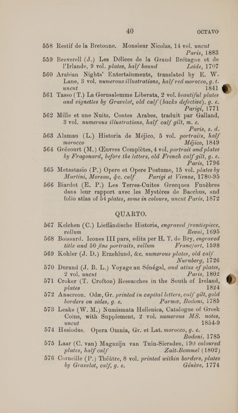 Restif dela Bretonne. Monsieur Nicolas, 14 vol. uncut Paris, 18838 Beeverell (J.) Les Délices de la Grand Brétagne et de VIrlande, 9 vol. plates, half bound Leide, 1707 Arabian Nights’ Entertainments, translated by E. W. Lane, 3 vol. numerous illustrations, half red morocco, g. t. uncut 1841 Tasso (T.) La Gerusalemme Liberata, 2 vol. beautiful plates and vigneties by Gravelot, old calf (backs defective), g. e. Parigi, 1771 Mille et une Nuits, Contes Arabes, traduit par Galland, 3 vol. numerous illustrations, half calf gilt, m. e. POrts, 8.0. Alaman (L.) Historia de Méjico, 5 vol. portraits, half morocco Meéjico, 1849 Grécourt (M.) Gauvres Completes, 4 vol. portrait and plates by Fragonard, before the letters, old French calf gilt, g. ¢. Paris, 1796 Metastasio (P.) Opere et Opere Postume, 15 vol. plates by Martini, Moreau, &amp;c. calf Parigi et Vienne, 1780-95 Biardot (H. P.) Les Terres-Cuites Grecques Funébres dans Jeur rapport avec les Mystéres de Bacchus, and folio atlas of 54 plates, some in colours, uncut Paris, 1872 QUARTO. Kelchen (C.) Lieflandische Historia, engraved /rontispiece, vellum Reval, 1695 Boissard. Icones III pars, edita per H. I’. de Bry, engraved title and 50 fine portraits, vellum Franc/fort, 1598 Kohler (J. D.) Erzehlund, &amp;c. numerous plates, old calf Nurnberg, 1726 Durand (J. B. L.) Voyage au Sénégal, and atlas of plates, 2 vol. uncut Paris, 1802 Croker (T. Crofton) Researches in the South of Ireland, plates 1824 Anacreon. Ode, Gr. printed in capital letters, calf gilt, gold borders on sides, g. e. Parme, Bodoni, 1785 Leake (W. M.) Numismata Hellenica, Catalogue of Greek Coins, with Supplement, 2 vol. numerous MS. notes, uncut 1854-9 Hesiodus, Opera Omnia, Gr. et Lat. morocco, g. e. Bodoni, 1785 Laar (C. van) Magazijn van Tuin-Sieraden, 190 coloured plates, half calf Zalt-Bommel (1802) Corneille (P.) Théatre, 8 vol. printed within borders, plates by Gravelot, calf, g. é. Géneve, 1774  