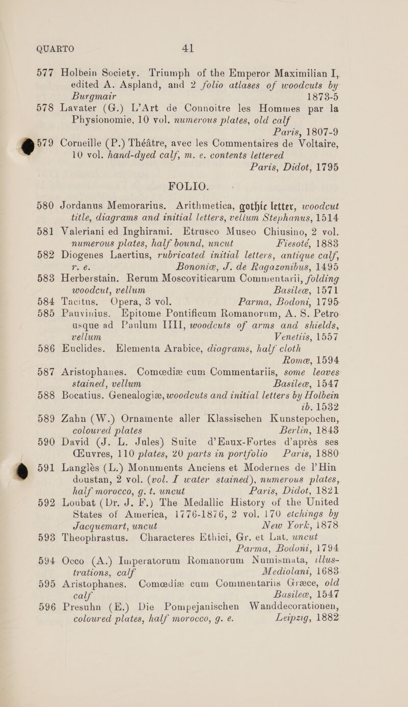 577 578 r] 579 580 581 582 583 584 585 586 587 588 589 590 &amp;@ d91 592 593 594 D995 596 Holbein Society. Triumph of the Emperor Maximilian I,. edited A. Aspland, and 2 folio atlases of woodcuts by Burgmatr 1873-5 Lavater (G.) L’Art de Connoitre les Hommes par la Physionomie, 10 vol. numerous plates, old calf Paris, 1807-9 Corneille (P.) Théatre, avec les Commentaires de Voltaire, 10 vol. hand-dyed calf, m. e. contents lettered Paris, Didot, 1795 FOLIO. Jordanus Memorarius. Arithmetica, gothte letter, woodcut title, diagrams and initial letters, vellum Stephanus, 1514 Valeriani ed Inghirami. Etrusco Museo Chiusino, 2 vol. numerous plates, half bound, uncut Fiesoté, 1883 Diogenes Laertius, rubricated initial letters, antique calf, mares Bononie, J. de Ragazonibus, 1495 Herberstain. Rerum Moscoviticarum Commentarii, folding woodcut, vellum Basilee, 1571 Tacitus. Opera, 3 vol. — Parma, Bodoni, 1795: Pauvinius. Ipitome Pontificam Romanornm, A. 8. Petro usque ad Paulum ITIL, woodcuts of arms and shields, vellum Venetiis, 1557 Euclides. Elementa Arabice, diagrams, half cloth Rome, 1594 Aristophanes. Comcediz cum Commentariis, some leaves stained, vellum Basile, 1547 Bocatius. Genealogi, woodcuts and initial letters by Holbein 2b. 1532 Zahn (W.) Ornamente aller Klassischen Kunstepochen, coloured plates Berlin, 1848 David (J. L. Jules) Suite d’Haux-Fortes d’apres ses Ciuvres, 110 plates, 20 parts in portfolio Paris, 1880 Langlés (L.) Monuments Anciens et Modernes de I’ Hin doustan, 2 vol. (vol. I water stained), numerous plates, half morocco, g.t. uncut Paris, Didot, 1821 Loubat (Dr. J. F.) The Medallic History of the United States of America, 1776-1876, 2 vol. 170 etchings by Jacquemart, uncut New York, 1878 Theophrastus. Characteres Ethici, Gr. et Lat. uncut Parma, Bodoni, 1794 Occo (A.) Iuperatorum Romanorum Numismata, cllus- trations, calf Mediolani, 16838. Aristophanes. Comeedie cum Cominentariis Greece, old calf Basilee, 1547 Presuhn (E.) Die Pompejanischen Wanddecorationen, coloured plates, half morocco, g. é. Leipzig, 1882