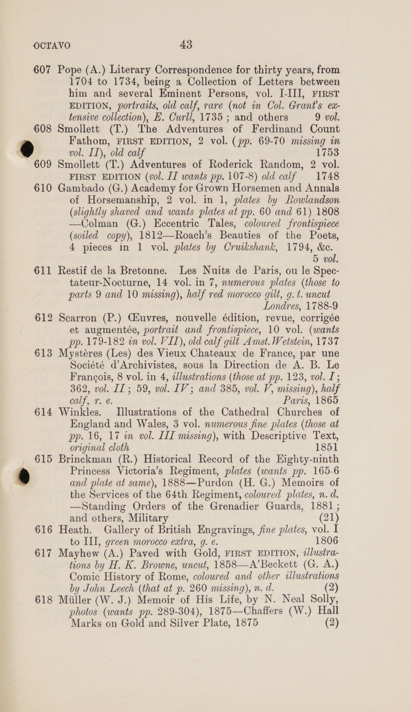 611 612 613 614 616 617 618 1704 to 1734, being a Collection of Letters between him and several Eminent Persons, vol. I-III, FIRST EDITION, portraits, old calf, rare (not in Col. Grant's ex- tensive collection), E. Curll, 1735 ; and others 9 vol. Smollett (T.) The Adventures of Ferdinand Count Fathom, FIRST EDITION, 2 vol. (pp. 69-70 missing in vol. IL), old calf 1753 Smollett (T.) Adventures of Roderick Random, 2 vol. FIRST EDITION (vol. JI wants pp. 107-8) old calf 1748 Gambado (G.) Academy for Grown Horsemen and Annals of Horsemanship, 2 vol. in 1, plates by Rowlandson (slightly shaved and wants plates at pp. 60 and 61) 1808 —Colman (G.) Eccentric Tales, coloured frontispiece (soiled copy), 1812—Roach’s Beauties of the Poets, 4 pieces in 1 vol. plates by Cruikshank, 1794, &amp;c. 5 vol. Restif de la Bretonne. Les Nuits de Paris, ou le Spec- tateur-Nocturne, 14 vol. in 7, numerous plates (those to parts 9 and 10 missing), half red morocco gut, g. t. uncut Londres, 1788-9 Scarron (P.) Ciuvres, nouvelle édition, revue, corrigée et augmentée, portrait and frontispiece, 10 vol. (wants pp. 179-182 in vol. VIL), old calf gilt Amst. Wetstein, 1737 Mystéres (Les) des Vieux Chateaux de France, par une Société d’Archivistes, sous la Direction de A. B. Le Francois, 8 vol. in 4, dlustrations (those at pp. 123, vol. I; 362, vol. IT ; 59, vol. LIV; and 385, vol. V, missing), half Calf, T. €. Paris, 1865 Winkles. Illustrations of the Cathedral Churches of England and Wales, 3 vol. numerous fine plates (those at pp. 16, 17 in vol. LIT missing), with Descriptive Text, — original cloth 1851 Brinckman (R.) Historical Record of the Eighty-ninth Princess Victoria’s Regiment, plates (wants pp. 165-6 and plate at same), 1888—Purdon (H. G.) Memoirs of the Services of the 64th Regiment, coloured plates, n. d. —Standing Orders of the Grenadier Guards, 1881 ; and others, Military (21) Heath. Gallery of British Engravings, fine plates, vol. I to III, green morocco extra, g. é. 1806 Mayhew (A.) Paved with Gold, FIRST EDITION, 2/lustra- tions by H. K. Browne, uncut, 1858—A’Beckett (G. A.) Comic History of Rome, coloured and other illustrations by John Leech (that at p. 260 missing), n. a. (2) Miiller (W. J.) Memoir of His Life, by N. Neal Solly, photos (wants pp. 289-304), 1875—Chaffers (W.) Hall