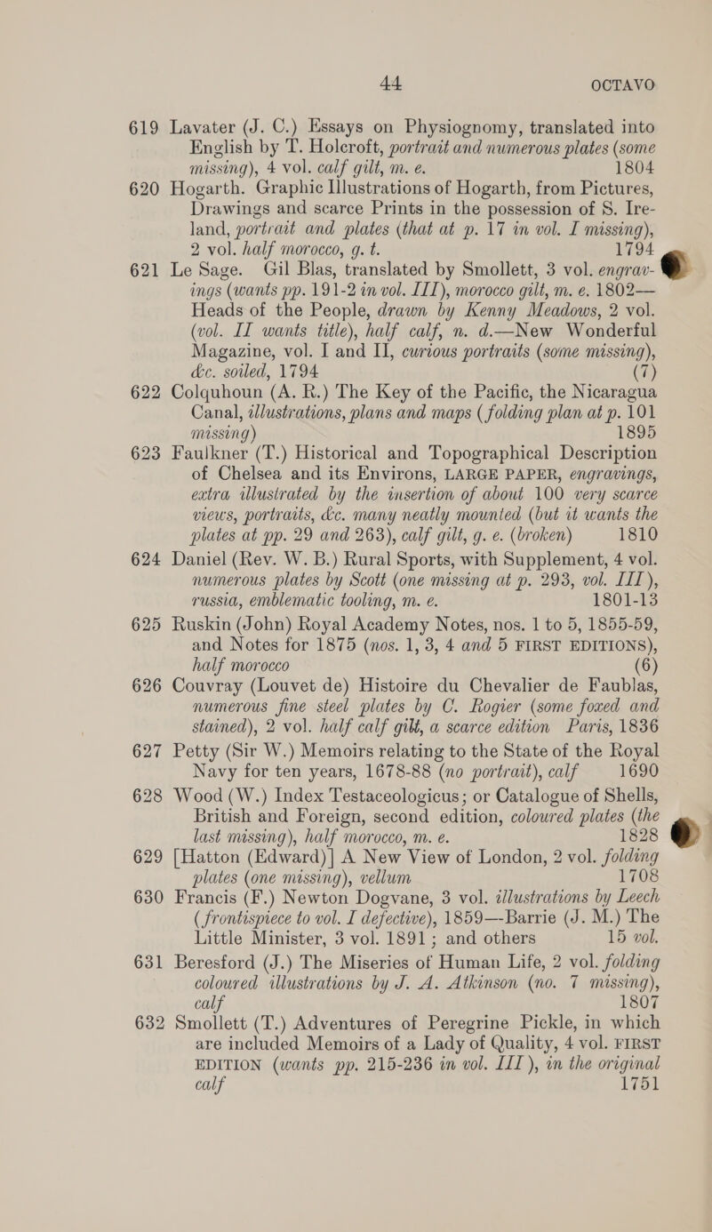 619 620 621 622 623 624 625 626 627 628 629 630 631 632 44 OCTAVO Lavater (J. C.) Essays on Physiognomy, translated into English by T. Holcroft, portrait and numerous plates (some missing), 4 vol. calf gilt, m. e. 1804 Hogarth. Graphic Illustrations of Hogarth, from Pictures, Drawings and scarce Prints in the possession of S. Ire- land, portrait and plates (that at p. 17 in vol. I missing), 2 vol. half morocco, g. t. 1794 Le Sage. Gil Blas, translated by Smollett, 3 vol. engrav- ings (wants pp. 191-2 in vol. LIL), morocco gilt, m. e. 1802— Heads of the People, drawn by Kenny Meadows, 2 vol. (vol. IL wants title), half calf, n. d.New Wonderful Magazine, vol. I and II, curious portraits (some missing), dc. soiled, 1794 (® Colquhoun (A. R.) The Key of the Pacific, the Nicaragua Canal, illustrations, plans and maps ( folding plan at P 101 missing) 1895 Faulkner (T.) Historical and Topographical Description of Chelsea and its Environs, LARGE PAPER, engravings, extra illustrated by the insertion of about 100 very scarce views, portraits, kc. many neatly mounted (but it wants the plates at pp. 29 and 263), calf gilt, g. e. (broken) 1810 Daniel (Rev. W. B.) Rural Sports, with Supplement, 4 vol. numerous plates by Scott (one missing at p. 293, vol. LIL), russia, emblematic tooling, m. é. 1801-13 Ruskin (John) Royal Academy Notes, nos. 1 to 5, 1855-59, and Notes for 1875 (nos. 1, 3, 4 and 5 FIRST EDITIONS), half morocco 6 Couvray (Louvet de) Histoire du Chevalier de Faublas, numerous fine steel plates by C. Rogier (some foxed and stained), 2 vol. half calf gilt, a scarce edition Paris, 1836 Petty (Sir W.) Memoirs relating to the State of the Royal Navy for ten years, 1678-88 (no portrait), calf 1690 Wood (W.) Index Testaceologicus; or Catalogue of Shells, British and Foreign, second edition, coloured plates (the last missing), half morocco, m. é. 1828 [Hatton (Edward)| A New View of London, 2 vol. folding plates (one missing), vellum 1708 Francis (F.) Newton Dogvane, 3 vol. dlustrations by Leech ( frontispiece to vol. I defective), 1859—-Barrie (J. M.) The Little Minister, 3 vol. 1891; and others 15 vol. Beresford (J.) The Miseries of Human Life, 2 vol. folding coloured illustrations by J. A. Atkinson (no. 7 missing), calf 1807 Smollett (T.) Adventures of Peregrine Pickle, in which are included Memoirs of a Lady of Quality, 4 vol. FIRST EDITION (wants pp. 215-236 in vol. LIL), in the original calf 1751  