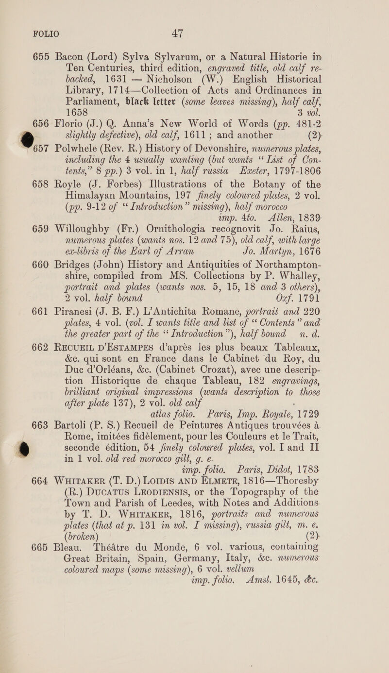 655 Bacon (Lord) Sylva Sylvarum, or a Natural Historie in Ten Centuries, third edition, engraved title, old calf re- backed, 1631 — Nicholson (W.) English Historical Library, 1714—Collection of Acts and Ordinances in Parliament, black letter (some leaves missing), half calf, 1658 3 vol. 656 Florio (J.) Q. Anna’s New World of Words (pp. 481-2 @ slightly defective), old calf, 1611; and another (2): 657 Polwhele (Rev. KR.) History of Drones numerous plates, including the 4 usually wanting (but wants “ List of Con- tents,” 8 pp.) 8 vol. in 1, half russia Exeter, 1797-1806 658 Royle (J. Forbes) Illustrations of the Botany of the Himalayan Mountains, 197 finely coloured plates, 2 vol. (pp. 9-12 of “ Introduction” missing), half morocco ump. 4t0. Allen, 1839 659 Willoughby (Fr.) Ornithologia recognovit Jo. Raius, numerous plates (wants nos. 12 and 75), old calf, with large ex-libris of the Earl of Arran Jo. Martyn, 1676 660 Bridges (John) History and Antiquities of Northampton- shire, compiled from MS. Collections by P. Whalley, portrat and plates (wants nos. 5, 15, 18 and 3 others), 2 vol. half bound OS hae Aa 661 Piranesi (J. B. F.) L’Antichita Romane, portrait and 220 plates, 4 vol. (vol. L wants title and list of “ Contents” and the greater part of the ‘‘ Introduction”), half bound n. d. 662 RECUEIL D’ESTAMPES d’apres les plus beaux Tableaux, &amp;c. qui sont en France dans le Cabinet du Roy, du Duc d’Orléans, &amp;c. (Cabinet Crozat), avec une descrip- tion Historique de chaque Tableau, 182 engravings, brilliant original wmpressions (wants description to those after plate 137), 2 vol. old calf atlas folio. Paris, Imp. Royale, 1729 663 Bartoli (P. 8.) Recueil de Peintures Antiques trouvées a Rome, imitées fideélement, pour les Couleurs et le Trait, ® seconde édition, 54 finely coloured plates, vol. I and II in 1 vol. old red morocco gilt, g. e. imp. folio. Paris, Didot, 1783 664 WHITAKER (T. D.) Lorpis AND ELMETE, 1816—Thoresby (R.) Ducatus LEODIENSIS, or the Topography of the Town and Parish of Leedes, with Notes and Additions. by T. D. WuitTaKksEr, 1816, portraits and numerous plates (that at p. 131 in vol. I missing), russia gilt, m. é. broken) (2) 665 Bleau. Théatre du Monde, 6 vol. various, containing Great Britain, Spain, Germany, Italy, &amp;c. nwmerous coloured maps (some missing), 6 vol. vellwm imp. folio. Amst. 1645, &amp;c.