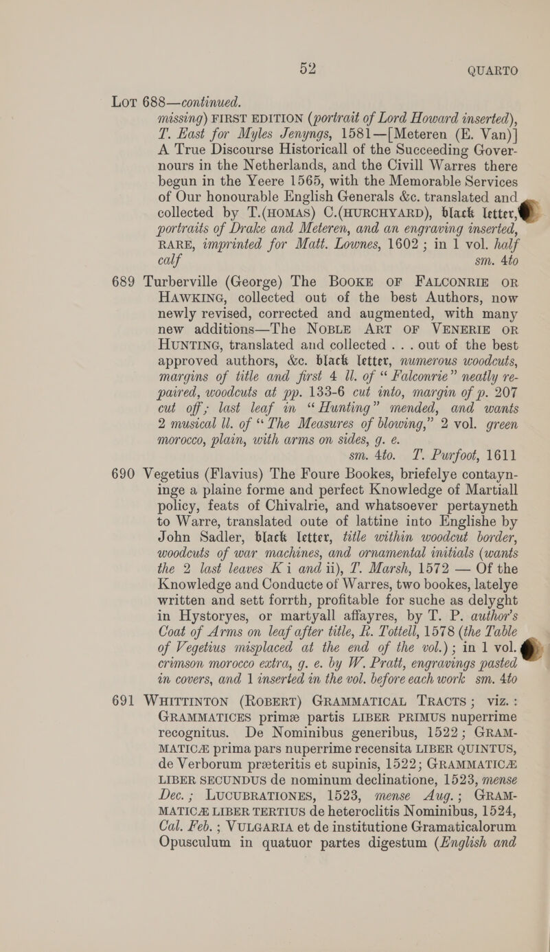 Lot 688—continued. missing) FIRST EDITION (portrait of Lord Howard inserted), T. East for Myles Jenyngs, 1581—[Meteren (E. Van)] A True Discourse Historicall of the Succeeding Gover- nours in the Netherlands, and the Civill Warres there begun in the Yeere 1565, with the Memorable Services of Our honourable English Generals &amp;c. translated and collected by T.(HOMAS) C.(HURCHYARD), black letter, portraits of Drake and Meteren, and an engraving inserted, RARE, imprinted for Matt. Lownes, 1602 ; in 1 vol. half calf sm. 4to 689 Turberville (George) The BookE oF FALCONRIE oR HAWKING, collected out of the best Authors, now newly revised, corrected and augmented, with many new additions—The Nospte ART OF VENERIE OR HUNTING, translated and collected ...out of the best approved authors, &amp;c. black letter, numerous woodcuts, margins of title and first 4 Ul. of “ Falconrie” neatly re- paired, woodcuts at pp. 133-6 cut into, margin of p. 207 cut off; last leaf im “ Hunting” mended, and wants 2 musical ll. of “The Measures of blowing,” 2 vol. green morocco, plain, with arms on sides, g. é. sm. 4to. T. Purfoot, 1611 690 Vegetius (Flavius) The Foure Bookes, briefelye contayn- inge a plaine forme and perfect Knowledge of Martiall policy, feats of Chivalrie, and whatsoever pertayneth to Warre, translated oute of lattine into Englishe by John Sadler, black letter, ¢etle within woodcut border, woodcuts of war machines, and ornamental imtials (wants the 2 last leaves Ki and iu), T. Marsh, 1572 — Of the Knowledge and Conducte of Warres, two bookes, latelye written and sett forrth, profitable for suche as delyght in Hystoryes, or martyall affayres, by T. P. author's Coat of Arms on leaf after title, L. Tottell, 1578 (the Table of Vegetius misplaced at the end of the vol.) ; in 1 vol. : erumson morocco extra, g. e. by W. Pratt, engravings pasted in covers, and 1 inserted in the vol. before each work sm. 4to 691 WHITTINTON (ROBERT) GRAMMATICAL TRACTS; viz. : GRAMMATICES prime partis LIBER PRIMUS nuperrime recognitus. De Nominibus generibus, 1522; GRAM- MATIC prima pars nuperrime recensita LIBER QUINTUS, de Verborum preeteritis et supinis, 1522; GRAMMATIC LIBER SECUNDUS de nominum declinatione, 1523, mense Dec. ; LUCUBRATIONES, 1523, mense Aug.; GRAM- MATIC LIBER TERTIUS de heteroclitis Nominibus, 1524, Cal. Feb. ; VULGARIA et de institutione Gramaticalorum Opusculum in quatuor partes digestum (Hnglish and