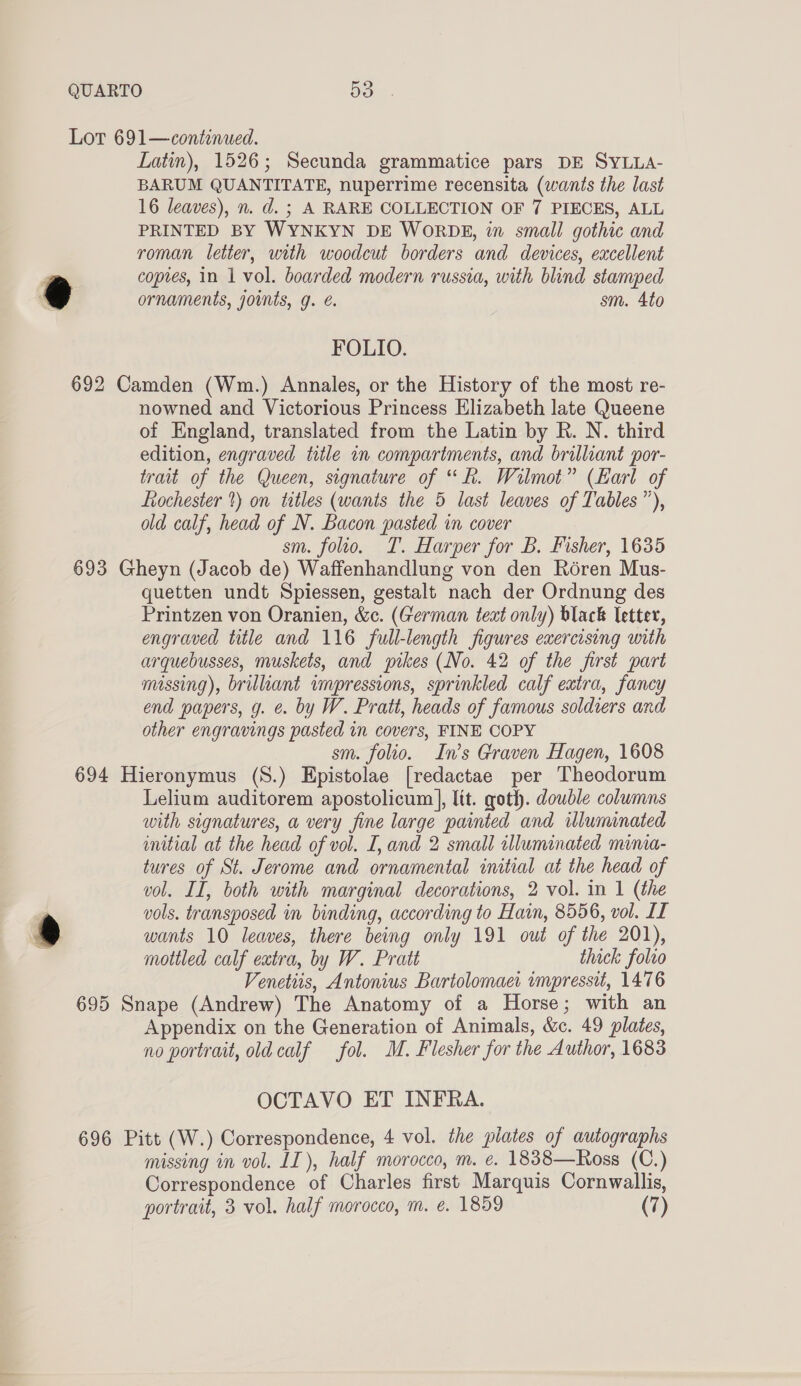 Latin), 1526; Secunda grammatice pars DE SYLLA- BARUM QUANTITATE, nuperrime recensita (wants the last PRINTED BY WYNKYN DE WORDBE, in small gothic and roman letter, with woodcut borders and devices, excellent coptes, in 1 vol. boarded modern russia, with blind stamped FOLIO. nowned and Victorious Princess Elizabeth late Queene of England, translated from the Latin by R. N. third edition, engraved title in compartments, and brilliant por- trait of the Queen, signature of “Rk. Wilmot” (Earl of Lochester ?) on trtles (wants the 5 last leaves of Tables”), old calf, head of N. Bacon pasted in cover sm. folio. T. Harper for B. Fisher, 1635 quetten undt Spiessen, gestalt nach der Ordnung des Printzen von Oranien, &amp;c. (German text only) black letter, engraved title and 116 full-length figures exercising with arquebusses, muskets, and pikes (No. 42 of the first part massing), brillant impressions, sprinkled calf extra, fancy end papers, g. ¢. by W. Pratt, heads of famous soldiers and other engravings pasted in covers, FINE COPY sm. folio. In’s Graven Hagen, 1608 ® Lelium auditorem apostolicum|], lit. goth. double columns with signatures, a very fine large painted and illuminated initial at the head of vol. [, and 2 small illuminated minia- tures of St. Jerome and ornamental initial at the head of vol. II, both with marginal decorations, 2 vol. in 1 (the vols. transposed in binding, according to Hain, 8556, vol. II wants 10 leaves, there being only 191 out of the 201), mottled calf extra, by W. Pratt thick folio Venetis, Antonius Bartolomact impressit, 1476 Appendix on the Generation of Animals, &amp;c. 49 plates, no portrait, oldcalf fol. M. Flesher for the Author, 1683 OCTAVO ET INFRA. missing in vol. LI), half morocco, m. ¢. 1838—Ross i) Correspondence of Charles first Marquis Cornwallis, portrait, 3 vol. half morocco, m. e. 1859 (7)