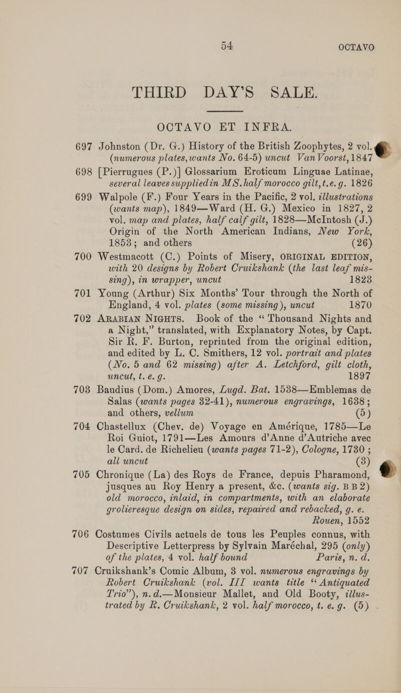 THIRD DAY’S SALE.  OCTAVO ET INFRA. 697 Johnston (Dr. G.) History of the British Zoophytes, 2 vol. (numerous plates, wants No. 64-5) uncut Van Voorst, 1847 698 [Pierrugues (P.)] Glossarium Eroticum Linguae Latinae, several leaves suppliedin MS. half morocco gilt, t.e. g. 1826 699 Walpole (F.) Four Years in the Pacific, 2 vol. illustrations (wants map), 1849—Ward (H. G.) Mexico in 1827, 2 vol. map and plates, half calf gilt, 1828—McIntosh (J.) Origin of the North American Indians, New York, 1853; and others (26) 700 Westmacott (C.) Points of Misery, ORIGINAL EDITION, with 20 designs by Robert Cruikshank (the last leaf mis-  sing), in wrapper, uncut 1823 701 Young (Arthur) Six Months’ Tour through the North of England, 4 vol. plates (some missing), wncut 1870 702 ARABIAN NiGHTS. Book of the “ Thousand Nights and a Night,” translated, with Explanatory Notes, by Capt. Sir R. F. Burton, reprinted from the original edition, and edited by L. C. Smithers, 12 vol. portrait and plates (No. 5 and 62 missing) after A. Letchford, gilt cloth, uncut, t. é. g. 1897 703 Baudius (Dom.) Amores, Lugd. Bat. 1538—Emblemas de Salas (wants pages 32-41), numerous engravings, 1638; and others, vellum (5) 704 Chastellux (Chev. de) Voyage en Amérique, 1785—Le Roi Guiot, 1791—Les Amours d’Anne d’Autriche avec le Card. de Richelieu (wants pages 71-2), Cologne, 1730 ; all uncut (3 705 Chronique (La) des Roys de France, depuis Pharamond, jusques au Roy Henry a present, &amp;c. (wants sig. BB 2) old morocco, inlaid, in compartments, with an elaborate grolieresque design on sides, repaired and rebacked, g. e. — Rouen, 1552 706 Costumes Civils actuels de tous les Peuples connus, with Descriptive Letterpress by Sylvain Maréchal, 295 (only) of the plates, 4 vol. half bound Paris, n. d. 707 Cruikshank’s Comic Album, 8 vol. numerous engravings by Robert Cruikshank (vol. III wants title ‘ Antiquated Trio”), n.d.—Monsieur Mallet, and Old Booty, cllus- trated by &amp;. Cruikshank, 2 vol. half morocco, t.e.g. (5) . 