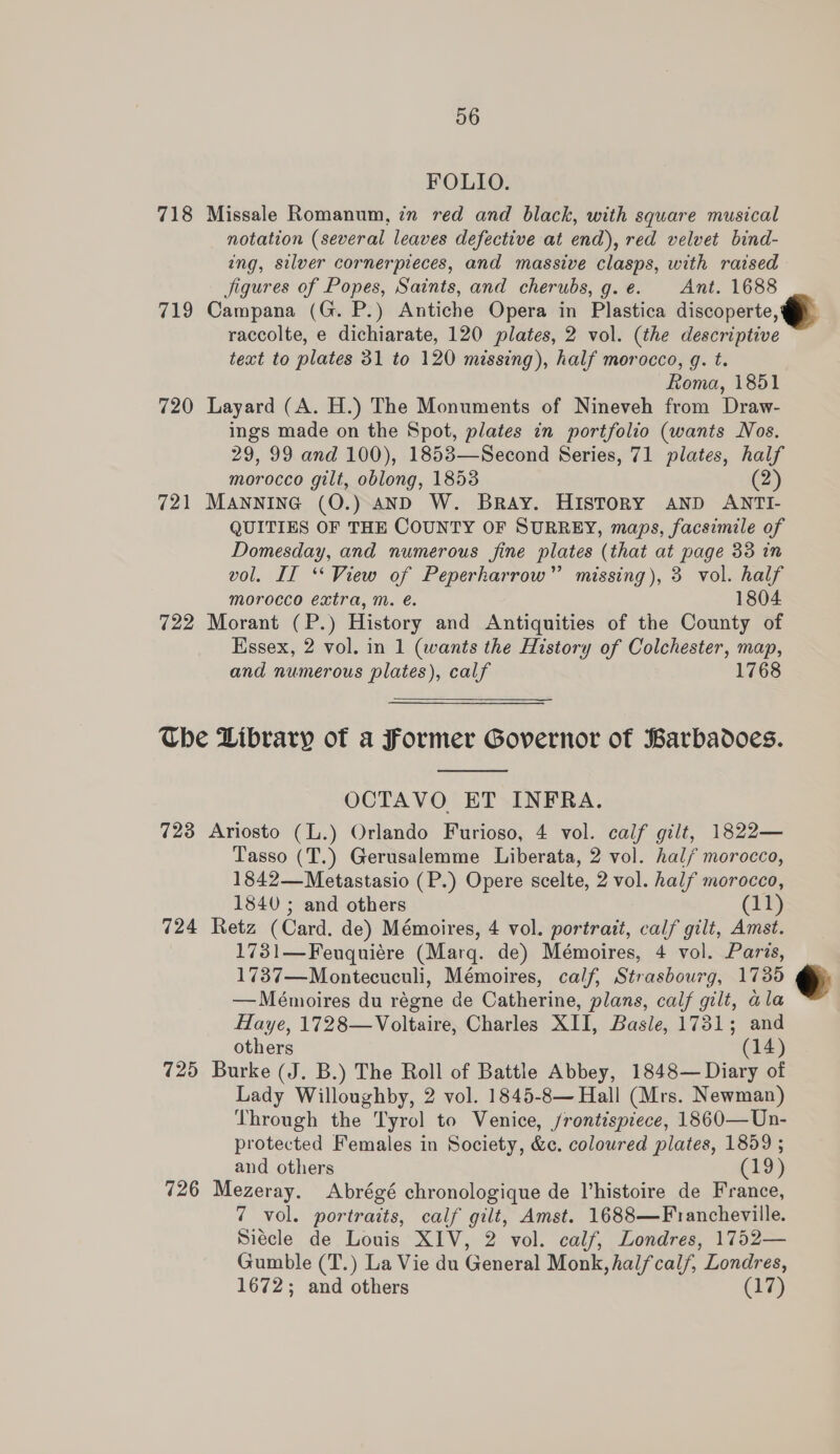 FOLIO. 718 Missale Romanum, in red and black, with square musical notation (several leaves defective at end), red velvet bind- ing, silver cornerpieces, and massive clasps, with raised Jigures of Popes, Saints, and cherubs, g.e. Ant. 1688 719 Campana (G. P.) Antiche Opera in Plastica discoperte, raccolte, e dichiarate, 120 plates, 2 vol. (the descriptive text to plates 31 to 120 missing), half morocco, g. t. Roma, 1851 720 Layard (A. H.) The Monuments of Nineveh from Draw- ings made on the Spot, plates in portfolio (wants Nos. 29, 99 and 100), 1853—Second Series, 71 plates, half morocco gilt, oblong, 1853 (2) 721 MANNING (O.) AND W. Bray. HISTORY AND ANTI- QUITIES OF THE COUNTY OF SURREY, maps, facsimile of Domesday, and numerous fine plates (that at page 33 in vol. IT ‘View of Peperharrow”’ missing), 3 vol. half morocco extra, m. é. 1804 722 Morant (P.) History and Antiquities of the County of Essex, 2 vol. in 1 (wants the History of Colchester, map, and numerous plates), calf 1768  The Library of a Former Governor of Barbadoes.  OCTAVO ET INFRA. 723 Ariosto (L.) Orlando Furioso, 4 vol. calf gilt, 1822— Tasso (T.) Gerusalemme Liberata, 2 vol. half morocco, 1842—Metastasio (P.) Opere scelte, 2 vol. half morocco, 1840 ; and others (11) 724 Retz (Card. de) Mémoires, 4 vol. portrait, calf gilt, Amst. 1731—Feuquiére (Marg. de) Mémoires, 4 vol. Paris, 1737—Montecuculi, Mémoires, calf, Strasbourg, 1736 —Mémoires du régne de Catherine, plans, calf gilt, ala Haye, 1728—Voltaire, Charles XII, Basle, 1731; and others (14) 725 Burke (J. B.) The Roll of Battle Abbey, 1848— Diary of Lady Willoughby, 2 vol. 1845-8— Hall (Mrs. Newman) Through the Tyrol to Venice, /rontispiece, 1860—Un- protected Females in Society, &amp;c. coloured plates, 1859 ; and others (19) 726 Mezeray. Abrégé chronologique de V’histoire de France, 7 vol. portraits, calf gilt, Amst. 1688—Francheville. Siecle de Louis XIV, 2 vol. calf, Londres, 1752— Gumble (T.) La Vie du General Monk, half calf, Londres, 1672; and others (17)  