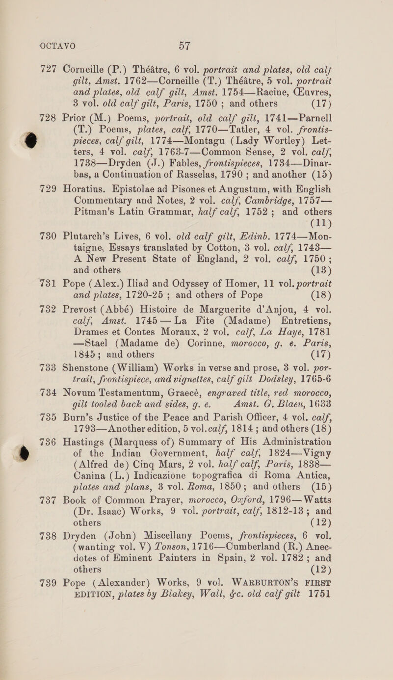 ira) 728 729 730 731 732 737 738 739 Corneille (P.) Théatre, 6 vol. portrait and plates, old cal gilt, Amst. 1762—Corneille (T.) Théatre, 5 vol. portrait and plates, old calf gilt, Amst. 1754—-Racine, CEuvres, 3 vol. old calf gilt, Paris, 1750 ; and others (17) Prior (M.) Poems, portrait, old calf gilt, 1741—Parnell (T.) Poems, plates, calf, 1770—Tatler, 4 vol. frontis- pieces, calf gilt, 1774—Montagu (Lady Wortley) Let- ters, 4 vol. calf, 1763-7—Common Sense, 2 vol. cal, 1738—Dryden (J.) Fables, frontispieces, 1734—Dinar- bas, a Continuation of Rasselas, 1790 ; and another (15) Horatius. Epistolae ad Pisones et Augustum, with English Commentary and Notes, 2 vol. calf, Cambridge, 1757— Pitman’s Latin Grammar, half calf, 1752; and others (11) Plutarch’s Lives, 6 vol. old calf gilt, Edinb. 1774—Mon- taigne, Essays translated by Cotton, 3 vol. calf, 1748— A New Present State of England, 2 vol. calf, 1750; and others (13) Pope ( Alex.) Iliad and Odyssey of Homer, 11 vol. portrait and plates, 1720-25 ; and others of Pope (18) Prevost (Abbé) Histoire de Marguerite d’Anjou, 4 vol. calf, Amst. 1745—La Fite (Madame) Entretiens, Drames et Contes Moraux, 2 vol. calf, La Haye, 1781 —Stael (Madame de) Corinne, morocco, g. e. Paris, 1845; and others (17) Shenstone (William) Works in verse and prose, 3 vol. por- trait, frontispiece, and vignettes, calf gilt Dodsley, 1765-6 Novum Testamentum, Graecé, engraved title, red morocco, gilt tooled back and sides, q. e. Amst. G. Blaeu, 1633 Burn’s Justice of the Peace and Parish Officer, 4 vol. calf, 1793— Another edition, 5 vol.calf, 1814 ; and others (18) Hastings (Marquess of) Summary of His Administration of the Indian Government, half calf, 1824—Vigny (Alfred de) Cing Mars, 2 vol. half calf, Parts, 1838— Canina (L.) Indicazione topografica di Roma Antica, plates and plans, 3 vol. Roma, 1850; and others (15) Book of Common Prayer, morocco, Oxford, 1796— Watts (Dr. Isaac) Works, 9 vol. portrait, calf, 1812-13; and others (12) Dryden (John) Miscellany Poems, frontispieces, 6 vol. (wanting vol. V) Zonson, 1716—Cumberland (R.) Anec- dotes of Eminent Painters in Spain, 2 vol. 1782; and others (12) Pope (Alexander) Works, 9 vol. WARBURTON’S FIRST EDITION, plates by Blakey, Wall, gc. old calf gilt 1751