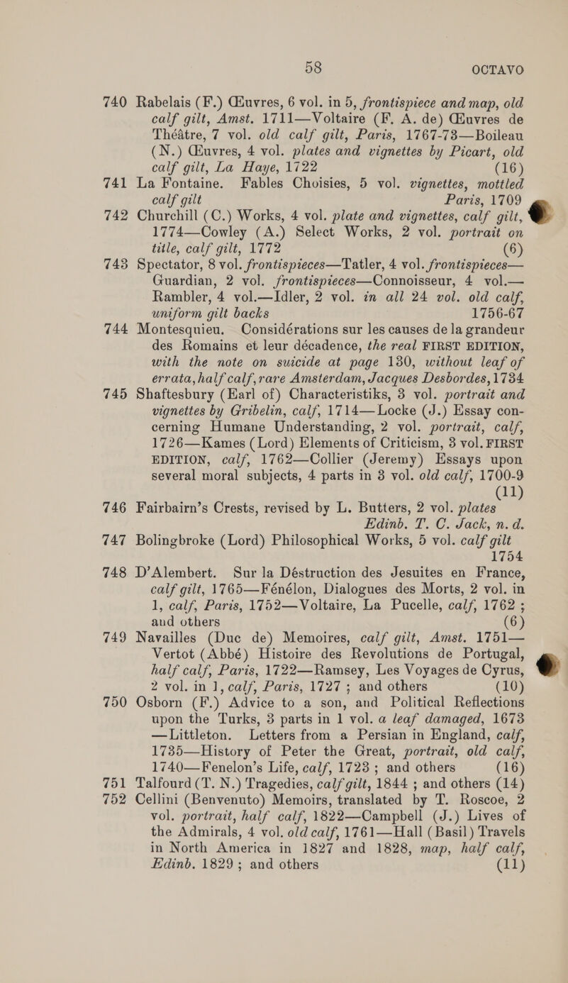 740 Rabelais (F.) Ciuvres, 6 vol. in 5, frontispiece and map, old calf gilt, Amst. 1711—Voltaire (F. A. de) Giuvres de Théatre, 7 vol. old calf gilt, Paris, 1767-73—Boileau (N.) Ghuvres, 4 vol. plates and vignettes by Picart, old calf gilt, La Haye, 1722 (16) 741 La Fontaine. Fables Choisies, 5 vol. vignettes, mottled calf gilt Paris, 1709 742 Churchill (C.) Works, 4 vol. plate and vignettes, calf gilt, e 1774—Cowley (A.) Select Works, 2 vol. portrait on title, calf gilt, 1772 (6) 743 Spectator, 8 vol. frontispieces—Tatler, 4 vol. frontispieces— Guardian, 2 vol. /rontispieces—Connoisseur, 4 vol.— Rambler, 4 vol.—Idler, 2 vol. in all 24 vol. old calf, uniform gilt backs 1756-67 744 Montesquieu. Considérations sur les causes de la grandeur des Romains et leur décadence, the real FIRST EDITION, with the note on suicide at page 130, without leaf of errata, half calf,rare Amsterdam, Jacques Desbordes, 1734 745 Shaftesbury (Earl of) Characteristiks, 3 vol. portrait and vignettes by Gribelin, calf, 1714— Locke (J.) Essay con- cerning Humane Understanding, 2 vol. portrait, calf, 1726—Kames (Lord) Elements of Criticism, 3 vol. FIRST EDITION, calf, 1762—Collier (Jeremy) Essays upon several moral subjects, 4 parts in 3 vol. old calf, 1700-9 (11) 746 Fairbairn’s Crests, revised by L. Butters, 2 vol. plates Edinb. T. C. Jack, n. d. 747 Bolingbroke (Lord) Philosophical Works, 5 vol. calf gilt 1754 748 D’Alembert. Sur la Déstruction des Jesuites en France, calf gilt, 1765—Fénélon, Dialogues des Morts, 2 vol. in 1, calf, Paris, 1752—Voltaire, La Pucelle, calf, 1762 ; and others (6) 749 Navailles (Duc de) Memoires, calf gilt, Amst. 1751— Vertot (Abbé) Histoire des Revolutions de Portugal, half calf, Paris, 1722—Ramsey, Les Voyages de Cyrus, © 2 vol. in 1, calf, Paris, 1727; and others (10) 750 Osborn (F.) Advice to a son, and Political Reflections upon the Turks, 3 parts in 1 vol. a leaf damaged, 1673 —Littleton. Letters from a Persian in England, calf, 1735—History of Peter the Great, portrait, old calf, 1740—Fenelon’s Life, calf, 1723 ; and others (16) 751 Talfourd (T. N.) Tragedies, calf gilt, 1844 ; and others (14) 752 Cellini (Benvenuto) Memoirs, translated by T. Roscoe, 2 vol. portrait, half calf, 1822—Campbell (J.) Lives of the Admirals, 4 vol. old calf, 1761—Hall ( Basil) Travels in North America in 1827 and 1828, map, half calf, Edinb. 1829 ; and others (11) 