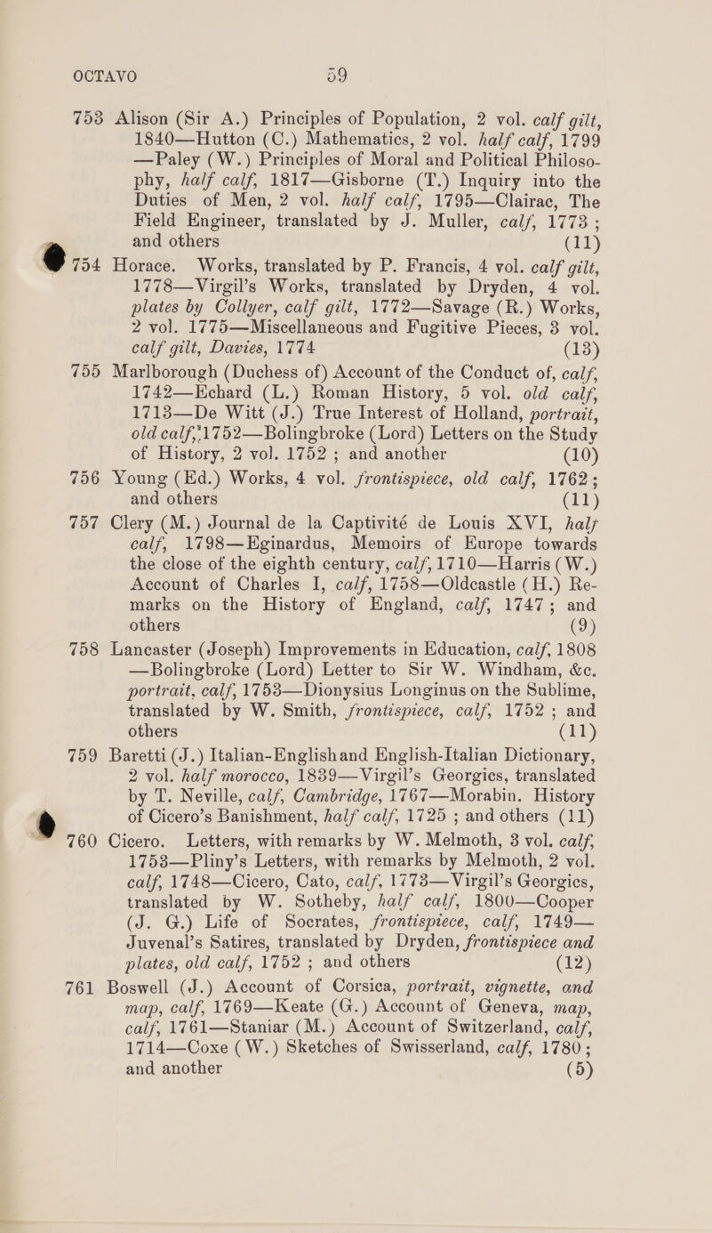 753 Alison (Sir A.) Principles of Population, 2 vol. calf gilt, 1840—Hutton (C.) Mathematics, 2 vol. half calf, 1799 —Paley (W.) Principles of Moral and Political Philoso- phy, half calf, 1817—Gisborne (T.) Inquiry into the Duties of Men, 2 vol. half calf, 1795—Clairac, The Field Engineer, translated by J. Muller, calf, 1773 ; and others (11) @ 754 Horace. Works, translated by P. Francis, 4 vol. calf gilt, 1778—Virgil’s Works, translated by Dryden, 4 vol. plates by Collyer, calf gilt, 1772—Savage (R.) Works, 2 vol. 1775—Miscellaneous and Fugitive Pieces, 3 vol. calf gilt, Davies, 1774 (13) 755 Marlborough (Duchess of) Account of the Conduct of, calf, 1742—Kchard (L.) Roman History, 5 vol. old calf, 1713—De Witt (J.) True Interest of Holland, portrazt, old calf,/1752—Bolingbroke (Lord) Letters on the Study of History, 2 vol. 1752 ; and another (10) 756 Young (Ed.) Works, 4 vol. frontispiece, old calf, 1762; and others (11) 757 Clery (M.) Journal de la Captivité de Louis XVI, hal calf, 1798—Eginardus, Memoirs of Europe towards the close of the eighth century, cal/, 1710—Harris ( W.) Account of Charles I, calf, 1758—Oldcastle (H.) Re- marks on the History of England, calf, 1747; and others (9) 758 Lancaster (Joseph) Improvements in Education, calf, 1808 —Bolingbroke (Lord) Letter to Sir W. Windham, &amp;c. portrait, calf, 1753—Dionysius Longinus on the Sublime, translated by W. Smith, /roni¢spiece, calf, 1752 ; and others (11) 759 Baretti(J.) Italian-Englishand English-Italian Dictionary, 2 vol. half morocco, 1839—Virgil’s Georgics, translated by T. Neville, calf, Cambridge, 1767—Morabin. History ® of Cicero’s Banishment, half cal/, 1725 ; and others (11) ™ 760 Cicero. Letters, with remarks by W. Melmoth, 3 vol. calf, 1753—Pliny’s Letters, with remarks by Melmoth, 2 vol. calf, 1748—Cicero, Cato, calf, 1773—Virgil’s Georgies, translated by W. Sotheby, half calf, 1800—Cooper (J. G.) Life of Socrates, frontispiece, calf, 1749— Juvenal’s Satires, translated by Dryden, frontispiece and plates, old calf, 1752 ; and others (13) 761 Boswell (J.) Account of Corsica, portrait, vignette, and map, calf, 1769—Keate (G.) Account of Geneva, map, calf, 1761—Staniar (M.) Account of Switzerland, calf, 1714—-Coxe (W.) Sketches of Swisserland, calf, 1780; and another (5)