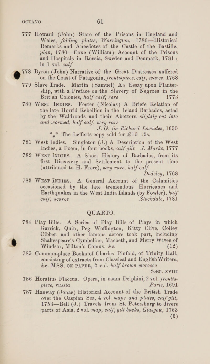 777 r i 7 79 780 781 782 783 784 786 787 Howard (John) State of the Prisons in England and Wales, folding plates, Warrington, 1780—Historical Remarks and Anecdotes of the Castle of the Bastille, plan, 1780—Coxe (William) Account of the Prisons and Hospitals in Russia, Sweden and Denmark, 1781 ; in 1 vol. calf Byron (John) Narrative of the Great Distresses suffered on the Coast of Patagonia, frontispiece, calf, scarce 1768 Slave Trade. Martin (Samuel) An Essay upon Planter- ship, with a Preface on the Slavery of Negroes in the British Colonies, half calf, rare 1773 West INDIES. Foster (Nicolas) A Briefe Relation of the late Horrid Rebellion in the Island Barbados, acted by the Waldronds and their Abettors, slightly cut into and wormed, half calf, very rare J. G. for Richard Lowndes, 1650 *™ The Lefferts copy sold for £10 15s. West Indies. Singleton (J.) A Description of the West Indies, a Poem, in four books, calf gilt J. Marks, 1777 West Inpigs. A Short History of Barbados, from its first Discovery and Settlement to the present time (attributed to H. Frere), very rare, half calf Dodsley, 1768 West inpizs. A General Account of the Calamities occasioned by the late tremendous Hurricanes and Harthquakes in the West India Islands (by Fowler), half calf, scarce Stockdale, 1781 QUARTO. Play Bills. A Series of Play Bills of Plays in which Garrick, Quin, Peg Woffington, Kitty Clive, Colley Cibber, and other famous actors took part, including Shakespeare’s Cymbeline, Macbeth, and Merry Wives of Windsor, Milton’s Comus, &amp;e. (12) consisting of extracts from Classical and English Writers, &amp;c. MSS. ON PAPER, 2 vol. half brown morocco Sc. XVIII Horatius Flaccus. Opera, in usum Delphini, 2 vol. frontis- piece, russia Paris, 1691 Hanway (Jonas) Historical Account of the British Trade over the Caspian Sea, 4 vol. maps and plates, calf gilt, 1753—Bell (J.) Travels from St. Petersburg to divers parts of Asia, 2 vol. map, calf, gilt backs, Glasgow, 1763