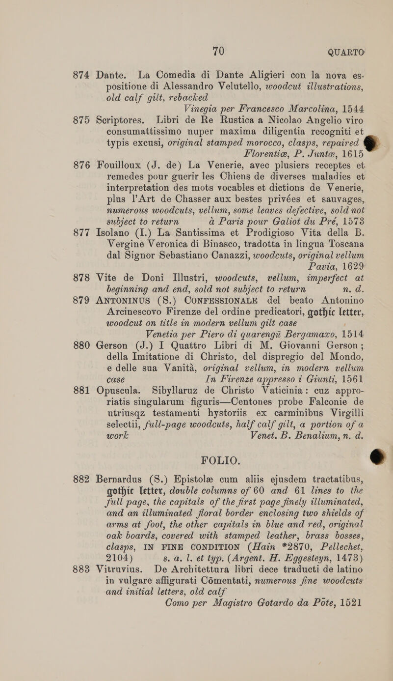 874 875 876 877 878 879 880 881 882 883 70 QUARTO positione di Alessandro Velutello, woodcut illustrations, old calf gilt, rebacked Vinegia per Francesco Marcolina, 1544 consumattissimo nuper maxima diligentia recogniti et typis excusi, original stamped morocco, clasps, repaired Florentie, P. Junte, 1615 remedes pour guerir les Chiens de diverses maladies et interpretation des mots vocables et dictions de Venerie, plus l’Art de Chasser aux bestes privées et sauvages, numerous woodcuts, vellum, some leaves defective, sold not subject to return a Paris pour Galiot du Pré, 1573 Vergine Veronica di Binasco, tradotta in lingua Toscana dal Signor Sebastiano Canazzi, woodcuts, original vellum Pavia, 1629 beginning and end, sold not subject to return n. d. woodcut on title in modern vellum gilt case Venetia per Piero di quarenga Bergamacxo, 1514 della Imitatione di Christo, del dispregio del Mondo, e delle sua Vanita, original vellum, in modern vellum case In Firenze appresso t Giunti, 1561 riatis singularum figuris—Centones probe Falconie de utriusqz testamenti hystorlis ex carminibus Virgilli selectii, full-page woodcuts, half calf gilt, a portion of a work Venet. B. Benalium, n. d. FOLIO. gothic letter, double columns of 60 and 61 lines to the full page, the capitals of the first page finely illuminated, and an illuminated floral border enclosing two shields of arms at foot, the other capitals in blue and red, original oak boards, covered with stamped leather, brass bosses, clasps, IN FINE CONDITION (Hain *2870, Pellechet, in vulgare affigurati Comentati, nwmerous fine woodcuts and initial letters, old calf ‘ Como per Magistro Gotardo da Pote, 1521 