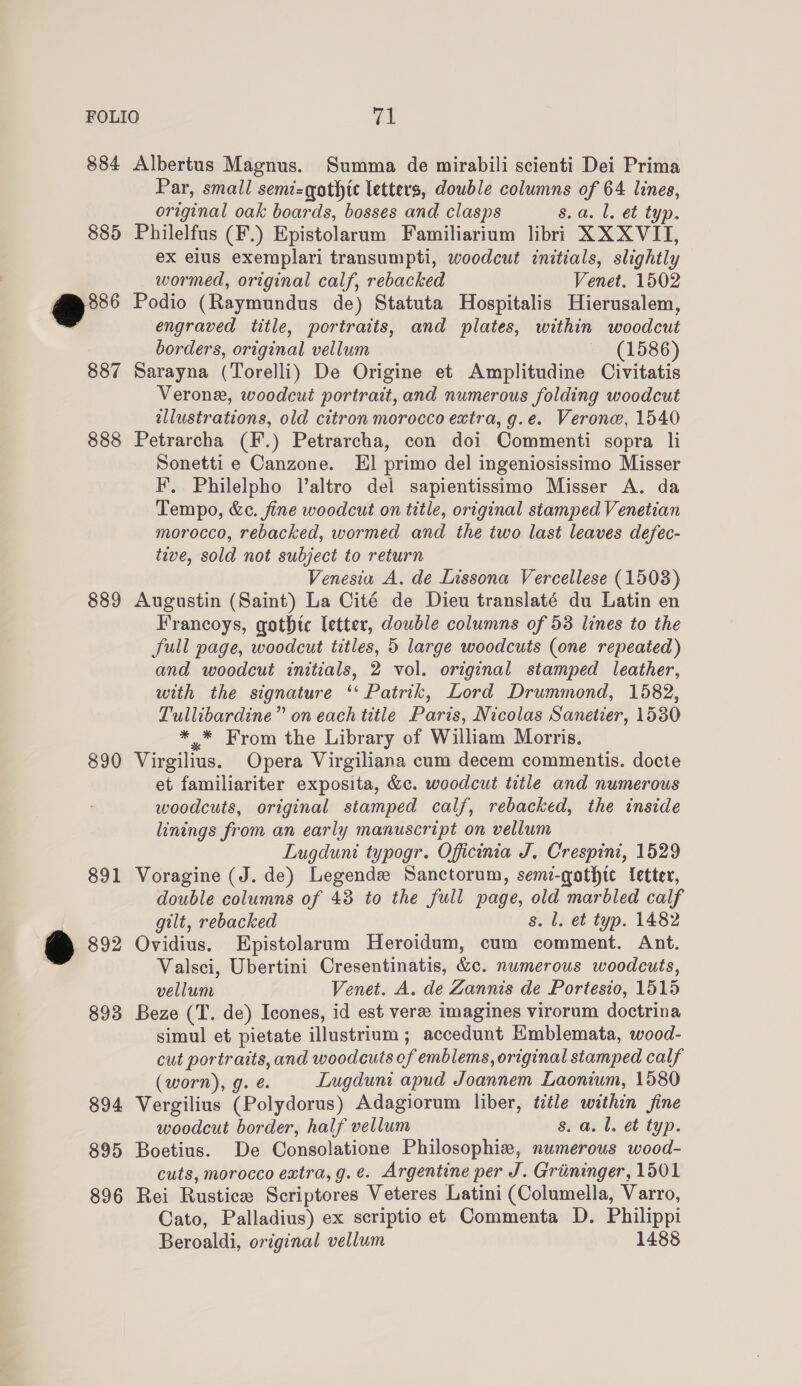 884 885 e* 887 888 889 890 891 €@ 892 893 894 895 896 Albertus Magnus. Summa de mirabili scienti Dei Prima Par, small semi=qothic letters, double columns of 64 lines, original oak boards, bosses and clasps 8. a. l. et typ. Philelfus (F.) Epistolarum Familiarium libri XX XVII, ex elus exemplari transumpti, woodcut initials, slightly wormed, original calf, rebacked Venet. 1502 Podio (Raymundus de) Statuta Hospitalis Hierusalem, engraved title, portraits, and plates, within woodcut borders, original vellum (1586) Sarayna (Torelli) De Origine et Amplitudine Civitatis Verone, woodcut portrait, and numerous folding woodcut allustrations, old citron morocco extra, g.e. Verone, 1540 Petrarcha (F.) Petrarcha, con doi Commenti sopra li Sonetti e Canzone. El primo del ingeniosissimo Misser F’. Philelpho V’altro del sapientissimo Misser A. da Tempo, &amp;c. fine woodcut on title, original stamped Venetian morocco, rebacked, wormed and the two last leaves defec- tive, sold not subject to return Venesia A. de Lissona Vercellese (1503) Augustin (Saint) La Cité de Dieu translaté du Latin en Francoys, gothic letter, double columns of 53 lines to the full page, woodcut titles, 5 large woodcuts (one repeated) and woodcut initials, 2 vol. original stamped leather, with the signature ‘Patrik, Lord Drummond, 1582, Tullibardine” on each title Paris, Nicolas Sanetier, 1530 ** From the Library of William Morris. Virgilius. Opera Virgiliana cum decem commentis. docte et familiariter exposita, &amp;c. woodcut title and numerous woodcuts, original stamped calf, rebacked, the inside linings from an early manuscript on vellum Lugduni typogr. Officinia J. Crespini, 1529 Voragine (J. de) Legends Sanctorum, semi-gothtc fetter, double columns of 43 to the full page, old marbled calf gilt, rebacked s. l. et typ. 1482 Ovidius. Epistolarum Heroidum, cum comment. Ant. Valsci, Ubertini Cresentinatis, &amp;c. numerous woodcuts, vellum Venet. A. de Zannis de Portesio, 1515 Beze (T. de) Icones, id est vere imagines virorum doctrina simul et pietate illustrium ; accedunt Kmblemata, wood- cut portraits, and woodcuts ef emblems, original stamped calf (worn), g. é Lugduni apud Joannem Laonium, 1580 Vergilius (Polydorus) Adagiorum liber, title wathin fine woodcut border, half vellum s. a. l. et typ. Boetius. De Consolatione Philosophie, numerous wood- cuts, morocco extra, g.e. Argentine per J. Grininger, 1501 Rei Rustice Scriptores Veteres Latini (Columella, Varro, Cato, Palladius) ex scriptio et Commenta D. Philippi