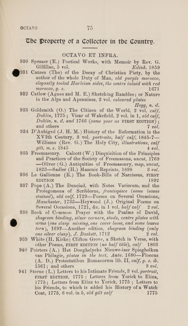 930 @ 932 933 934 939 936 937 939 940 941  OCTAVO ET INFRA. Spenser (E.) Poetical Works, with Memoir by Rev. G. Gilfillan, 5 vol. Edinb. 1859 Causes (The) of the Decay of Christian Piety, by the author of the whole Duty of Man, old purple morocco, elegantly tooled Harleian sides, the centre inlaid with red MOroccod, g. €. 1671 Catlow (Agnes and M. E.) Sketching Rambles; or Nature in the Alps and Apennines, 2 vol. coloured plates Fogg, n. d. Goldsmith (O.) The Citizen of the World, 2 vol. calf, Dublin, 1775; Vicar of Wakefield, 2 vol. in 1, old calf, Dublin, n. d. and 1766 (same year as FIRST EDITION) ; and others 7 vol. D’Aubigné (J. H. M.) History of the Reformation in the XVith Century, 3 vol. portraits, half calf, 1845-7— Williams (Rev. G.) The Holy City, cllustrations, calf gilt, m.e. 1845 4 vol. Freemasonry. Calcott (W.) Disquisition of the Principles and Practices of the Society of Freemasons, wncut, 1769 — Oliver (G.) Antiquities of Freemasonry, map, uncut, 1823—Sadler (H.) Masonic Reprints, 1898 3 vol. Le Gallienne (R.) The Book-Bills of Narcissus, FIRST EDITION 1892 Pope (A.) The Dunciad, with Notes Variorum, and the Prolegomena of Scriblerus, frontispiece (some leaves stained), old calf, 1729—-Poems on Several Occasions, Manchester, 1733—Heywood (J.) Original Poems on Several Occasions, 1721, &amp;c. in 1 vol. halfcalf 2 vol. Book of Common Prayer with the Psalms of David, shagreen binding, silver corners, studs, centre plates with arms (one clasp missing, one cover loose, and some leaves torn), 1692—Another edition, shagreen binding (only one silver clasp), J. Baskett, 1712 2 vol. White (H. Kirke) Clifton Grove, a Sketch in Verse, with other Poems, FIRST EDITION (no half title), calf 1803 Poirters (A.) Het Doeghelycks Nieuwe-iaer Spieghelken van Philagie, plates in the text, Antv. 1680—Floccus (A. D.) Protestatibus Romanorum lib. IT, calf, g. e. i. 1561; and others 9 vol. Sterne (L.) Letters to his Intimate Friends, 3 vol. portrait, FIRST EDITION, 1775; Letters from Yorick to Hliza, 1775; Letters from Eliza to Yorick, 1775 ; Letters to his Friends, to which is added his History of a Watch