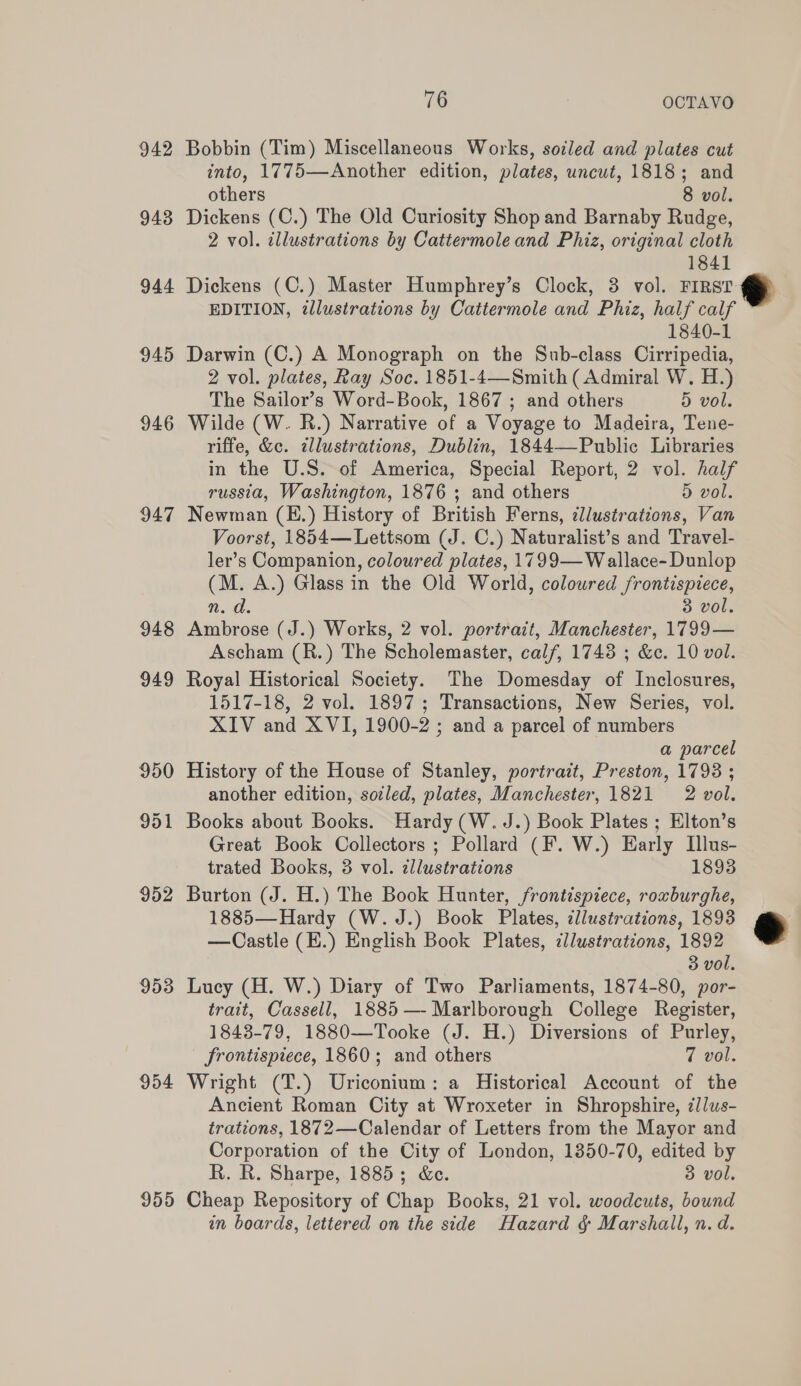 942 Bobbin (Tim) Miscellaneous Works, soiled and plates cut into, 1775—Another edition, plates, uncut, 1818; and others 8 vol. 943 Dickens (C.) The Old Curiosity Shop and Barnaby Rudge, 2 vol. illustrations by Cattermole and Phiz, original cloth 1841 944 Dickens (C.) Master Humphrey’s Clock, 3 vol. FIRST EDITION, illustrations by Cattermole and Phiz, half calf 1840-1 945 Darwin (C.) A Monograph on the Sub-class Cirripedia, 2 vol. plates, Ray Soc. 1851-4—Smith (Admiral W. H.) The Sailor’s Word-Book, 1867 ; and others 5 vol. 946 Wilde (W. R.) Narrative of a Voyage to Madeira, Tene- riffe, &amp;c. tllustrations, Dublin, 1844—-Public Libraries in the U.S. of America, Special Report, 2 vol. half russia, Washington, 1876 ; and others 5 vol. 947 Newman (E.) History of British Ferns, llustrations, Van Voorst, 1854—Lettsom (J. C.) Naturalist’s and Travel- ler’s Companion, coloured plates, 1799— W allace- Dunlop (M. A.) Glass in the Old World, coloured frontispiece, Dn 3 vol. 948 Ambrose (J.) Works, 2 vol. portrait, Manchester, 1799— Ascham (R.) The Scholemaster, calf, 1743 ; &amp;. 10 vol. 949 Royal Historical Society. The Domesday of Inclosures, 1517-18, 2 vol. 1897; Transactions, New Series, vol. XIV and XVI, 1900-2 ; and a parcel of numbers a parcel 950 History of the House of Stanley, portrait, Preston, 17938 ; another edition, socled, plates, Manchester, 1821 2 vol. 951 Books about Books. Hardy (W. J.) Book Plates ; Elton’s Great Book Collectors ; Pollard (F. W.) Harly Illus- trated Books, 3 vol. zllustrations 1893 952 Burton (J. H.) The Book Hunter, frontispiece, roxburghe, 1885—Hardy (W. J.) Book Plates, ¢llustrations, 1893 —Castle (E.) English Book Plates, cllustrations, 1892 3 vol. 953 Lucy (H. W.) Diary of Two Parliaments, 1874-80, por- trait, Cassell, 1885 —- Marlborough College Register, 1843-79, 1880—Tooke (J. H.) Diversions of Purley, frontispiece, 1860; and others 7 vol. 954 Wright (T.) Uriconium: a Historical Account of the Ancient Roman City at Wroxeter in Shropshire, ¢/lus- trations, 1872—Calendar of Letters from the Mayor and Corporation of the City of London, 1350-70, edited by R. R. Sharpe, 1885; &amp;e. 3 vol. 955 Cheap Repository of Chap Books, 21 vol. woodcuts, bound in boards, lettered on the side Hazard &amp; Marshall, n. d.  