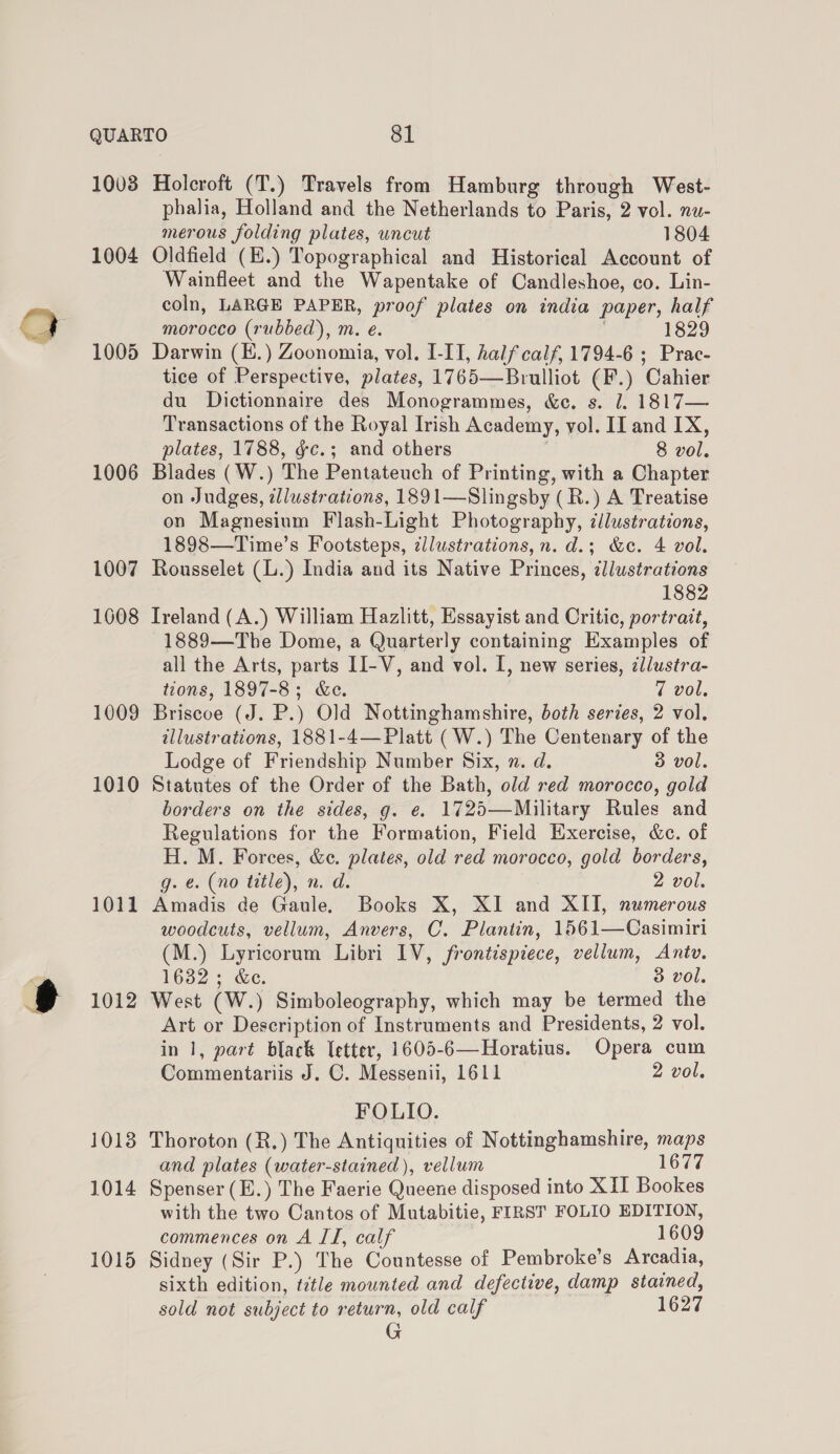 1003 Holcroft (T.) Travels from Hamburg through West- phalia, Holland and the Netherlands to Paris, 2 vol. nu- merous folding plates, uncut 1804 1004 Oldfield (E.) Topographical and Historical Account of Wainfleet and the Wapentake of Candleshoe, co. Lin- coln, LARGE PAPER, proof plates on india paper, half morocco (rubbed), m. e. 182 1005 Darwin (E.) Zoonomia, vol. I-IT, half calf, 1794-6 ; Prac- tice of Perspective, plates, 1765—Brulliot (F.) Cahier du Dictionnaire des Monogrammes, &amp;ec. s. l. 1817— Transactions of the Royal Irish Academy, vol. II and IX, plates, 1788, gc.; and others 8 vol. 1006 Blades (W.) The Pentateuch of Printing, with a Chapter on Judges, illustrations, 1891—Slingsby (R.) A Treatise on Magnesium Flash-Light Photography, cilustrations, 1898—Time’s Footsteps, ¢llustrations, n. d.; &amp;c. 4 vol. 1007 Rousselet (L.) India and its Native Princes, ¢llustrations 1882 1608 Ireland (A.) William Hazlitt, Essayist and Critic, portrait, 1889—The Dome, a Quarterly containing Examples of all the Arts, parts II-V, and vol. I, new series, ¢llustra- tions, 1897-8; &amp;e. 7 vol. 1009 Briscoe (J. P.) Old Nottinghamshire, both series, 2 vol. illustrations, 1881-4—Platt (W.) The Centenary of the Lodge of Friendship Number Six, x. d. 3 vol. 1010 Statutes of the Order of the Bath, old red morocco, gold borders on the sides, g. e. 1725—Military Rules and Regulations for the Formation, Field Exercise, &amp;c. of H. M. Forces, &amp;c. plates, old red morocco, gold borders, g. é. (no title), n. d. 2 vol. 1011 Amadis de Gaule. Books X, XI and XII, numerous woodcuts, vellum, Anvers, C. Plantin, 1561—Casimiri (M.) Lyricorum Libri IV, frontispiece, vellum, Antv. 1632; &amp;e. 3 vol. 1012 West (W.) Simboleography, which may be termed the Art or Description of Instruments and Presidents, 2 vol. in 1, part black etter, 1605-6—Horatius. Opera cum Commentariis J. C. Messenii, 1611 2 vol. FOLIO. 1018 Thoroton (R.) The Antiquities of Nottinghamshire, maps and plates (water-stained), vellum 1677 1014 Spenser (E.) The Faerie Queene disposed into XII Bookes with the two Cantos of Mutabitie, FIRST FOLIO EDITION, commences on A II, calf 1609 1015 Sidney (Sir P.) The Countesse of Pembroke’s Arcadia, sixth edition, title mounted and defective, damp stained, sold not subject to return, old calf 1627 G