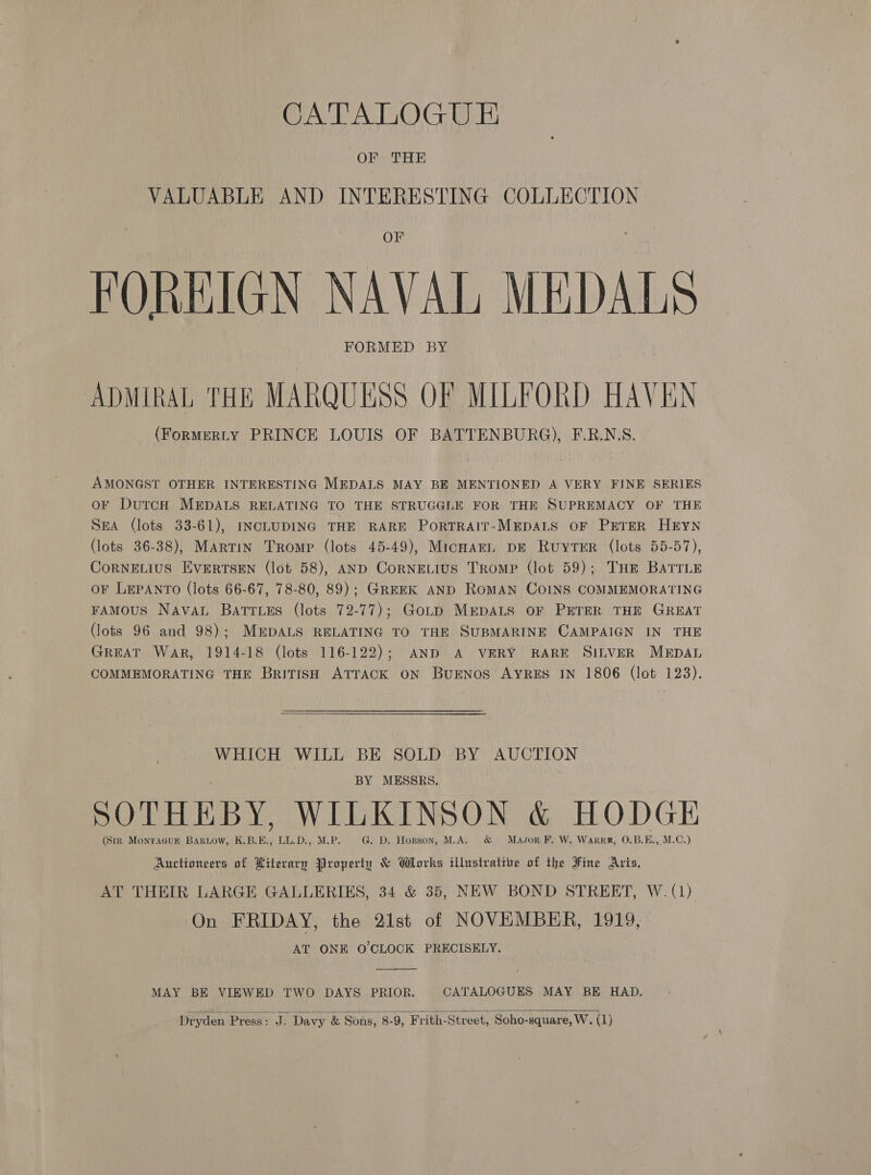CATALOGUE FOREIGN NAVAL MEDALS ADMIRAL THE MARQUESS OF MILFORD HAVEN (ForMERLY PRINCE LOUIS OF BATTENBURG), F.R.N.S. AMONGST OTHER INTERESTING MEDALS MAY BE MENTIONED A VERY FINE SERIES or DutcH MEDALS RELATING TO THE STRUGGLE FOR THE SUPREMACY OF THE SEA (lots 33-61), INCLUDING THE RARE PorTRAIT-MEDALS OF PETER HEYN (lots 36-38), Martin Tromp (lots 45-49), Micnarn, DE Ruyter (lots 55-57), CoRNELIUS EVERTSEN (lot 58), AND CoRNELIUS Tromp (lot 59); Tur BaTrLE oF LEPANTO (lots 66-67, 78-80, 89); GREEK AND RoMAN COINS COMMEMORATING FAMOUS Naval Batries (lots 72-77); GoLD MEDALS OF PETER THE GREAT (lots 96 and 98); MEDALS RELATING TO THE SUBMARINE CAMPAIGN IN THE GREAT War, 1914-18 (lots 116-122); AND A VERY RARE SILVER MEDAL COMMEMORATING THE British ATTACK ON BuENOS AYRES IN 1806 (lot 123). WHICH WILL BE SOLD BY AUCTION BY MESSRS. | SOTHEBY, WILKINSON &amp; HODGE (Sir Monracupn Baruow, K.B.E., LL.D., M.P. G. D. Hopson, M.A. &amp; Mason F. W. Warrr, O.B.E., M.C.) Auctioneers of Literary Property &amp; Works illustrative of the Fine Aris. AT THEIR LARGE GALLERIES, 34 &amp; 35, NEW BOND STREET, W. (1) On FRIDAY, the 21st of NOVEMBER, 1919, AT ONE O'CLOCK PRECISELY.  MAY BE VIEWED TWO DAYS PRIOR. CATALOGUES MAY BE HAD. 