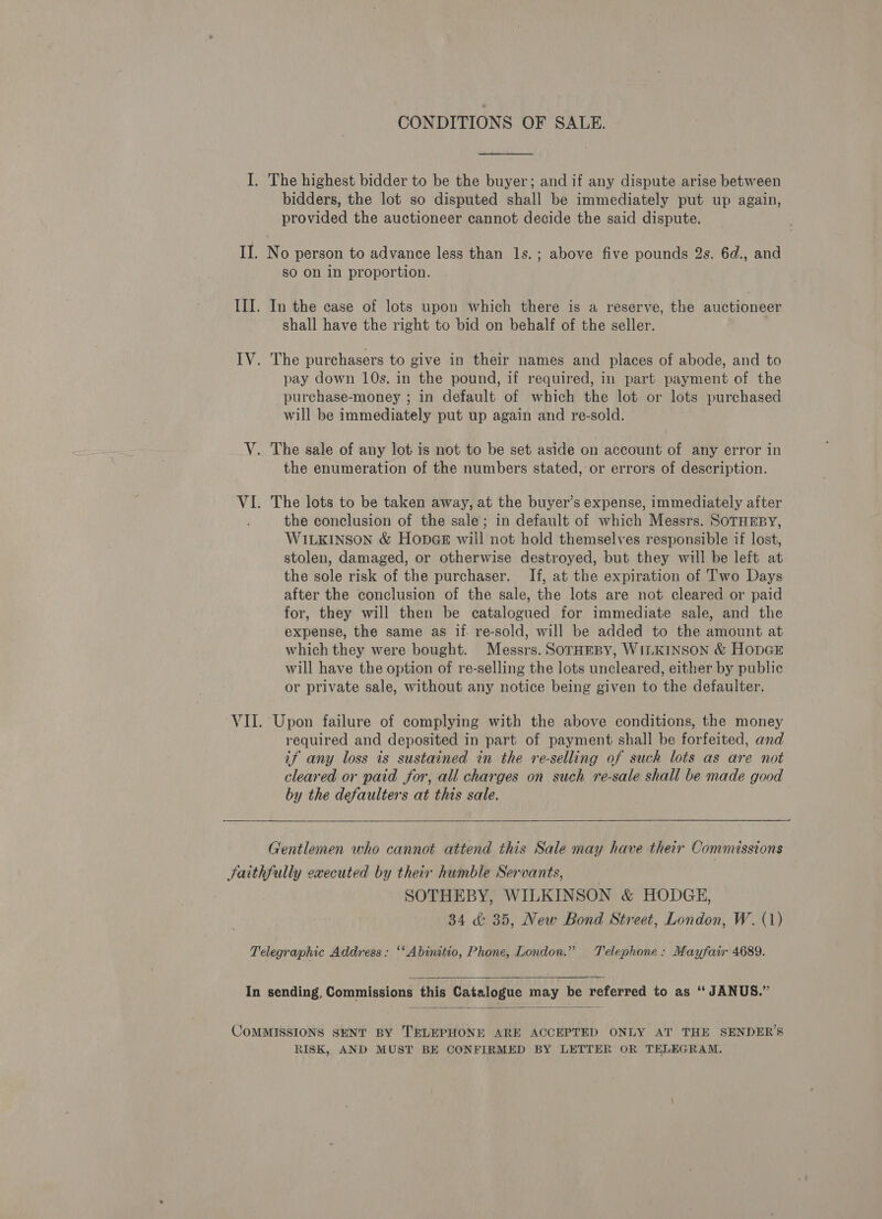 CONDITIONS OF SALE.  I. The highest bidder to be the buyer; and if any dispute arise between bidders, the lot so disputed shall be immediately put up again, provided the auctioneer cannot decide the said dispute. II. No person to advance less than ls.; above five pounds 2s. 6d., and so on in proportion. III. In the case of lots upon which there is a reserve, the auctioneer shall have the right to bid on behalf of the seller. IV. The purchasers to give in their names and places of abode, and to pay down 10s. in the pound, if required, in part payment of the purchase-money ; in default of which the lot or lots purchased will be immediately put up again and re-sold. V. The sale of any lot is not to be set aside on account of any error in the enumeration of the numbers stated, or errors of description. VI. The lots to be taken away, at the buyer’s expense, immediately after the conclusion of the sale; in default of which Messrs. SOTHEBY, WILKINSON &amp; HonpeGeE will not hold themselves responsible if lost, stolen, damaged, or otherwise destroyed, but they will be left at the sole risk of the purchaser. If, at the expiration of Two Days after the conclusion of the sale, the lots are not cleared or paid for, they will then be catalogued for immediate sale, and the expense, the same as if re-sold, will be added to the amount at which they were bought. Messrs. SOTHEBY, WILKINSON &amp; HopGE will have the option of re-selling the lots uncleared, either by public or private sale, without any notice being given to the defaulter. VII. Upon failure of complying with the above conditions, the money required and deposited in part of payment shall be forfeited, and if any loss is sustained in the re-selling of such lots as are not cleared or paid for, all charges on such re-sale shall be made good by the defaulters at this sale. Gentlemen who cannot attend this Sale may have their Commissions Saithfully executed by their humble Servants, | SOTHEBY, WILKINSON &amp; HODGE, 34 &amp;: 35, New Bond Street, London, W. (1) Telegraphic Address: ‘‘Abinitio, Phone, London.” Telephone: Mayfair 4689.  In sending, Commissions this Catalogue may be referred to as ‘‘ JANUS.”  COMMISSIONS SENT BY TELEPHONE ARE ACCEPTED ONLY AT THE SENDER’S RISK, AND MUST BE CONFIRMED BY LETTER OR TELEGRAM.