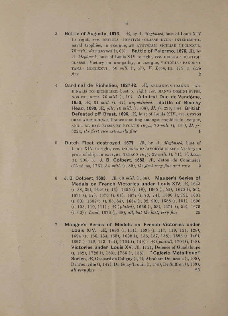 3 . Battle of Augusta, 1676. 4, by A. Mleybusch, bust of Louis XIV to right, ev. DEVICTA * HOSTIVM : CLASSE DVCE * INTEREMPTO., naval trophies, in exergue, AD AVGVSTAM SICILIAE MDCLXXVI., 70 mill., damascened (1,63). Battle of Palermo, 1676, A, by A. Meybusch, bust of Louis XIV to right, 7ev. DELETA - HOSTIVM : CLASSE., Victory on war-galley, in exergue, VICTORIA ‘ PANORMI- TANA* MDCLXXv1., 50 mill. (1, 67), V. Loon, 11, 179, 3, both jine 2 4 Cardinal de Richelieu, 1627-42. Al, ARMANDVS IOANNE — AR- DINALIS DE RICHELIEU, bust to right, 7¢v. MANVS DOMINI SVPER NOS EST, arms, 76 m/l. (1, 10). Admiral Duc de Vendome, 1650, Ai, 64 mill. (1, 47), unpublished. Battle of Beachy Head, 1690, 4i, gilt, 70 mill. (1,106), AV. fr. 293, cast. British Defeated off Brest, 1694, A‘, bust of Louis XIV, sev. cvsros ORAE AREMORICAE, France standing amongst trophies, in exergue, ANGL. ET. BAT. CAESIS ET FVGATIS 1694., 70 mill. (1, 181), A. fr. 322A, the first two extremely Sine 4 5 Dutch Fleet destroyed, 1677. M, by A. Meybusch, bust of Louis XIV to right, 7ev. INCENSA BATAVORVM CLASSE, Victory on prow of ship, in exergue, TABACO 1674, 29 mill. (1, 71), V. Loon, ii, 208, 3. J. B. Colbert, 1683, M, Jeton de Commerce d’ Amiens, 1761, 34 mill. (1, 89), the first very fine and rare 2 6 J.B. Colbert, 1683. 4%, 60 mill. (1, 86). Mauger’s Series of Medals on French Victories under Louis XIV, 42, 1643 (1, 38, 39), 1646 (1, 43), 1655 (1, 48), 1665 (1, 52), 1672 (1, 56), 1674 (1, 57), 1676 (1, 64), 1677 (1, 70, 74), 1680 (1, 79), 1681 (1, 80), 1682/3 (1, 83, 84), 1684 (1, 92, 99), 1688 (1, 101), 1690 (1, 108, 110, 111); AX (plated), 1666 (1, 53), 1674 (1, 59), 1675 (1, 62); Lead, 1676 (1, 68), all, but the last, very fine 25 7 Mauger’s Series of Medals on French Victories under Louis XIV. Al, 1690 (1, 114), 1693 (1, 117, 119, 124, 128), 1694 (1, 180, 184, 135), 1695 (1, 136, 137, 138), 1696 (1, 140), 1697 (1, 142, 143, 144), 1704 (1, 149); At ( plated), 1704 (1, 148). Victories under Louis XV, 4, 1721, Defence of Guadaloupe (1, 152), 1728 (7, 153), 1756 G7, 155). “Galerie Métallique” Series, At, Gaspard de Coligny (1, 2), Abraham Duquesne (1, 105), De Tourville (1, 147), Du Guay-Trouin (1, 154), De Suffren (1, 169), all very fine - . 25