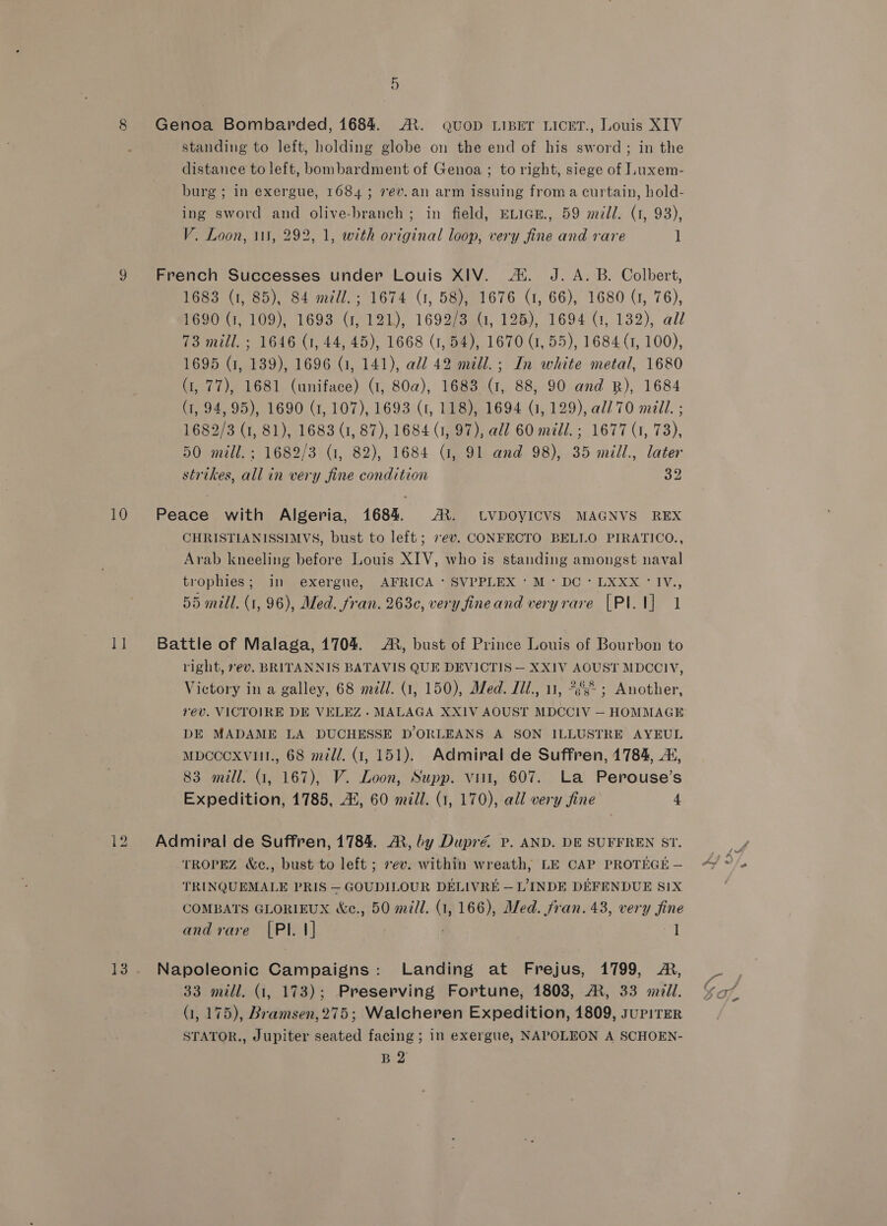 8 Genoa Bombarded, 1684 A’. Quop LIBET LICET., Louis XIV standing to left, holding globe on the end of his sword; in the distance to left, bombardment of Genoa ; to right, siege of Luxem- burg ; in exergue, 1684; 7ev. an arm issuing from a curtain, hold- ing sword and olive-branch; in field, ELIGE., 59 m7Jl. (1, 93), V. Loon, 111, 292, 1, with original loop, very fine and rare 1 9 French Successes under Louis XIV. AX. J. A. B. Colbert, 1683 (1, 85), 84 mzdl.; 1674 (1, 58), 1676 (1, 66), 1680 G, 76), 1690 (1, 109), 1693 (1, 121), 1692/3 (1, 125), 1694 (1, 132), all 73 mill. ; 1646 (1, 44, 45), 1668 (1,54), 1670 (1, 55), 1684 (1, 100), 1695 (1, 139), 1696 (1, 141), all 42 mill.; In white metal, 1680 (1, 77), 1681 (uniface) (1, 80a), 1683 (1, 88, 90 and RB), 1684 (1, 94,95), 1690 (1, 107), 1693 (1, 118), 1694 (1, 129), al/70 mill. ; 1682/3 (1, 81), 1683 (1, 87), 1684 (1, 97), add 60 mill. ; 1677 (1, 73), 50 mill. ; 1682/3 (1, 82), 1684 (1, 91 and 98), 35 mill., later strikes, all in very fine condition By 10 Peace with Algeria, 1684. AX. LVDOYICVS MAGNVS REX CHRISTIANISSIMVS, bust to left; 7ev. CONFECTO BELLO PIRATICO., Arab kneeling before Louis XIV, who is standing amongst naval trophies;..in exergue, AFRICA ‘ SVPPLEX * M~- DC - LXXX ° IV., 55 mill. (1, 96), Med. fran. 263, very fineand veryrare [PI. 1] 1 Il Battle of Malaga, 1704. A, bust of Prince Louis of Bourbon to right, ev. BRITANNIS BATAVIS QUE DEVICTIS — XXIV AOUST MDCCIV, Victory in a galley, 68 mill. (1, 150), Med. Jil., 11, 23° ; Another, rév. VICTOIRE DE VELEZ. MALAGA XXIV AOUST MDCCIV — HOMMAGE DE MADAME LA DUCHESSE D’ORLEANS A SON ILLUSTRE AYEUL MDCCCXVHI., 68 meld. (1, 151). Admiral de Suffren, 1784, As, 83 mill. (1, 167), V. Loon, Supp. vit, 607. La Perouse’s Expedition, 1785, 42, 60 mill. (1, 170), all very fine 4 12 Admiral de Suffren, 1784. ®, by Dupré P. AND. DE SUFFREN ST. TROPEZ &amp;c., bust to left ; sev. within wreath, LE CAP PROTEGE — TRINQUEMALE PRIS — GOUDILOUR DELIVRE — L’ INDE DEFENDUE SIX COMBATS GLORIEUX &amp;e., 50 mill. (1, 166), Med. fran. 43, very fine and rare [PI. 1] ; af 13. Napoleonic Campaigns: Landing at Frejus, 1799, A, 33 mill. (1, 173); Preserving Fortune, 1808, AM, 33 mall. G1, 175), Bramsen,275; Walcheren Expedition, 1809, supiTER STATOR., Jupiter seated facing ; in exergue, NAPOLEON A SCHOEN- B 2