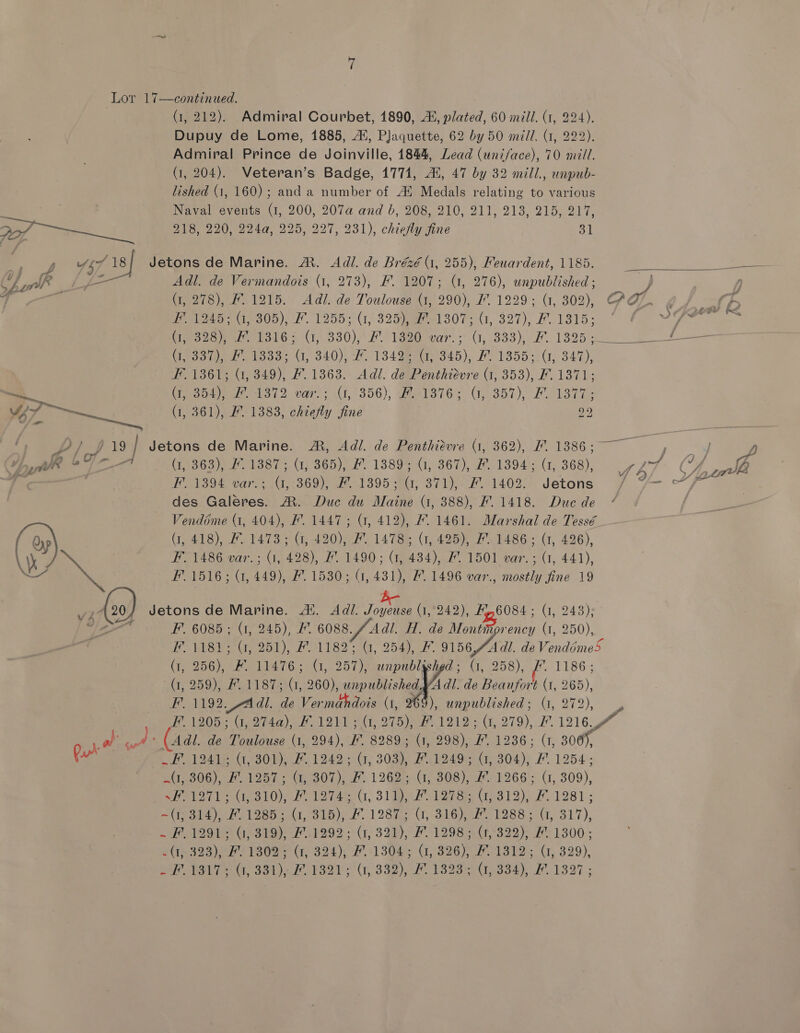 (1, 212). Admiral Courbet, 1890, i, plated, 60 mill. (1, 224). Dupuy de Lome, 1885, At, Plaquette, 62 by 50 mill. (1, 222). Admiral Prince de Joinville, 1844, Lead (uni/ace), 70 mill. (i, 204). Veteran’s Badge, 1771, Ai, 47 by 32 mill., unpub- lished (1, 160); and a number of Au Medals relating to various ; ane Naval events (1, 200, 207a and b, 208, 210, 211, 213, 215, 217, 27 Se 218, 220, 224a, 225, 227, 231), chieMy fine 31 aa” 457 18/ Jetons de Marine. A. Adl. de Brézé 1, 255), Pewardent, 1185. Ce gl tp Adl. de Vermandois (1, 273), F. 1207; (1, 276), unpublished ; J , rn (1, 278), F.1215. Adl. de Toulouse (1, 290), F. 1229; (1, 302), AQ. oeviraeaieg05). f. 1255; (1, 325 eee 307; (1,327), #. 1315. Pas (79328 13165 G, 330),' 71820 wer.> G, 333), 7.1395. hess eh 1338. (1, 340), 7. 13498 oth), F13555.0, 347); F1361; (1, 349), #. 1363. Adi. de Penthiévre (1, 353), F. 1371; — Geshe 1372 var: (1,1356), Perl3765 GC, 357), Fe1siT: t/-— 1, 361), I”. 1383, chiefly fine 29 19 Sa (1, 361), fly fi PD) p19] Jetons de Marine. A, Adi. de Penthidvre (1, 362), #1386; ——, we * in (1, 363), F. 1387; (1, 365), #. 1389; (1, 367), #. 1394: (1, 368), ae des Galeres. MR. Duc du Maine (1, 388), F. 1418. Due de Vendéme (1, 404), F. 1447; G, 412), F. 1461. Marshal de Tessé { Qyp (1, 418), #1473; (1, 420), #. 1478; (1, 425), #1486; (1, 426), \ \\ ON F. 1486 var.; (1, 428), #1490; (1, 434), # 1501 var; (1, 441), a F. 1516; (1, 449), #. 1530; G, 431), #. 1496 var., mostly fine 19 A420} Jetons de Marine. Al. Adi. Towkuse (1,242), #6084; 1, 243): ao F’. 6085; (1, 245), &amp; 6088. / Adil. H. de Montimprency (1, 250), F. 1181; (, 251), F. 1182% (1, 254), &amp; 9156,AAdl. de Vendime5 (1, 256), #. 11476; (1, 257), unpublgshgd; (1, 258), &amp;. 1186; (1, 259), #1187; (1, 260), unpublished A dl. de Beaufort (1, 265), F. 1192. -Adl. de Vermahdois (1, 96: ), unpublished; (1, 272), Y F. 1205; (1, 274a), #1211; (1, 275), #1212; (1, 279), 1216 al’ af (4a de Toulouse (1, 294), F. 8289; (1, 298), #. 1236; (1, 306), Ra _F. 1241; (t, 301), 7. 1242; (1, 303), #1249; (, 304), # 1254; (1, 306), #. 1257; (1, 307), F. 1262; (1, 308), / 1266; (1, 309), Seto Weis tO), 2 tore, Sle oreie tied 12). 1281 - treat 4)), W126 (7,315), 11987, GO, 316)er 1288: G, 217), =F 1980 O)319) 1292 (1, 32h), 1298 = (1,322), 1300; 2-323) pF) 13085 (7, 324); 1304; Cr, 326), FO1812; G, 329), WF OTSAUT AG, 331) FO 1321 5 (1,332), #2323 0,334), #1327 ;