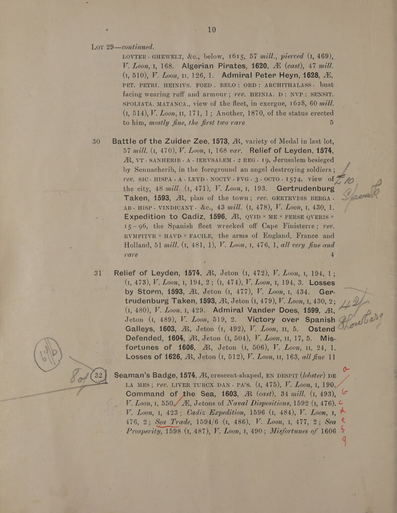 30 LOVTER .- GHEWELT, &amp;c., below, 1615, 57 mill., pierced (1, 469), V. Loon, 1, 168. Algerian Pirates, 1620, A® (cast), 47 mill. (1,510), V. Loon, 11, 126, 1. Admiral Peter Heyn, 1628, 2, PET. PETRI. HEINIVS. FOED. BELO: ORD: ARCHITHALASS. bust facing wearing ruff and armour; 7év. HEINIA. D: NVP: SENSIT. SPOLIATA. MATANCA., view of the fleet, in exergue, 1628, 60 mall. (1, 514), V. Loon, 11, 171, 1; Another, 1870, of the statue erected to him, mostly fine, the first two rare 5 57 mill. 1, 470), V. Loon, 1, 168 var. Relief of Leyden, 1574, AR, VT. SANHERIB. A. IERVSALEM . 2 REG. 19, Jerusalem besieged by Sennacherib, in the foreground an angel destroying soldiers ; the city, 48 mill. (1, 471), V. Loon, 1, 193. Gertrudenburg Taken, 1598, AR, plan of the town; 7ev. GERTRVDIS BERGA . AB. HISP. VINDICANT. &amp;e., 43 mill. (1, 478), V. Loon, 1, 430, 1. Expedition to Cadiz, 1596, AX, QvID < ME = PERSE QVERIS * 15-96, the Spanish fleet wrecked off Cape Finisterre; rev. RVMPITVR * HAVD x FACILE, the arms of England, France and Holland, 51 mil. (1, 481, 1), V. Loon, 1, 476, 1, all very fine and rare 4 CTPA 7 SGV. Loon, 1, 194, 2; (1, 474), V. Loon, 1, 194, 3. Losses by Storm, 1598, AR, Jeton G, 477), V. Loon, 1, 434. Ger- Jeton (1, 489), V. Loon, 519, 2. Victory over Spanish Defended, 1604, A, Jeton (1, 504), V. Loon, 11, 17, 5. Mis- fortunes of 1606, AM, Jeton (1, 506), V. Loon, 11, 24, 1, Losses of 1626, ®, Jeton (1, 512), V. Loon, 11, 163, all fine 11 LA MES; rev. LIVER TURCX DAN. Pars. (1, 475), V. Loon, 1, 190. osha? mis, este ix. AY 7: wf” (FOL 4