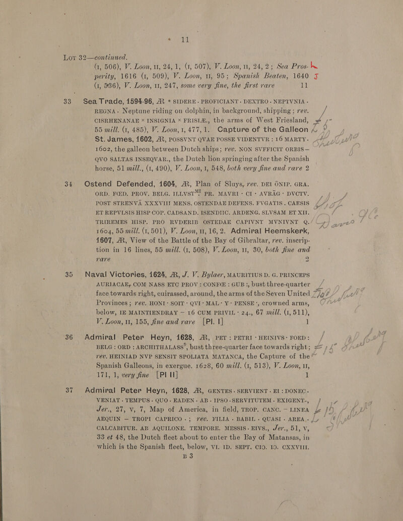 TL Lor 32—continued. . (1, 506), V. Loon, 1, 24,1, (1, 507), V. Loon, 11, 24,2; Sea Pros- hw perity, 1616 (1, 509), V. Loon, u, 95; Spanish Beaten, 1640 5 (1, 536), V. Loon, 11, 247, some very fine, the first rare i 33 Sea Trade, 1594-96, RM * SIDERE. PROFICIANT. DEXTRO.NEPTVNIA.- REGNA~- Neptune riding on dolphin, in background, shipping ; rev. Me CISRHENANAE * INSIGNIA * FRISLE., the arms of West Friesland, » /- 55 mill. (1, 485), V. Loon,1,477,1. Capture of the Galleon &amp; » St. James, 1602, Ai, POSSVNT QVAE POSSE VIDENTVR : 16 MARTY. 44) J, 1602, the galleon between Dutch ships; ev. NON SVFFICIT ORBIS— QVO SALTAS INSEQVAR., the Dutch lion springing after the Spanish horse, 51 midl., (1, 490), V. Loon, 1, 548, both very fine and rare 2 34 Ostend Defended, 1604, A, Plan of Sluys, 7ev. DEL ONIP. GRA. ORD. FED. PROV. BELG. ILLVST™. PR. MAVRI- Cl: AVRAG: DVOTV. ; POST STRENVA XXXVIIT MENS. OSTENDAE DEFENS. FVGATIS.CAESIS (7). T, 7 ET REPVLSIS HISP COP. CADSAND. ISENDIHC. ARDENG. SLVSAM ET XIU. TRIREMES HISP. PRO RVDERIB OSTEDAE CAPIVNT MVNIVNT Q./ —» 1604, 55 mill. (1,501), V. Loon, 11, 16,2. Admiral Heemskerk, ~* 4607, A, View of the Battle of the Bay of Gibraltar, rev. inscrip- tion in 16 lines, 55 mid. (1, 508), V. Loon, u1, 30, both fine and rare . 2 35 Naval Victories, 1624, ®, J. V. Bylaer, MAURITIUS D. G. PRINCEPS AURIACAEy COM NASS ETC PROV: CONFE : GUB:, bust three-quarter face towards right, cuirassed, around, the arms of the Seven United Za ‘, Provinces; 7év. HONI: SOIT: QVI‘ MAL: Y- PENSE’, crowned arms, 7 below, IE MAINTIENDRAY — 16 CUM PRIVIL: 24., 67 mill. (1, 511), V. Loon, 1, 155, fine and rare [PI. 1] ] 36 Admiral Peter Heyn, 1628, AR, PET: PETRI: HEINIVS: FOED: / BELG : ORD : ARCHITHALASS’, bust three-quarter face towards right; == » 4” ev. HEINIAD NVP SENSIT SPOLIATA MATANCA, the Capture of the™ “_ Spanish Galleons, in exergue. 1628, 60 m/l. (1, 513), V. Loon, 11, 171, 1, very fine [PIU] 1 37 Admiral Peter Heyn, 1628, AR, GENTES. SERVIENT. EI : DONEC. | VENIAT - TEMPUS - QUO. EADEN. AB. IPSO-SERVITUTEM. EXIGENT-, / |, Jer., 27, v, 7, Map of America, in field, rrop. canc.—ninga £ J4 AEQUIN — TROPI CAPRICO.; rev. FILIA- BABIL- QUASI- AREA,-/, /# CALCABITUR. AB AQUILONE. TEMPORE. MESSIS.EIVvSs., J/er., 51, Vv, od 33 et 48, the Dutch fleet about to enter the Bay of Matansas, in which is the Spanish fleet, below, VI. 1D. SEPT. CIO. 10. CXXVIII. B3