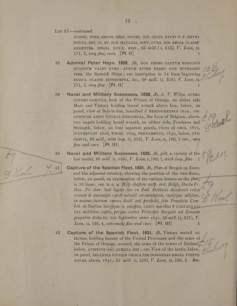 12 Lor 37—continued. AUSPIC. FOED. REGIM. BELG. SOCIET. IND. OCCID. DVCTV P. P. HEYNI- POTITA. EST. IN. ET. SUB. MATANZA. SINV. CUBA. INS. REGIA. CLASSE’ ARGENTEA. REGNI. NOVA. HISP., 65 mll.(1, 515), V. Loon, 11, 171, 2, very fine, rare [PILI] - oot 38 Admiral Peter Heyn, 1628, A, NON FERRO TANTVM HISPANVS QVANTVM VALET AVRO: AVRVM AVFER FERRO NON SVPERABIT JO oA, IBER, the Spanish Ships; rev. inscription in 14 lines beginning g / ,/-#* INDICA CLASSE INTERCEPTA, &amp;c., 58 mill. (1, 516), V. Loon, u,~9 ““~ 171, 3, very fine [PI. I] 1 39 Naval and Military Successes, 1630, ®, A. V. Wilge, avrEA CONDET SAECVLA, bust of the Prince of Orange, on either side Mars and Victory holding laurel wreath above him, below, on panel, view of Bois-le-duc, inscribed 8’ HERTOGHENECS 1629; rev. f) AVSPICIIS ADSIT VICTRIX CONCORDIA, the Lion of Belgium, above, {Gf j two angels holding laurel wreath, on either side, Prudence and ~,, Anse es Strength, below, on four separate panels, views of GROL. 1627, U4 §&amp;* SVLVERVLOT 1628, WESEL 1629, FERNAMBVCO, 1630, below, CVM i PREVIL, 66 mill., with loop, (1, 523), V. Loon, 11, 190, 1 var., very fine and rare [PI. 11] | 40 Naval and Military Successes, 1680, AR, gilt, a variety of the 4° Oo, y nF in 41 Capture of the Spanish Fleet, 1631, ®, Plan of Bergen op Zoom le and the adjacent country, showing the position of the two fleets, below, on panel, an explanation of the various letters on the a Sa in 10 lines; rev. D.o. Mm. Hifp. claffem aufp. ord. Belgij, Ductu Fr. 7: Q Hen. Pr. Aur. Sub legato fuo in Zeel. Hollaris difsipavit intra‘ ~ ft vianen &amp; slaventffe cepoft nebula circumfufam, vadifque allifam, (\ /y¥ of in manus fuorum omnes dedit aut perdidit, folo Praefecto Com. A) 44 ~* = Toh. de Naffau Socijfque. x. exceptis, Lxxv1 navibus 8 cloclocila cla—~_— cxL militibus captis, perque castra Principis Bergam ad Zomam gregatim deductis, x111 September ANNO 1631, 55 mill. (1, 527), V. Loon, tt, 195, 4, eatremely fine and rare [PI. III] 1 42 Capture of the Spanish Fleet, 1631, AR, Victory seated on throne, holding banner of the United Provinces and the arms of / the Prince of Orange, around, the arms of the towns of Zeeland, _ od below, AVSPICVS (stc) ARMATA DEI ; 7ev. View of the battle, below, Of f on panel, ZELANDIA VICTRIX PRISCA PER INDIGENAS REGNA TVETVR fe
