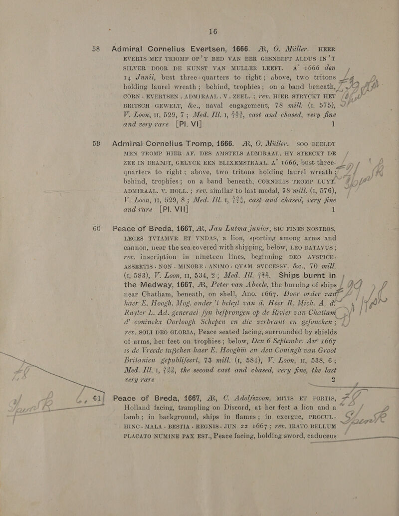 58 Admiral Cornelius Evertsen, 1666. ©, 0. Miller. HEER EVERTS MET TRIOMF OP’'T BED VAN EER GESNEEFT ALDUS IN’T SILVER DOOR DE KUNST VAN MULLER LEEFT. A 1666 den ,; 14 Junti, bust three-quarters to right; above, two tritons Ls holding laurel wreath; behind, trophies; on a band beneath, 7, ./7 AL &amp; CORN - EVERTSEN . ADMIRAAL. V. ZEEL. ; rev. HIER STRYCKT HET /(// £7” BRITSCH GEWELT, &amp;c., naval engagement, 78 mill. (1, 575),.~f— V. Loon, 11, 529, 7; Med. Ill. 1, {7%, cast and chased, very fine and very rare [Pl. VI] 1 59 Admiral Cornelius Tromp, 1666. .®, O. Miller. soo BEELDT MEN TROMP HIER AF. DES AMSTELS ADMIRAAL. HY STEECKT DE, ZEE IN BRANDT, GELYCK EEN BLIXEMSTRAAL. A 1666, bust three- > f quarters to right; above, two tritons holding laurel wreath; / é behind, trophies; on a band beneath, CORNELIS TROMP Luyt” &amp; [ae ADMIRAAL. V. HOLL. ; ev. similar to last medal, 78 medi. (1, 576), V. Loon, 1, 529, 8; Med. il. 1, 343, cast and chased, very fine and rare [Pl. VII] | 1 mr 60 Peace of Breda, 1667, ®, Jan Lutma junior, SIC FINES NOSTROS, LEGES TVTAMVR ET VNDAS, a lion, sporting among arms and cannon, near the sea covered with shipping, below, LEO BATAVUS; rev. inscription in nineteen lines,. beginning DEO AVSPICE. ASSERTIS - NON . MINORE- ANIMO- QVAM SVCCESSV. &amp;c., 70 mill. (1, 583), V. Loon, 11, 534, 2; Med. Jil. 37%. Ships burnt in , the Medway, 1667, AR, Peter van Abeele, the burning of ships / OG ~f De ja MOE be near Chatham, beneath, on shell, Ano. 1667. Door order van*™ “ | / if be é | haer E. Hoogh. Mog. onder ’t beleyt van d. Heer R. Mich. A. ad! a h I Ps ed Ruyter L. Ad. generael: fyn befprongen op de Rivier van Chatiam ,\' | ma a’ coninckx Oorloogh Schepen en die verbrant en gefoncken ; rev. SOLI DEO GLORIA, Peace seated facing, surrounded by shields of arms, her feet on trophies; below, Den 6 Seplembr. An° 1667 is de Vreede tuBchen haer E. Hooghm en den Coningh van Groot Britanien gepublifeert, 73 mill. (1, 584), V. Loon, 11, 538, 6; Med. Ill. 1, 323, the second cast and chased, very fine, the last very rare 2 4 . EL POR 5 AEE EET REL LLU NICE Ft SABI Tt te } i AY Peace of Breda, 1667, A, C. Adolfszoon, MITIS ET FORTIS, —  Holland facing, trampling on Discord, at her feet a lion and a~ ° . . ° = _fé@ YH lamb; in background, ships in flames; in exergue, PROCUL. Sy. ©? me ton é é Sd €&amp; ewe HINC- MALA- BESTIA - REGNIS. JUN 22 1667; rev. IRATO BELLUM PLACATO NUMINE PAX EST., Peace facing, holding sword, caduceus © nner oa