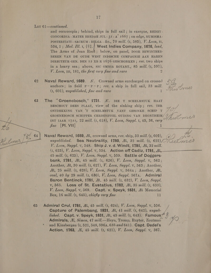ai Lot 61—continued. and cornucopia; behind, ships in full sail; in exergue, REDIIT- CONCORDIA- MATER BREDAE JUL. 31-A 1667 ; on edge, NUMISMA- POSTERITATI - SACRUM - BELGA . &amp;e., 70 mill. (1, 585), V. Loon, 11, 534,1; Med. Ill. 1, 27¢.{ West Indies Company, 1676, lead, The Arms of Jean Root; below, on panel, DOOR BEWINTHEB- BEREN VAN DE OUDE WEST INDISCHE COMPAGNIE AAN HAREN DIRECTEUR GEN. DEN 12 XB R 1676 GESCHONKEN ; rev. two ships in a heavy sea; above, SIC OMNIA ROTANT., 85 mill. (1, 597), V. Loon, 111, 181, the first very fine and rare 9 62 Naval Reward, 1689. A’. Crowned arms surcharged on crossed 47 (4 anchors; in field P—P-P; vev. a ship in full gail, 33 mil. “Or (1, 601), unpublished, fine and rare Bene 63 The ‘Groenebosch,” 1724. A7. DIE T SCHELMSTUK HAAT BESCHOUT DEES PLAAT, view of the sinking ship; rev. TER ONTDEKKING VAN ’T SCHELMSTUK \VANT GESONKE SCHIP T j GROENEBOSCH SCHIPPER CHRISTOFFEL GUDING VAN DRONTHEIM/ (7 _ INT IAAR 1721, 22 mill. (1, 618), V. Loon, Suppl. 1, 45, 36, very PORE fine [PI. VII] ; it 64 Naval Reward, 1689, A, crowned arms, 7ev. ship, 33 mil. (1, 602), . V. Loon, Suppl. v, 548. Ship J. v.d. Windt, 17841, AR, 32 mz7l. (1, 623), V. Loon, Suppl. v, 554. Action off Cadiz, 1781,_R,———-——--————— 45 mill. (1, 625), V. Loon, Suppl. v, 559. Battle of Doggers- bank, 1781, AM, 45 mill. G, 626), V. Loon, Suppl. v, 562; Another, AR, 30 mill. (1, 627), V. Loon, Suppl. v, 563; Another, AR, 25 mill. G1, 628), V. Loon, Suppl. v, 5644; Another, A, oval, 40 by 29 mill. (1, 630), V. Loon, Suppl. 5674. Admiral Baron Bentinck, 1784, AR, 45 mil. (1, 632), V. Loon, Suppl. v, 565. Loss of St. Eustatius, 1782, @, 35 mill. (1, 633), V. Loon, Suppl. v, 569. Capt. v. Speyk, 18381, AX Memorial Box, 16 mill. (1, 645), chiefly very fine a 65 Admiral Crul, 1784, A, 45 m/l. (1, 624), V. Loon, Suppl. v, 556. Capture of Palembang, 1824, A, 41 mid/. (1, 642), wnpub- lished. Capt. v. Speyk, 1834, AR, 45 mill. (1, 643). Famous™ / R ; Admirals, Ai, Simon, 47 mill. Heyn, Tromp, Ruyter, Zoutmati ‘ fwd * and Kinsbergen (1, 521, 548, 596A, 635 and 641). Capt. Dedel’s