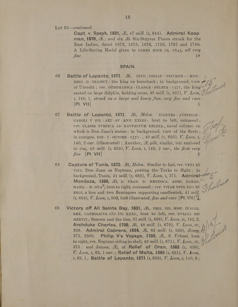 Lor 65-—continued. Capt. v. Speyk, 1834, i, 47 mill. (1, 644). Admiral Koop- man, 1870, 42; and six M Six-Stuyver Pieces struck for the ~ Kast Indies, dated 1673, 1675, 1676, 1750, 1767 and 1788 A Life-Saving Medal given to JAMES HIDE JR. 1845, all very jine 18 SPAIN. 66 Battle of Lepanto, 1571. A. DIVO: PHILIP—TRIVMPH+-HISP- + REGI.D.TRAIECT. the king on horseback ; in background, view #/h of Utrecht ; 7ev. OTHOMANICA » CLASS * DELETA« 1571, the king’v “fe ? off? seated on large dolphin, holding cross, 48 m/l. (1, 657), V. Loon, % yl 1, 140, 1, struck on a large and heavy flan, very jine and rare [PI. Vil] 1 67 Battle of Lepanto, 1571. A, Melon. 10ANNES. AVSTRIAE - CAROLI V FIL: AET.SV-ANN-XXIIIIT- bust to left, cuirassed ; a Vis Ps ps rev. CLASSE TVRCICA AD NAVPACTVM DELETA., naval column on /, iy jn) : . = 15 : \A4 &amp; which is Don Juan’s statue; in background, view of the fleets; A Ke in exergue, DIE. 7. OCTOBR-1571-, 40 mill. (1, 660), V. Loon, 1, /// 140, 2 var. (tllustrated) ; Another, Al gilt, similar, but enclosed in rim, 48 mill. (1, 659), V. Loon, 1, 140, 2 var., the first very fine [PI VI] ; 2 68 Capture of Tunis, 1578. A, Melon. Similar to last, rev. VENI ET vict, Don Juan as Neptune, putting the Turks to flight; in / ‘eh background, Tunis, 41 mill. (1, 662), V. Loon, 1, 171. Admiral 4 Mendoza, 1598, AX, D. FRAN. D: MENDOCA. ADMI. DARAG.” , £,@ MARQ-.D. GVA*, bust to right, cuirassed ; ev. VITAE VSVS DEO ET U Dat vr REGI, a lion and two flamingoes supporting candlestick, 4] mill.“ ° (1, 664), V. Loon, 1, 509, both cllustrated, fine and rare [PI. VII] JF 69 Victory off All Saints Bay, 1634, AR, PHIL. III. HISP. INDIAR. REX. CATHOLICVS ClO loc xxx1., bust to left, 7ev. DVLCIA SIC | MERVIT., Samson and the lion, 31 ml. (1, 666), V. Loon, 1, 192,2. , ae Archduke Charles, 1700, A, 48 mill. (1, 670), V. Loon, tv, },/J2 ~~ » 309. Admiral Cabrera, 1684, Ai, 62 mill. (1, 669), Rosey, | H vA, 375, 2500. Philip V’s Voyage, 1702, Ai, S. Vrbani, bust .\/ (pe to right, rev. Neptune riding in shell, 48 mzdd. (1, 671), V. Loon, rv, Yip? 375: and Jetons, Ai, of Relief of Oran, 1563 (1, 650), V. Loon, 1, 65, 1 var.; Relief of Malta, 1565 (1, 651), V. Loon, 1, 69,1; Battle of Lepanto, 15714 (1, 658), V. Loon, 1, 140, 3; 