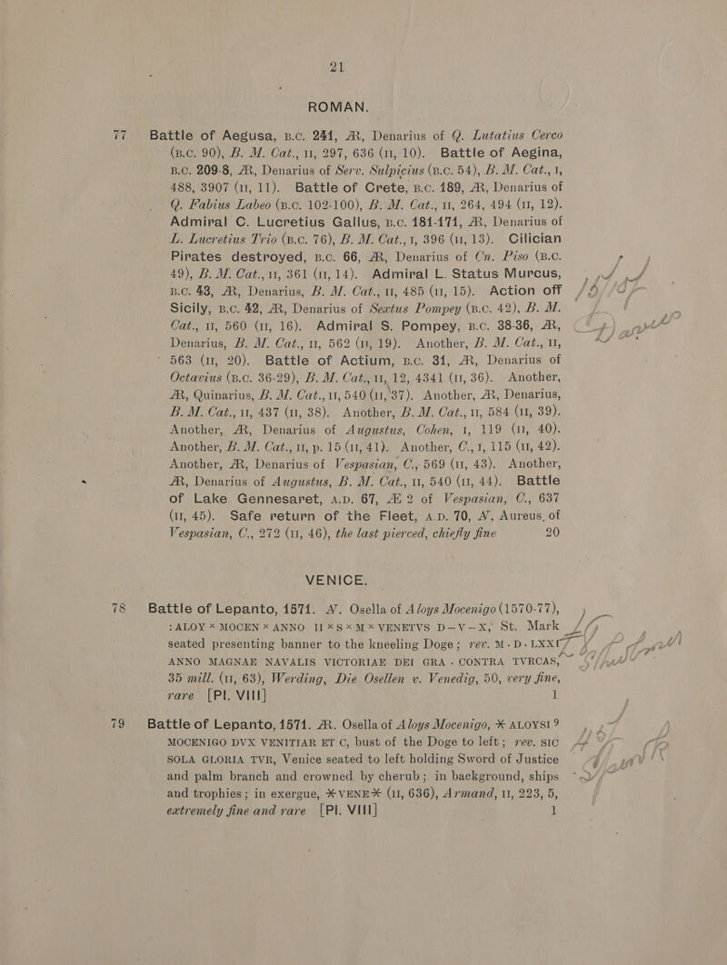 ti 78 (i 21 ROMAN. Battle of Aegusa, B.c. 244, M, Denarius of Q. Lutatius Cerco (p.c. 90), B. MW. Cat., 11, 297, 636 (1, 10). Battle of Aegina, B.C. 209-8, A, Denarius of Serv. Sulpicius (p.c. 54), B. WM. Cat., 3, 488, 3907 (11, 11). Battle of Crete, B.c. 189, A, Denarius of Q. Fabius Labeo (p.c. 102-100), B. M. Cat., 1, 264, 494 (1, 12). Admiral C. Lucretius Gallus, p.c. 184-171, At, Denarius of L. Lucretius Trio (.c. 76), B. M. Cat., 1, 396 (it, 13). Cilician Pirates destroyed, b.c. 66, AM, Denarius of Cn. Piso (B.C. Sicily, B.c. 42, AR, Denarius of Seatus Pompey (B.c. 42), B. MM. Cat., 1, 560 (11, 16). Admiral S. Pompey, B.c. 38-36, &amp;, Denarius, B. Af. Cat., u, 562 (1, 19). “Another, B. Mf. Cat., 11, ‘ 563 (11, 20). Battle of Actium, z.c. 34, AR, Denarius of Octavius (B.C. 36-29), B. M. Cat., 1, 12, 43841 (1, 36). Another, ZR, Quinarius, B. MW. Cat., 11, 540 (ar, 37). Another, A, Denarius, B. M. Cat., u, 437 (u, 38). Another, B. WM. Cat., 11, 584 (a1, 39). Another, AX, Denarius of Augustus, Cohen, 1, 119 (1, 40). Another, B. M. Cat., 0, p. 15 (11, 41). Another, C., 1, 115 (1, 42). Another, A, Denarius of Vespasian, C., 569 (11, 43). Another, AR, Denarius of Augustus, B. M. Cat., u, 540 (1, 44). Battle of Lake Gennesaret, A.p. 67, 412 of Vespasian, C., 637 (11, 45). Safe return of the Fleet, a.p. 70, A’, Aureus, of Vespasian, C., 272 (11, 46), the last pierced, chiefly fine 20 VENICE: Battle of Lepanto, 1571. A’. Osella of A loys Mocenigo (1570-77), : ALOY X MOCEN x ANNO 11*S*M*VENETVS D—-V-—X, St. Mark / ANNO MAGNAE NAVALIS VICTORIAE DEI GRA. CONTRA TVRCAS, 35 mill. (11, 63), Werding, Die Osellen v. Venedig, 50, very fine, rare [Pl VII] ! Battle of Lepanto, 1571. A. Osella of Aloys Mocenigo, ¥ ALOYSI? SOLA GLORIA TVR, Venice seated to left holding Sword of Justice and palm branch and crowned by cherub; in background, ships and trophies; in exergue, * VENE* (1, 636), Armand, 11, 223, 5, extremely fine and rare [PI. VIII] l