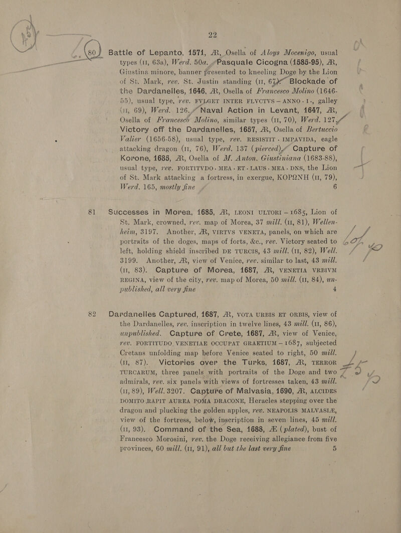 ; (so) Battle of Lepanto, 1571, &amp;, Osella of Aloys Mocenigo, usual as types (11, 63a), Werd. 50a..“Pasquale Cicogna (1585-95), A, Giustina minore, banner presented to kneeling Doge by the Lion of St. Mark, rev. St. Justin standing (I, 61) Blockade of the Dardanelles, 1646, AM, Osella of Francesco Molino (1646- 55), usual type, sev. FVLGEY INTER FLVCTVS —ANNO-TI., galley (i, 69), Werd. 126..Naval Action in Levant, 1647, MR, | Osella of Francesc Molino, similar types (11, 70), Werd. OYE af Victory off the Dardanelles, 1657, AR, Osella of Bertuccio Valier (1656-58), usual type, rev. RESISTIT . IMPAVIDA, eagle attacking dragon (11, 76), Werd. 137 (pierced). Capture of Korone, 1688, A, Osella of J. Anton. Giustiniana (1683-88), usual type, 7ev. FORTITVDO. MEA. ET. LAUS- MEA. DNS, the Lion - of St. Mark attacking a fortress, in exergue, KOPQNH (u, 79), Werd. 165, mostly fine . 6 4 81 Successes in Morea, 1685, A, LEONI ULTORI —1685, Lion of St. Mark, crowned, vev. map of Morea, 37 mild. (11, 81), Wedlen- herm, 3197. Another, A, VIRTVS VENETA, panels, on which are / portraits of the doges, maps of forts, &amp;e., rev. Victory seated to 4 27, eo left, holding shield inscribed DE TURCIS, 43 m/l. (11, 82), Well. / Ved 3199. Another, A, view of Venice, rev. similar to last, 43 meld. ; (ir, 83). Capture of Morea, 1687, A, VENETIA VRBIVM REGINA, view of the city, rev. map of Morea, 50 mdi. (1, 84), un- published, all very fine 4 82 Dardanelles Captured, 1687, AX, VorA URBIS ET ORBIS, view of the Dardanelles, vev. inscription in twelve lines, 43 ml. (11, 86), unpublished. Capture of Crete, 1687, ©, view of Venice, rev. FORTITUDO, VENETIAE OCCUPAT GRAETIUM — 1687, subjected Cretans unfolding map before Venice seated to right, 50 md. } (11, 87). Victories over the Turks, 1687, A, TERROR ua f= TURCARUM, three panels with portraits of the Doge and two ces if. admirals, ev. six panels with views of fortresses taken, 43 mill. ~ lA (11, 89), Well. 3207. Capture of Malvasia, 1690, A, ALCIDES DOMITO RAPIT AUREA POMA DRACONE, Heracles stepping over the dragon and plucking the golden apples, rev. NEAPOLIS MALVASIA, view of the fortress, below, inscription in seven lines, 45 mel. (11, 93). Command of the Sea, 1688, A! (plated), bust of Francesco Morosini, rev. the Doge receiving allegiance from five provinces, 60 mili. (11, 91), all but the last very fine 5