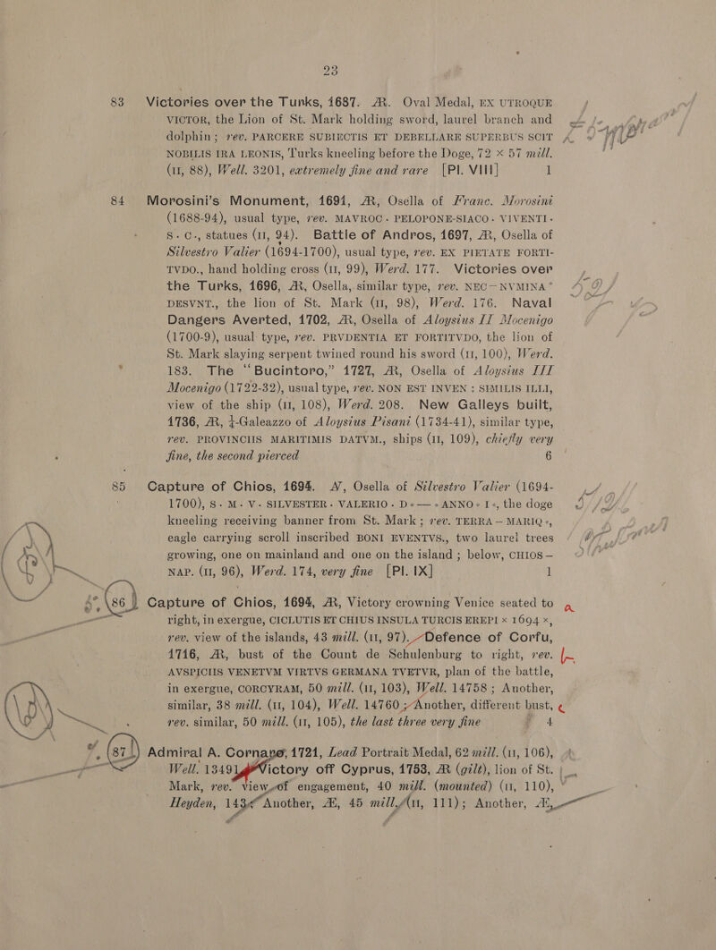 bo Os 83 Victories over the Tunks, 1687. A. Oval Medal, rx UTROQUE victor, the Lion of St. Mark holding sword, laurel branch and dolphin; ev. PARCERE SUBIECTIS ET DEBELLARE SUPERBUS SCIT NOBILIS IRA LEONIS, Turks kneeling before the Doge, 72 < 57 med. (11, 88), Well. 3201, eatremely fine and rare [PI. VIII] 1 84 Morosini’s Monument, 16941, AR, Osella of Franc. Morosini (1688-94), usual type, 7e¢v. MAVROC- PELOPONE-SIACO. VIVENTI- S.C., statues (1, 94). Battle of Andros, 1697, AX, Osella of Silvestio Valier (1694- 1700), usual type, ev. EX PIETATE FORTI- tvpo., hand holding cross (1, 99), Werd. 177. Victories over the Turks, 1696, A, Osella,.similar type, 7ev. NEC— NVMINA* DESVNT., the lion of St. Mark (1, 98), Werd. 176. Naval Dangers Averted, 1702, AR, Osella of Aloysius Lf Dlocenigo (1700-9), usual: type, 7ev. PRVDENTIA ET FORTITVDO, the lion of St. Mark slaying serpent twined round his sword (11, 100), Werd. . 183. The “Bucintoro,” 1727, A, Osella of Aloystus T/T Mocenigo (1722-32), usnal type, 7ev. NON EST INVEN : SIMILIS ILL, view of the ship (11, 108), Werd. 208. New Galleys built, 4736, AR, t-Galeazzo of Aloysius Pisani (1734-41), similar type, rev. PROVINCIIS MARITIMIS DATVM., ships (11, 109), chiefly very jine, the second pierced 6 85 Capture of Chios, 1694. A’, Osella of Stlvestro Valier (1694- 1700), 8. M. V- SILVESTER. VALERIO. D+—-+ANNO+1+,the doge kneeling receiving banner from St. Mark ; vev. TERRA — MARIQ+, | eagle carrying scroll inscribed BONI EVENTVS., two laurel trees O77} growing, one on mainland and one on the island ; below, CHIOS — NY il NAP. (1, 96), Werd. 174, very fine [PI. IX] 1] Capture of Chios, 1694, A, Victory crowning Venice seated to right, in exergue, CICLUTIS ET CHIUS INSULA TURCIS EREPI x 1694 x, rev. view of the islands, 43 ml. (11, 97). Defence of Corfu, 4716, AX, bust of the Count de Schulenburg to right, ev. ie AVSPICIIS VENETVM VIRTVS GERMANA TVETVR, plan of the battle, in exergue, CORCYRAM, 50 m7Z/. (11, 103), Well. 14758 ; Another, similar, 38 mil. (11, 104), Well. 14760 ;Another, different bust, € rev. similar, 50 medl. (11, 105), the last three very fine , 64   Well. 1349 ictory off Cyprus, 1758, AR (gilt), lion of St. Mark, rev. Vieww0f engagement, 40 mil. (mounted) (11, ae R Heyden, re Another, At, 45 mill. Au, 111); Another, ae rw, Admiral A. ypc 4721, Lead Portrait Medal, 62 m/l. (11, 106), a