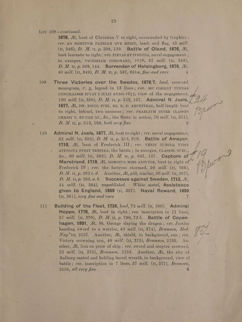 29 Lov 108—continued. | 1676, AR, bust of Christian V to right, surrounded by trophies ; rev. AD DOMINVM PATRIAM QVE REDIT, lamb and flag, 45 mal. (11, 346), D. WZ. tr, p. 508, 139. Battle of Oland, 1676, ®, bust laureate to right; 7ev. PIETAS ETIVSTITIA, naval engagement ; in exergue, VICTORIAM CORONANT, 1676, 57 mall. (11, 348), D. M. 11, p. 509, 144. Surrender of Helsingborg, 1676, A, 40 mill. (11, 349), D..M. u, p. 597, 691a, fine and rare 4. 109 Three Victories over the Swedes, 1676/7, lead, crowned monogram, C. 5, legend in 13 lines; 7ev.- SIC CODANT TURBAS Ms CONCILIASSE IUVAT I IULII ANNO.1677, view of the engagement, —£ ae 130 mill. (11, 350), D. M.-11, p. 512, 167. Admiral N. Juels, / 7 A“ 1677, AR, DN. NICOL IVEL. EQ. R. D. ARCHITHAL, half-length bust to right, behind, two cannons; 7ev. PRAELIVM INTER CLASSES hd Le CHRIST V. ET CAR XI., &amp;c., the fleets in action, 70 mill. (11, 351), D., Mu, p. 513, 168, both very fine 2 ; 110 Admiral N. Juels, 4677, 2, bust to right ; vev. naval engagement, 62 mill. (11, 352), D. MW. u, p. 513, 619. Battle of Amayer, 4710, M, bust of Frederick III; sev. VENIT TUMIDA VIDIT q » ATTONITA FUGIT TREPIDA, the battle ; in exergue, CLASSIS. SVEC., L if) &amp;e., 60 mill. (11, 362), D. M. u, p. 647, 137. Capture of 7 /4 Frederick IV; vev. the fortress stormed, 50 mdll. (11, 366), . D. Mu, p. 262¢.d. Another, A, gilé, similar, 50 mil. (11, 367), / D. A. 1, p. 263,a.b. Successes against Sweden, 1715, 4, 44 mill. (11, 364), unpublished. White metal, Assistance given to England, 1689 (11, 357). Naval Reward, 1699 (11, 361), very fine and rare | 111 Building of the Fleet, 17386, lead, 72 mill. (11, 360). Admiral Hoppe, 1776, A, bust to right; rev. inscription in 11 lines, 57 mill. (1, 370), D. MW. u, p. 790,73 b. Battle of Copen- hagen, 1801, A, St. George slaying the dragon; vev. Justice handing sword to a warrior, 40 mill. (un, 374), Bramsen, Med. (7. Nap? ui, 2157, Another, A, shield, in background, sun; 7ev. O © ™ Victory crowning urn, 40 m/l. (11, 375), Bramsen, 2155. An- other, A, lion on prow of ship; rev. sword and sceptre crowned, 52 mill. (1, 375), Bramsen, 2153. Another, A, the city of Aalborg seated and holding laurel wreath, in background, view of battle; rev. inscription in 7 lines, 37 mdll. (1, 377), Bramsen,