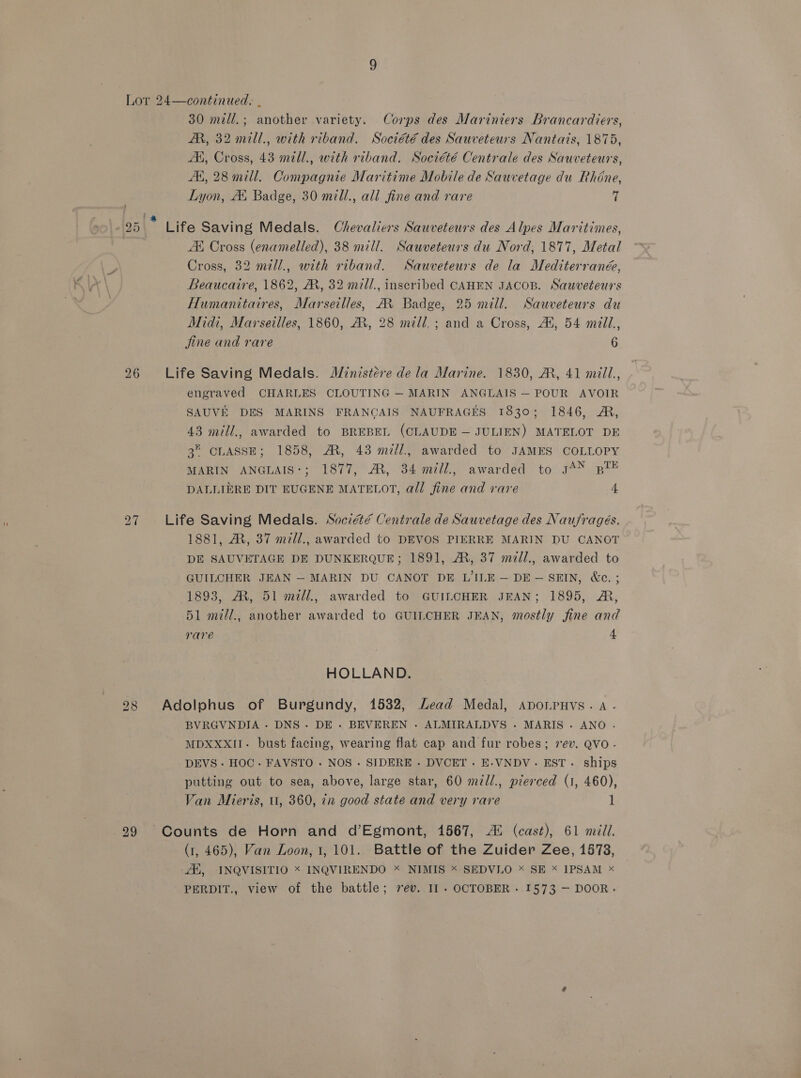 AM, 32 mill., with riband. Société des Sauveteurs Nantais, 1875, AK, Cross, 43 mell., with riband. Société Centrale des Sauveteurs, A, 28 mill. Compagnie Maritime Mobile de Sauvetage du Rhéne, Lyon, A. Badge, 30 mill., all fine and rare 7 AX Cross (enamelled), 38 mill. Sauveteurs du Nord, 1877, Metal Cross, 32 mill., with riband. NSauveteurs de la Mediterranée, Beaucaire, 1862, A, 32 mill., inscribed CAHEN JACOB. Sauveteurs Humanitaires, Marseilles, A Badge, 25 mill. Sauveteurs du Midi, Marseilles, 1860, AR, 28 mill. ; and a Cross, AX, 54 mill, jine and rare 6 engraved CHARLES CLOUTING — MARIN ANGLAIS — POUR AVOIR SAUVE DES MARINS FRANCAIS NAUFRAGES 1830; 1846, A, 43 mill., awarded to BREBEL (CLAUDE — JULIEN) MATELOT DE 3 CLASSE; 1858, AM, 43 mill, awarded to JAMES COLLOPY MARIN ANGLAIS:; 1877, AR, 34 mill., awarded to g4% pl DALLIERE DIT EUGENE MATELOT, all fine and rare 4 1881, M, 37 mill., awarded to DEVOS PIERRE MARIN DU CANOT DE SAUVETAGE DE DUNKERQUE; 1891, A, 37 mill., awarded to GUILCHER JEAN — MARIN DU CANOT DE L'ILE — DE-— SEIN, &amp;c.; 1893, AM, 51 mill., awarded to GUILCHER JEAN; 1895, A, 51 mill., another awarded to GUILCHER JEAN, mostly fine and rare 4 HOLLAND. BVRGVNDIA - DNS. DE. BEVEREN - ALMIRALDVS - MARIS. ANO . MDXXXII- bust facing, wearing flat cap and fur robes; 7ev. QVO- DEVS . HOC- FAVSTO . NOS - SIDERE - DVCET . E-VNDV.- EST . ships putting out to sea, above, large star, 60 mill., pierced (1, 460), Van Mieris, u, 360, in good state and very rare 1 (1, 465), Van Loon, 1,101. Battle of the Zuider Zee, 1873, Ah, INQVISITIO * INQVIRENDO * NIMIS < SEDVLO * SE x IPSAM * PERDIT., view of the battle; vev. I1 - OCTOBER. 1573 — DOOR.