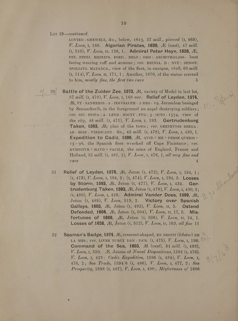 Lor 29—continued. LOVTER - GHEWELT, &amp;c., below, 1615, 57 mll., pierced (1, 469), V. Loon, 1, 168. Algerian Pirates, 1620, Au (cast), 47 mill. (1,510), V. Loon, 11, 126, 1. Admiral Peter Heyn, 1628, 2, _ PET. PETRI. HEINIVS. FOED. BELO: ORD: ARCHITHALASS. bust facing wearing ruff and armour; 7év. HEINIA. D: NVP: SENSIT. SPOLIATA. MATANCA., view of the fleet, in exergue, 1628, 60 m/l. (1, 514), V. Loon, 11, 171, 1; Another, 1870, of the statue erected to him, mostly fine, the ft st two rare 5 30 Battle of the Zuider Zee, 1573, A, variety of Medal in last lot, 57 mill. (1, 470), V. Loon, 1, 168 var. Relief of Leyden, 1574, AR, VT. SANHERIB. A. TERVSALEM - 2 REG. 19, Jerusalem besieged by Sennacherib, in the foreground an angel destroying soldiers ; rev. SIC. HISPA. A. LEYD-.NOCTV. FVG.- 3-OCTO.1574, view of the city, 48 mill. (1, 471), V. Loon, 1, 193. Gertrudenburg Taken, 1598, AR, plan of the town; rev. GERTRVDIS BERGA. AB. HISP-. VINDICANT. &amp;c., 43 mail. (1, 478), V. Loon, 1, 430, 1. Expedition to Cadiz, 1596, A, QvID x ME x PERSE QVERIS * 15—96, the Spanish fleet wrecked off Cape Finisterre; sev. RVMPITVR * HAVD X FACILE, the arms of England, France and Holland, 51 mld. (1, 481, 1), V. Loon, 1, 476, 1, all very fine and rare 4 31 Relief of Leyden, 1574, M, Jeton (1, 472), V. Loon, 1, 194, 1; (i, 473), V. Loon, 1, 194, 2; U1, 474), V. Loon, 1, 194, 3. Losses by Storm, 1598, A, Jeton G, 477), V. Loon, 1, 434. Ger- trudenburg Taken, 1598, ®, Jeton (1, 479), V. Loon, 1, 430, 2; (1, 480), V. Loon, 1, 429. Admiral Vander Does, 1599, &amp;, Jeton (1, 489), V. Loon, 519, 2. Victory over Spanish Galleys, 1608, A, Jeton (7, 492), V. Loon, u, 5. Ostend Defended, 1604, A, Jeton (1, 504), V. Loon, 11,17, 5. Mis- fortunes of 1606, M®, Jeton (1, 506), V. Loon, 11, 24, 1. Losses of 1626, M, Jeton (1, 512), V. Loon, u, 163, all fine 11 32 Seaman’s Badge, 1574, MR, crescent-shaped, EN Duspit (lobster) DE LA MES; 7ev. LIVER TURCX DAN. Pa/s. (1, 475), V. Loon, 1, 190. ‘ Command of the Sea, 1603, M (cast), 34 mill. (1, 493), V. Loon, 1, 550. Al, Jetons of Naval Dispositions, 1592 (1, 476). V. Loon, 1, 423; Cadiz Hapedition, 1596 (1, 484), V. Loon, 1, 476, 2; Sea Trade, 1594/6 (1, 486), V. Loon, 1, 477, 2; Sea Prosperity, 1598 (1, 487), V. Loon, 1, 490; Misfortunes of 1606