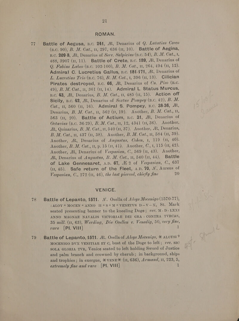 ROMAN. 77 Battle of Aegusa, p.c. 244, A, Denarius of Q. Lutatius Cerco (p.c. 90), B. M. Cat., 0, 297, 636 (i, 10). Battle of Aegina, B.C. 209-8, AX, Denarius of Serv. Sulpicius (p.c. 54), B. M. Cat., 1, 488, 3907 (11, 11). Battle of Crete, p.c. 189, A, Denarius of Q. Fabius Labeo (p.c. 102-100), B. M. Cat., 11, 264, 494 Ciera Admiral C. Lucretius Gallus, B.c. 184-171, A, Denarius of L. Lucretius Trio (s.c. 76), B. M. Cat., 1, 396 (a1, 13). Cilician Pirates destroyed, z.c. 66, AX, Denarius of Cn. Piso (B.C. 49), B. M. Cat., 1, 361 (1,14). Admiral L. Status Murcus, B.c. 48, AR, Denarius, B. WZ. Cat., 0, 485 (u, 15). Action off Sicily, p.c. 42, MR, Denarius of Seatus Pompey (B.C. AO bam, Cat., 0, 560 (11, 16). Admiral S. Pompey, B.c. 38-36, A, Denarius, B. W. Cat., 1, 562 (1, 19). Another, B. M. Cat., 0, 563 (1, 20). Battle of Actium, B.c. 31, A, Denarius of Octavius (p.c. 36-29), B. M. Cat., 11, 12, 4341 (11, 36). Another, ZR, Quinarius, B. MW. Cat., 11,540 (11, 37). Another, ®, Denarius, B. M. Cat., u, 437 (u, 38). Another, B. WZ. Cat., 11, 584 (11, 39). Another, A, Denarius of Augustus, Cohen, 1, 119 (1, 40). Another, B. M. Cat., u, p. 15 (1, 41). Another, C.,1, 115 (11, 42). Another, AX, Denarius of Vespasian, C., 569 (11, 43). Another, A, Denarius of Augustus, B. M. Cat., 1, 540 (ur, 44). Battle of Lake Gennesaret, A.D. 67, 4i 2 of Vespasian, C., 637 (1, 45). Safe return of the Fleet, a.p. 70, 4’, Aureus of Vespasian, C., 272 (u, 46), the last pierced, chiefly fine 20 VENICE. 78 Battle of Lepanto, 1571. A’. Osella of A loys Mocenigo (1570-77), : ALOY X MOCEN x ANNO I] SX M*VENETVS D—V-—X, St. Mark seated presenting banner to the kneeling Doge; rev. M-D-LXXI ANNO MAGNAE NAVALIS VICTORIAE DEI GRA - CONTRA TVRCAS, 35 mill. (11, 63), Werding, Die Osellen v. Venedig, 50, very fine, rare [PI. VIII] 1 79 Battle of Lepanto, 1571. A. Osella of Aloys Mocenigo, * ALOYSI? MOCENIGO DVX VENITIAR ET C, bust of the Doge to left; rev. SIC SOLA GLORIA TVR, Venice seated to left holding Sword of Justice and palm branch and crowned by cherub; in background, ships and trophies; in exergue, * VENEX (1, 636), Armand, 11, 223, 5,
