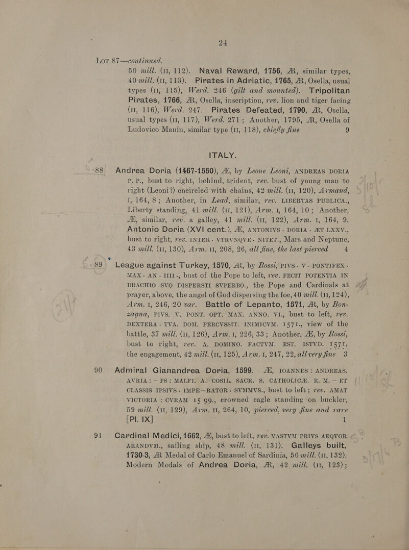 Lot 87—continued. . 50 mill. (11, 112). Naval Reward, 1756, AR, similar types, 40 mill. (1,113). Pirates in Adriatic, 1765, AR, Osella, usual types (ul, 115), Werd. 246 (gilt and mounted). Tripolitan Pirates, 1766, AR, Osella, inscription, rev. lion and tiger facing (11, 116), Werd. 247. Pirates Defeated, 1790, AR, Osella, usual types (11, 117), Werd. 271; Another, 1795, AR, Osella of Ludovico Manin, similar type (11, 118), chiefly fine 9 ITALY. 88 Andrea Doria (4467-1550), Ai, by Leone Leoni, ANDREAS DORIA P.P., bust to right, behind, trident, vev. bust of young man to right (Leoni?) encircled with chains, 42 mill. (11, 120), Armand, 1, 164, 8; Another, in Lead, similar, 7ev. LIBERTAS PUBLICA., Liberty standing, 41 m7d/. (11, 121), Arm. 1, 164, 10; Another, A, similar, rev. a galley, 41 mill. (11, 122), Arm. 1, 164, 9. Antonio Doria (XVI cent.), 41, ANTONIVS. DORIA. &amp;T LXXV., bust to right, rev. INTER. VTRVNQVE- NITET., Mars and Neptune, 43 mill. (i1, 130), Arm. 11, 208, 26, all fine, the last pierced 4 F > ‘89 League against Turkey, 1570, A, by Rossi, PIVS. V. PONTIFEX- MAX. AN. IIIL-, bust of the Pope to left, ev. FECIT POTENTIA IN BRACHIO SVO DISPERSTI SVPERBO., the Pope and Cardinals at prayer, above, the angel of God dispersing the foe, 40 mz. (11, 124), Arm. 1, 246, 20 var. Battle of Lepanto, 1571, ®, by Bon- zagna, PIVS. .V. PONT. OPT. MAX. ANNO. VI., bust to left, sev. DEXTERA. TVA. DOM. PERCVSSIT. INIMICVM. 1571., view of the battle, 37 madi. (11, 126), Arm. 1, 226, 33; Another, Al, by Ross?, bust to right, sev. A. DOMINO. FACTVM. EST. ISTVD. 1571, the engagement, 42 mJJ. (11, 125), Arm. 1, 247, 22, allveryfine 3 90 Admiral Gianandrea Doria, 1599. AX, IOANNES : ANDREAS. AVRIA: — PS: MALFI. A. COSIL. SACR. S. CATHOLICA. R. M. — ET CLASSIS IPSIVS - IMPE—RATOR- SVMMVS., bust to left; vev. AMAT VICTORIA : CVRAM 15 99., crowned eagle standing on buckler, 59 mill. (11, 129), Arm. 11, 264, 10, pierced, very fine and rare [Pl. 1X] 1 91 Cardinal Medici, 1662, AX, bust to left, ev. VASTVM PRIVS AEQVOR. ARANDYM., sailing ship, 48 #mz//. (11, 131). Galleys built, 4730-3, A Medal of Carlo Emanuel of Sardinia, 56 m//. (11, 132). Modern Medals of Andrea Doria, M®, 42 mull. (u, 128);