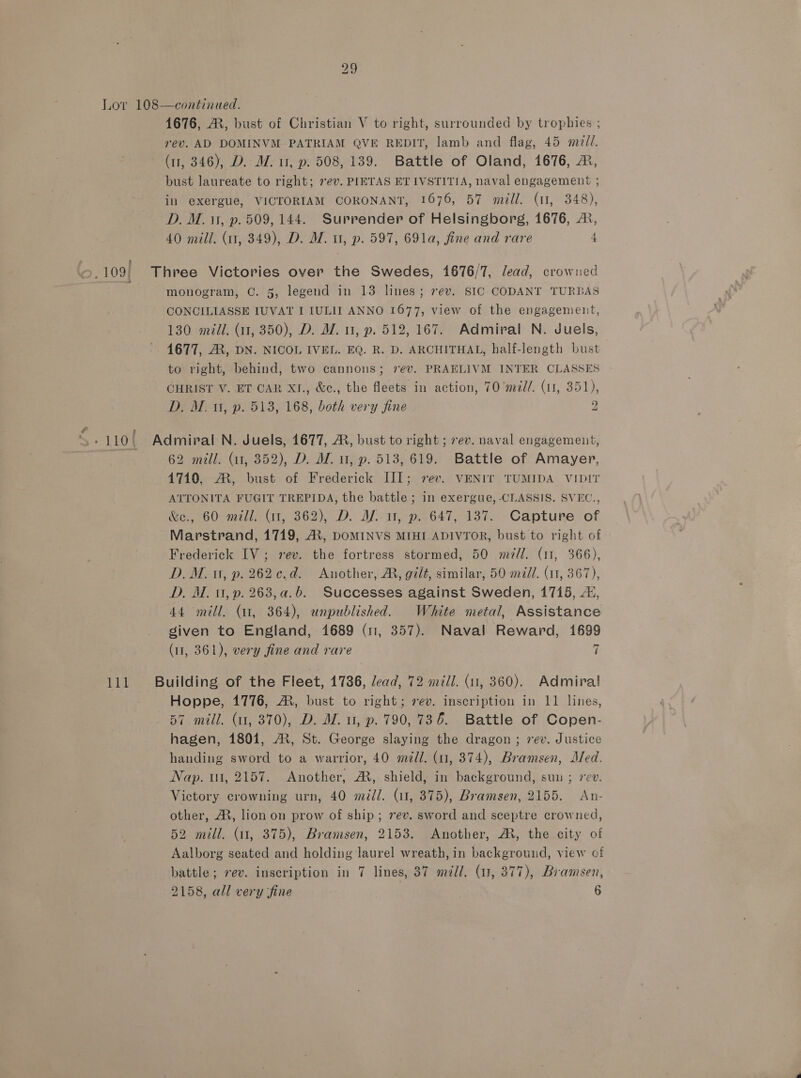 Lov 108—continued. 1676, MR, bust of Christian V to right, surrounded by trophies ; rev. AD DOMINVM PATRIAM QVE REDIT, lamb and flag, 45 med. (11, 346), D. WZ. u, p. 508, 139. Battle of Oland, 1676, ®, bust laureate to right; 7ev. PIETAS ET IVSTITIA, naval engagement ; in exergue, VICTORIAM CORONANT, 1676, 57 mill. (11, 348), D. M. 11, p. 509, 144. Surrender of Helsingborg, 1676, ®, 40 mill. (11, 349), D. M. u, p. 597, 691a, fine and rare 4 109| Three Victories over the Swedes, 1676/7, lead, crowned f monogram, C. 5, legend in 13 lines; rev. SIC CODANT TURBAS CONCILIASSE 1UVAT I IULII ANNO 1677, view of the engagement, 130 midi. (11, 350), D. M7. 1, p. 512, 167. Admiral N. Juels, 1677, A, DN. NICOL IVEL. EQ. R. D. ARCHITHAL, half-length bust to right, behind, two cannons; 7ev. PRAELIVM INTER CLASSES CHRIST V. ET CAR XI., &amp;c., the fleets in action, 70 ’mdl/. (11, 351), D. M0, p. 513, 168, both very fine 2 62 mill. (11, 352), D. MW. u, p. 513, 619. Battle of Amayer, 4710, ®, bust of Frederick III; rev. VENIT TUMIDA VIDIT ATTONITA FUGIT TREPIDA, the battle ; in exergue, CLASSIS. SVEC., &amp;e., 60 mill. (1, 362), D. Af 1, p. 647, 137. Capture of Marstrand, 1719, AX, DOMINVS MIHI ADIVTOR, bust to right of Frederick IV; rev. the fortress stormed, 50 m/l. (11, 366), D.M. ut, p. 262¢c.d. Another, AR, gilt, similar, 50 mill. (11, 367), D. M. 0, p. 263,a.b. Successes against Sweden, 1715, 4, 44 mill, (41, 364), unpublished. White metal, Assistance given to England, 1689 (11, 357). Naval Reward, 1699 (11, 361), very fine and rare 7 111 Building of the Fleet, 1736, lead, 72 mill. (11, 360). Admiral Hoppe, 1776, AX, bust to right; rev. inscription in 11 lines, 57 mill. (1, 870), D. M. u, p. 790,736. Battle of Copen- hagen, 1801, A, St. George slaying the dragon; rev. Justice handing sword to a warrior, 40 m/l. (u, 374), Bramsen, Med. Nap. ut, 2157. Another, AR, shield, in background, sun ; rev. Victory crowning urn, 40 mall. (11, 375), Bramsen, 2155. An- other, A, lion on prow of ship; vev. sword and sceptre crowned, 52 mill. (11, 375), Bramsen, 2153. Another, AM, the city of Aalborg seated and holding laurel wreath, in backgrouid, view of battle; ev. inscription in 7 lines, 37 m/l. (1, 377), Bramsen, 2158, all very fine | 6