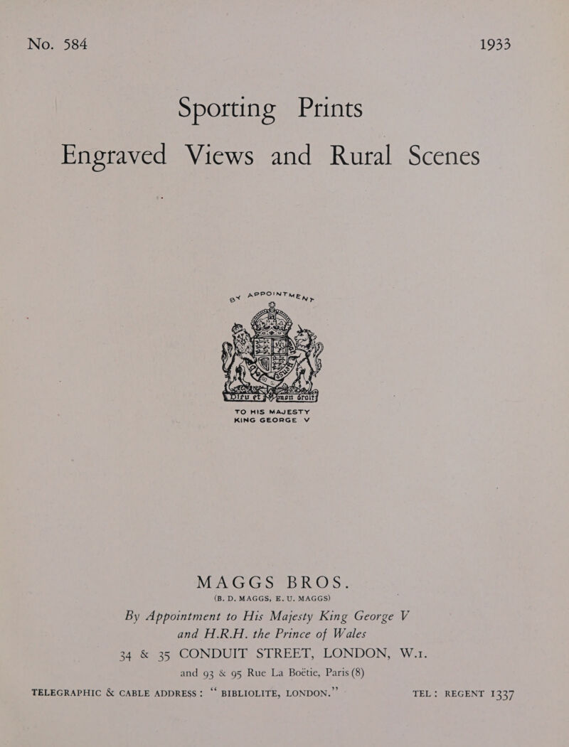 No. 584 1933 Sporting Prints Engraved Views and Rural Scenes  TO HIS MAJESTY KING GEORGE vV Mier) Gr Ga ome WG) 5: (B. D. MAGGS, E. U. MAGGS) By Appointment to His Majesty King George V and H.R.H. the Prince of Wales aes CONDULD STREET, LONDON, W.1- and 93 &amp; 95 Rue La Boétie, Paris (8) TELEGRAPHIC &amp; CABLE ADDRESS: “‘ BIBLIOLITE, LONDON.” TEL: REGENT 1337