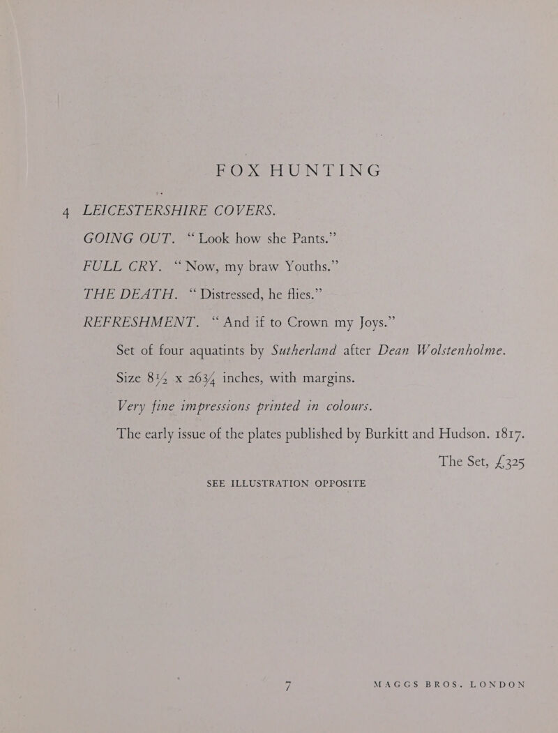ee USN EIN. G AEH CESDERSHIRE COVERS. GOING OUT. “Look how she Pants.” FULL CRY. “ Now, my braw Youths.” EAE DEATH. \ Wistresseds he flies.’ REFRESHMENT. “ And if to Crown my Joys.” Set of four aquatints by Sutherland after Dean Wolstenholme. Size 814 x 2634 inches, with margins. | Very fine impressions printed in colours. The early issue of the plates published by Burkitt and Hudson. 1817. ebhe Set 325 SEE ILLUSTRATION OPPOSITE